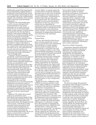 5634 Federal Register / Vol. 78, No. 17 / Friday, January 25, 2013 / Rules and Regulations
additionally asserted that requiring the
use of individually-supplied media is
prohibited by the Security Rule, based
on the risk analysis determination of an
unacceptable risk to the confidentiality,
integrity and availability of the covered
entity’s electronic protected health
information.
Response: We acknowledge these
security concerns and agree with
commenters that it may not be
appropriate for covered entities to
accept the use of external portable
media on their systems. Covered entities
are required by the Security Rule to
perform a risk analysis related to the
potential use of external portable media,
and are not required to accept the
external media if they determine there
is an unacceptable level of risk.
However, covered entities are not then
permitted to require individuals to
purchase a portable media device from
the covered entity if the individual does
not wish to do so. The individual may
in such cases opt to receive an
alternative form of the electronic copy
of the protected health information,
such as through email.
Comment: Several commenters
specifically commented on the option to
provide electronic protected health
information via unencrypted email.
Covered entities requested clarification
that they are permitted to send
individuals unencrypted emails if they
have advised the individual of the risk,
and the individual still prefers the
unencrypted email. Some felt that the
‘‘duty to warn’’ individuals of risks
associated with unencrypted email
would be unduly burdensome on
covered entities. Covered entities also
requested clarification that they would
not be responsible for breach
notification in the event that
unauthorized access of protected health
information occurred as a result of
sending an unencrypted email based on
an individual’s request. Finally, one
commenter emphasized the importance
that individuals are allowed to decide if
they want to receive unencrypted
emails.
Response: We clarify that covered
entities are permitted to send
individuals unencrypted emails if they
have advised the individual of the risk,
and the individual still prefers the
unencrypted email. We disagree that the
‘‘duty to warn’’ individuals of risks
associated with unencrypted email
would be unduly burdensome on
covered entities and believe this is a
necessary step in protecting the
protected health information. We do not
expect covered entities to educate
individuals about encryption
technology and the information
security. Rather, we merely expect the
covered entity to notify the individual
that there may be some level of risk that
the information in the email could be
read by a third party. If individuals are
notified of the risks and still prefer
unencrypted email, the individual has
the right to receive protected health
information in that way, and covered
entities are not responsible for
unauthorized access of protected health
information while in transmission to the
individual based on the individual’s
request. Further, covered entities are not
responsible for safeguarding information
once delivered to the individual.
b. Third Parties
Proposed Rule
Section 164.524(c)(3) of the Privacy
Rule currently requires the covered
entity to provide the access requested by
the individual in a timely manner,
which includes arranging with the
individual for a convenient time and
place to inspect or obtain a copy of the
protected health information, or mailing
the copy of protected health information
at the individual’s request. The
Department had previously interpreted
this provision as requiring a covered
entity to mail the copy of protected
health information to an alternative
address requested by the individual,
provided the request was clearly made
by the individual and not a third party.
Section 13405(e)(1) of the HITECH Act
provides that if the individual chooses,
he or she has a right to direct the
covered entity to transmit an electronic
copy of protected health information in
an EHR directly to an entity or person
designated by the individual, provided
that such choice is clear, conspicuous,
and specific.
Based on section 13405(e)(1) of the
HITECH Act and our authority under
section 264(c) of HIPAA, we proposed
to expand § 164.524(c)(3) to expressly
provide that, if requested by an
individual, a covered entity must
transmit the copy of protected health
information directly to another person
designated by the individual. This
proposed amendment is consistent with
the Department’s prior interpretation on
this issue and would apply without
regard to whether the protected health
information is in electronic or paper
form. We proposed to implement the
requirement of section 13405(e)(1) that
the individual’s ‘‘choice [be] clear,
conspicuous, and specific’’ by requiring
that the individual’s request be ‘‘in
writing, signed by the individual, and
clearly identify the designated person
and where to send the copy of protected
health information.’’ We noted that the
Privacy Rule allows for electronic
documents to qualify as written
documents for purposes of meeting the
Rule’s requirements, as well as
electronic signatures to satisfy any
requirements for a signature, to the
extent the signature is valid under
applicable law. Thus, a covered entity
could employ an electronic process for
receiving an individual’s request to
transmit a copy of protected health
information to his or her designee under
this proposed provision. Whether the
process is electronic or paper-based, a
covered entity must implement
reasonable policies and procedures
under § 164.514(h) to verify the identity
of any person who requests protected
health information, as well as
implement reasonable safeguards under
§ 164.530(c) to protect the information
that is used or disclosed.
Overview of Public Comments
Commenters requested clarification
regarding the proposal to transmit an
electronic copy of protected health
information to another person
designated by the individual. In
particular, covered entities sought
clarification on whether or not an
authorization is required prior to
transmitting the requested electronic
protected health information to a third
party designated by the individual.
Some commenters supported the ability
to provide electronic protected health
information access to third parties
without individual authorization, while
others felt that authorization should be
required. Covered entities requested
clarification that they are not liable
when making reasonable efforts to verify
the identity of a third party recipient
identified by the individual.
Final Rule
The final rule adopts the proposed
amendment § 164.524(c)(3) to expressly
provide that, if requested by an
individual, a covered entity must
transmit the copy of protected health
information directly to another person
designated by the individual. In contrast
to other requests under § 164.524, when
an individual directs the covered entity
to send the copy of protected health
information to another designated
person, the request must be made in
writing, signed by the individual, and
clearly identify the designated person
and where to send the copy of the
protected health information. If a
covered entity has decided to require all
access requests in writing, the third
party recipient information and
signature by the individual can be
included in the same written request; no
additional or separate written request is
VerDate Mar<15>2010 18:57 Jan 24, 2013 Jkt 229001 PO 00000 Frm 00070 Fmt 4701 Sfmt 4700 E:FRFM25JAR2.SGM 25JAR2
srobertsonDSK5SPTVN1PRODwith
 