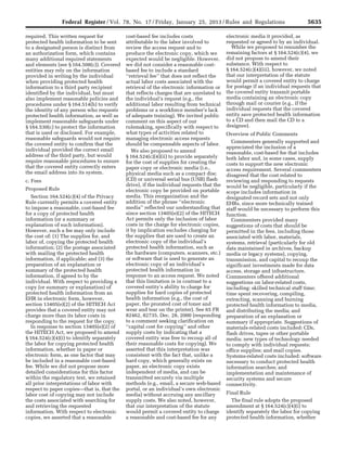 5635Federal Register / Vol. 78, No. 17 / Friday, January 25, 2013 / Rules and Regulations
required. This written request for
protected health information to be sent
to a designated person is distinct from
an authorization form, which contains
many additional required statements
and elements (see § 164.508(c)). Covered
entities may rely on the information
provided in writing by the individual
when providing protected health
information to a third party recipient
identified by the individual, but must
also implement reasonable policies and
procedures under § 164.514(h) to verify
the identity of any person who requests
protected health information, as well as
implement reasonable safeguards under
§ 164.530(c) to protect the information
that is used or disclosed. For example,
reasonable safeguards would not require
the covered entity to confirm that the
individual provided the correct email
address of the third party, but would
require reasonable procedures to ensure
that the covered entity correctly enters
the email address into its system.
c. Fees
Proposed Rule
Section 164.524(c)(4) of the Privacy
Rule currently permits a covered entity
to impose a reasonable, cost-based fee
for a copy of protected health
information (or a summary or
explanation of such information).
However, such a fee may only include
the cost of: (1) The supplies for, and
labor of, copying the protected health
information; (2) the postage associated
with mailing the protected health
information, if applicable; and (3) the
preparation of an explanation or
summary of the protected health
information, if agreed to by the
individual. With respect to providing a
copy (or summary or explanation) of
protected health information from an
EHR in electronic form, however,
section 13405(e)(2) of the HITECH Act
provides that a covered entity may not
charge more than its labor costs in
responding to the request for the copy.
In response to section 13405(e)(2) of
the HITECH Act, we proposed to amend
§ 164.524(c)(4)(i) to identify separately
the labor for copying protected health
information, whether in paper or
electronic form, as one factor that may
be included in a reasonable cost-based
fee. While we did not propose more
detailed considerations for this factor
within the regulatory text, we retained
all prior interpretations of labor with
respect to paper copies—that is, that the
labor cost of copying may not include
the costs associated with searching for
and retrieving the requested
information. With respect to electronic
copies, we asserted that a reasonable
cost-based fee includes costs
attributable to the labor involved to
review the access request and to
produce the electronic copy, which we
expected would be negligible. However,
we did not consider a reasonable cost-
based fee to include a standard
‘‘retrieval fee’’ that does not reflect the
actual labor costs associated with the
retrieval of the electronic information or
that reflects charges that are unrelated to
the individual’s request (e.g., the
additional labor resulting from technical
problems or a workforce member’s lack
of adequate training). We invited public
comment on this aspect of our
rulemaking, specifically with respect to
what types of activities related to
managing electronic access requests
should be compensable aspects of labor.
We also proposed to amend
§ 164.524(c)(4)(ii) to provide separately
for the cost of supplies for creating the
paper copy or electronic media (i.e.,
physical media such as a compact disc
(CD) or universal serial bus (USB) flash
drive), if the individual requests that the
electronic copy be provided on portable
media. This reorganization and the
addition of the phrase ‘‘electronic
media’’ reflected our understanding that
since section 13405(e)(2) of the HITECH
Act permits only the inclusion of labor
costs in the charge for electronic copies,
it by implication excludes charging for
the supplies that are used to create an
electronic copy of the individual’s
protected health information, such as
the hardware (computers, scanners, etc.)
or software that is used to generate an
electronic copy of an individual’s
protected health information in
response to an access request. We noted
that this limitation is in contrast to a
covered entity’s ability to charge for
supplies for hard copies of protected
health information (e.g., the cost of
paper, the prorated cost of toner and
wear and tear on the printer). See 65 FR
82462, 82735, Dec. 28, 2000 (responding
to a comment seeking clarification on
‘‘capital cost for copying’’ and other
supply costs by indicating that a
covered entity was free to recoup all of
their reasonable costs for copying). We
asserted that this interpretation was
consistent with the fact that, unlike a
hard copy, which generally exists on
paper, an electronic copy exists
independent of media, and can be
transmitted securely via multiple
methods (e.g., email, a secure web-based
portal, or an individual’s own electronic
media) without accruing any ancillary
supply costs. We also noted, however,
that our interpretation of the statute
would permit a covered entity to charge
a reasonable and cost-based fee for any
electronic media it provided, as
requested or agreed to by an individual.
While we proposed to renumber the
remaining factors at § 164.524(c)(4), we
did not propose to amend their
substance. With respect to
§ 164.524(c)(4)(iii), however, we noted
that our interpretation of the statute
would permit a covered entity to charge
for postage if an individual requests that
the covered entity transmit portable
media containing an electronic copy
through mail or courier (e.g., if the
individual requests that the covered
entity save protected health information
to a CD and then mail the CD to a
designee).
Overview of Public Comments
Commenters generally supported and
appreciated the inclusion of a
reasonable, cost-based fee that includes
both labor and, in some cases, supply
costs to support the new electronic
access requirement. Several commenters
disagreed that the cost related to
reviewing and responding to requests
would be negligible, particularly if the
scope includes information in
designated record sets and not only
EHRs, since more technically trained
staff would be necessary to perform this
function.
Commenters provided many
suggestions of costs that should be
permitted in the fees, including those
associated with labor, materials,
systems, retrieval (particularly for old
data maintained in archives, backup
media or legacy systems), copying,
transmission, and capital to recoup the
significant investments made for data
access, storage and infrastructure.
Commenters offered additional
suggestions on labor-related costs,
including: skilled technical staff time;
time spent recovering, compiling,
extracting, scanning and burning
protected health information to media,
and distributing the media; and
preparation of an explanation or
summary if appropriate. Suggestions of
materials-related costs included: CDs,
flash drives, tapes or other portable
media; new types of technology needed
to comply with individual requests;
office supplies; and mail copies.
Systems-related costs included: software
necessary to conduct protected health
information searches; and
implementation and maintenance of
security systems and secure
connectivity.
Final Rule
The final rule adopts the proposed
amendment at § 164.524(c)(4)(i) to
identify separately the labor for copying
protected health information, whether
VerDate Mar<15>2010 18:57 Jan 24, 2013 Jkt 229001 PO 00000 Frm 00071 Fmt 4701 Sfmt 4700 E:FRFM25JAR2.SGM 25JAR2
srobertsonDSK5SPTVN1PRODwith
 