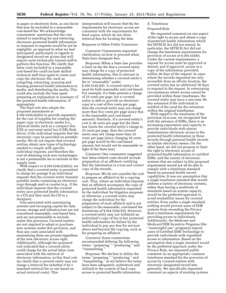 5636 Federal Register / Vol. 78, No. 17 / Friday, January 25, 2013 / Rules and Regulations
in paper or electronic form, as one factor
that may be included in a reasonable
cost-based fee. We acknowledge
commenters’ assertions that the cost
related to searching for and retrieving
electronic protected health information
in response to requests would be not be
negligible, as opposed to what we had
anticipated, particularly in regards to
designated record set access that will
require more technically trained staff to
perform this function. We clarify that
labor costs included in a reasonable
cost-based fee could include skilled
technical staff time spent to create and
copy the electronic file, such as
compiling, extracting, scanning and
burning protected health information to
media, and distributing the media. This
could also include the time spent
preparing an explanation or summary of
the protected health information, if
appropriate.
The final rule also adopts the
proposed amendment at
§ 164.524(c)(4)(ii) to provide separately
for the cost of supplies for creating the
paper copy or electronic media (i.e.,
physical media such as a compact disc
(CD) or universal serial bus (USB) flash
drive), if the individual requests that the
electronic copy be provided on portable
media. We do not require that covered
entities obtain new types of technology
needed to comply with specific
individual requests, and therefore the
cost of obtaining such new technologies
is not a permissible fee to include in the
supply costs.
With respect to § 164.524(c)(4)(iii), we
clarify that a covered entity is permitted
to charge for postage if an individual
requests that the covered entity transmit
portable media containing an electronic
copy through mail or courier (e.g., if the
individual requests that the covered
entity save protected health information
to a CD and then mail the CD to a
designee).
Fees associated with maintaining
systems and recouping capital for data
access, storage and infrastructure are not
considered reasonable, cost-based fees,
and are not permissible to include
under this provision. Covered entities
are not required to adopt or purchase
new systems under this provision, and
thus any costs associated with
maintaining them are present regardless
of the new electronic access right.
Additionally, although the proposed
rule indicated that a covered entity
could charge for the actual labor costs
associated with the retrieval of
electronic information, in this final rule
we clarify that a covered entity may not
charge a retrieval fee (whether it be a
standard retrieval fee or one based on
actual retrieval costs). This
interpretation will ensure that the fee
requirements for electronic access are
consistent with the requirements for
hard copies, which do not allow
retrieval fees for locating the data.
Response to Other Public Comments
Comment: Commenters requested
clarification on how to proceed when
State laws designate fees.
Response: When a State law provides
a limit on the fee that a covered entity
may charge for a copy of protected
health information, this is relevant in
determining whether a covered entity’s
fee is ‘‘reasonable’’ under
§ 164.524(c)(4). A covered entity’s fee
must be both reasonable and cost-based.
For example, if a State permits a charge
of 25 cents per page, but a covered
entity is able to provide an electronic
copy at a cost of five cents per page,
then the covered entity may not charge
more than five cents per page (since that
is the reasonable and cost-based
amount). Similarly, if a covered entity’s
cost is 30 cents per page but the State
law limits the covered entity’s charge to
25 cents per page, then the covered
entity may not charge more than 25
cents per page (since charging 30 cents
per page would be the cost-based
amount, but would not be reasonable in
light of the State law).
Comment: One commenter suggested
that labor-related costs should include
preparation of an affidavit certifying
that the information is a true and correct
copy of the records.
Response: We do not consider the cost
to prepare an affidavit to be a copying
cost. Thus, where an individual requests
that an affidavit accompany the copy of
protected health information requested
by the individual for litigation purposes
or otherwise, a covered entity may
charge the individual for the
preparation of such affidavit and is not
subject to the reasonable, cost-based fee
limitations of § 164.524(c)(4). However,
a covered entity may not withhold an
individual’s copy of his or her protected
health information for failure by the
individual to pay any fees for services
above and beyond the copying, such as
for preparing an affidavit.
Comment: Some commenters
recommended defining the following
terms: ‘‘preparing,’’ ‘‘producing,’’ and
‘‘transmitting.’’
Response: We decline to define the
terms ‘‘preparing,’’ ‘‘producing,’’ and
‘‘transmitting,’’ as we believe the terms
have been adequately understood and
utilized in the context of hard copy
access to protected health information.
d. Timeliness
Proposed Rule
We requested comment on one aspect
of the right to access and obtain a copy
of protected health information which
the HITECH Act did not amend. In
particular, the HITECH Act did not
change the timeliness requirements for
provision of access at § 164.524(b).
Under the current requirements, a
request for access must be approved or
denied, and if approved, access or a
copy of the information provided,
within 30 days of the request. In cases
where the records requested are only
accessible from an off-site location, the
covered entity has an additional 30 days
to respond to the request. In extenuating
circumstances where access cannot be
provided within these timeframes, the
covered entity may have a one-time 30-
day extension if the individual is
notified of the need for the extension
within the original timeframes.
With regard to the timeliness of the
provision of access, we recognized that
with the advance of EHRs, there is an
increasing expectation and capacity to
provide individuals with almost
instantaneous electronic access to the
protected health information in those
records through personal health records
or similar electronic means. On the
other hand, we did not propose to limit
the right to electronic access of
protected health information to certified
EHRs, and the variety of electronic
systems that are subject to this proposed
requirement would not all be able to
comply with a timeliness standard
based on personal health record
capabilities. It was our assumption that
a single timeliness standard that would
address a variety of electronic systems,
rather than having a multitude of
standards based on system capacity,
would be the preferred approach to
avoid workability issues for covered
entities. Even under a single standard,
nothing would prevent users of EHR
systems from exceeding the Privacy
Rule’s timeliness requirements for
providing access to individuals.
Additionally, the Medicare and
Medicaid EHR Incentive Programs (the
‘‘meaningful use’’ programs) require
users of Certified EHR Technology to
provide individuals with expedited
access to information. Based on the
assumption that a single standard would
be the preferred approach under the
Privacy Rule, we requested public
comment on an appropriate, common
timeliness standard for the provision of
access by covered entities with
electronic designated record sets
generally. We specifically requested
comment on aspects of existing systems
VerDate Mar<15>2010 18:57 Jan 24, 2013 Jkt 229001 PO 00000 Frm 00072 Fmt 4701 Sfmt 4700 E:FRFM25JAR2.SGM 25JAR2
srobertsonDSK5SPTVN1PRODwith
 