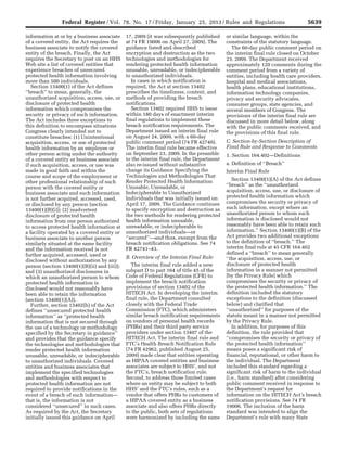 5639Federal Register / Vol. 78, No. 17 / Friday, January 25, 2013 / Rules and Regulations
information at or by a business associate
of a covered entity, the Act requires the
business associate to notify the covered
entity of the breach. Finally, the Act
requires the Secretary to post on an HHS
Web site a list of covered entities that
experience breaches of unsecured
protected health information involving
more than 500 individuals.
Section 13400(1) of the Act defines
‘‘breach’’ to mean, generally, the
unauthorized acquisition, access, use, or
disclosure of protected health
information which compromises the
security or privacy of such information.
The Act includes three exceptions to
this definition to encompass situations
Congress clearly intended not to
constitute breaches: (1) Unintentional
acquisition, access, or use of protected
health information by an employee or
other person acting under the authority
of a covered entity or business associate
if such acquisition, access, or use was
made in good faith and within the
course and scope of the employment or
other professional relationship of such
person with the covered entity or
business associate and such information
is not further acquired, accessed, used,
or disclosed by any person (section
13400(1)(B)(i)); (2) inadvertent
disclosure of protected health
information from one person authorized
to access protected health information at
a facility operated by a covered entity or
business associate to another person
similarly situated at the same facility
and the information received is not
further acquired, accessed, used or
disclosed without authorization by any
person (section 13400(1)(B)(ii) and (iii));
and (3) unauthorized disclosures in
which an unauthorized person to whom
protected health information is
disclosed would not reasonably have
been able to retain the information
(section 13400(1)(A)).
Further, section 13402(h) of the Act
defines ‘‘unsecured protected health
information’’ as ‘‘protected health
information that is not secured through
the use of a technology or methodology
specified by the Secretary in guidance’’
and provides that the guidance specify
the technologies and methodologies that
render protected health information
unusable, unreadable, or indecipherable
to unauthorized individuals. Covered
entities and business associates that
implement the specified technologies
and methodologies with respect to
protected health information are not
required to provide notifications in the
event of a breach of such information—
that is, the information is not
considered ‘‘unsecured’’ in such cases.
As required by the Act, the Secretary
initially issued this guidance on April
17, 2009 (it was subsequently published
at 74 FR 19006 on April 27, 2009). The
guidance listed and described
encryption and destruction as the two
technologies and methodologies for
rendering protected health information
unusable, unreadable, or indecipherable
to unauthorized individuals.
In cases in which notification is
required, the Act at section 13402
prescribes the timeliness, content, and
methods of providing the breach
notifications.
Section 13402 required HHS to issue
within 180 days of enactment interim
final regulations to implement these
breach notification requirements. The
Department issued an interim final rule
on August 24, 2009, with a 60-day
public comment period (74 FR 42740).
The interim final rule became effective
on September 23, 2009. In the preamble
to the interim final rule, the Department
also re-issued without substantive
change its Guidance Specifying the
Technologies and Methodologies That
Render Protected Health Information
Unusable, Unreadable, or
Indecipherable to Unauthorized
Individuals that was initially issued on
April 17, 2009. The Guidance continues
to specify encryption and destruction as
the two methods for rendering protected
health information unusable,
unreadable, or indecipherable to
unauthorized individuals—or
‘‘secured’’—and thus, exempt from the
breach notification obligations. See 74
FR 42741–43.
B. Overview of the Interim Final Rule
The interim final rule added a new
subpart D to part 164 of title 45 of the
Code of Federal Regulations (CFR) to
implement the breach notification
provisions of section 13402 of the
HITECH Act. In developing the interim
final rule, the Department consulted
closely with the Federal Trade
Commission (FTC), which administers
similar breach notification requirements
on vendors of personal health records
(PHRs) and their third party service
providers under section 13407 of the
HITECH Act. The interim final rule and
FTC’s Health Breach Notification Rule
(74 FR 42962, published August 25,
2009) made clear that entities operating
as HIPAA covered entities and business
associates are subject to HHS’, and not
the FTC’s, breach notification rule.
Second, to address those limited cases
where an entity may be subject to both
HHS’ and the FTC’s rules, such as a
vendor that offers PHRs to customers of
a HIPAA covered entity as a business
associate and also offers PHRs directly
to the public, both sets of regulations
were harmonized by including the same
or similar language, within the
constraints of the statutory language.
The 60-day public comment period on
the interim final rule closed on October
23, 2009. The Department received
approximately 120 comments during the
comment period from a variety of
entities, including health care providers,
hospital and medical associations,
health plans, educational institutions,
information technology companies,
privacy and security advocates,
consumer groups, state agencies, and
several members of Congress. The
provisions of the interim final rule are
discussed in more detail below, along
with the public comments received, and
the provisions of this final rule.
C. Section-by-Section Description of
Final Rule and Response to Comments
1. Section 164.402—Definitions
a. Definition of ‘‘Breach’’
Interim Final Rule
Section 13400(1)(A) of the Act defines
‘‘breach’’ as the ‘‘unauthorized
acquisition, access, use, or disclosure of
protected health information which
compromises the security or privacy of
such information, except where an
unauthorized person to whom such
information is disclosed would not
reasonably have been able to retain such
information.’’ Section 13400(1)(B) of the
Act provides two additional exceptions
to the definition of ‘‘breach.’’ The
interim final rule at 45 CFR 164.402
defined a ‘‘breach’’ to mean generally
‘‘the acquisition, access, use, or
disclosure of protected health
information in a manner not permitted
[by the Privacy Rule] which
compromises the security or privacy of
the protected health information.’’ The
definition included the statutory
exceptions to the definition (discussed
below) and clarified that
‘‘unauthorized’’ for purposes of the
statute meant in a manner not permitted
by the Privacy Rule.
In addition, for purposes of this
definition, the rule provided that
‘‘compromises the security or privacy of
the protected health information’’
means poses a significant risk of
financial, reputational, or other harm to
the individual. The Department
included this standard regarding a
significant risk of harm to the individual
(i.e., harm standard) after considering
public comment received in response to
the Department’s request for
information on the HITECH Act’s breach
notification provisions. See 74 FR
19006. The inclusion of the harm
standard was intended to align the
Department’s rule with many State
VerDate Mar<15>2010 18:57 Jan 24, 2013 Jkt 229001 PO 00000 Frm 00075 Fmt 4701 Sfmt 4700 E:FRFM25JAR2.SGM 25JAR2
srobertsonDSK5SPTVN1PRODwith
 