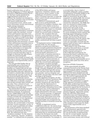 5640 Federal Register / Vol. 78, No. 17 / Friday, January 25, 2013 / Rules and Regulations
breach notification laws, as well as
existing obligations on Federal agencies
pursuant to OMB Memorandum M–07–
16, that have similar standards for
triggering breach notification. In
addition, the standard was intended to
ensure that consumers were not flooded
with breach notifications for
inconsequential events, which could
cause unnecessary anxiety and eventual
apathy among consumers.
To determine whether an
impermissible use or disclosure of
protected health information constitutes
a breach under this standard, covered
entities and business associates were
required to perform a risk assessment to
determine if there is a significant risk of
harm to the individual as a result of the
impermissible use or disclosure. In
conducting the risk assessment, covered
entities and business associates were to
consider a number or combination of
factors, including who impermissibly
used the information or to whom the
information was impermissibly
disclosed; whether the covered entity or
business associate had taken steps to
mitigate or eliminate the risk of harm;
whether the protected health
information was actually accessed; and
what type or amount of protected health
information was impermissibly used or
disclosed.
The rule provided further that an
impermissible use or disclosure of
protected health information that
qualifies as a limited data set but also
excludes dates of birth and zip codes
(both identifiers that may otherwise be
included in a limited data set) does not
compromise the security or privacy of
the protected health information. The
Department included this narrow
exception in the belief that it would be
very difficult to re-identify a limited
data set that excludes dates of birth and
zip codes. Thus, a breach of such
information would pose a low level of
risk of harm to an individual.
The interim final rule also included
the three statutory exceptions to the
definition of breach. To implement
section 13400(1)(B)(i) of the Act, the
first regulatory exception provided that
a breach excludes any unintentional
acquisition, access, or use of protected
health information by a workforce
member or person acting under the
authority of a covered entity or business
associate, if such acquisition, access, or
use was made in good faith and within
the scope of authority and does not
result in further use or disclosure in a
manner not permitted by the Privacy
Rule. We substituted the term
‘‘workforce members’’ for the statutory
term ‘‘employees’’ because ‘‘workforce
member’’ is a defined term for purposes
of the HIPAA Rules and means
employees, volunteers, trainees, and
other persons whose conduct, in the
performance of work for a covered
entity or business associate, is under the
direct control of such covered entity or
business associate.
In addition to unintentional, good
faith access to protected health
information by workforce members, this
exception covers similar access by a
business associate of a covered entity or
subcontractor with respect to a business
associate or other person acting on
behalf of a covered entity or business
associate. The exception does not,
however, cover situations involving
snooping employees, because access as
a result of such snooping would be
neither unintentional nor done in good
faith.
To implement section 13400(1)(B)(ii)
and (iii) of the Act, the second
regulatory exception provided that a
breach excludes inadvertent disclosures
of protected health information from a
person who is authorized to access
protected health information at a
covered entity or business associate to
another person authorized to access
protected health information at the same
covered entity, business associate, or
organized health care arrangement in
which the covered entity participates.
The regulatory exception includes
reference to an ‘‘organized health care
arrangement’’ to capture, among other
things, clinically integrated care settings
in which individuals typically receive
health care from more than one health
care provider, such as a hospital, and
the health care providers who have staff
privileges at the hospital.
In this regulatory exception, we also
interpreted the statutory limitations that
the disclosure be to ‘‘another person
similarly situated at the same facility’’
to mean that the disclosure be to
another person authorized to access
protected health information (even if the
two persons may not be authorized to
access the same types of protected
health information) at the same covered
entity, business associate, or organized
health care arrangement in which the
covered entity participates (even if the
covered entity, business associate, or
organized health care arrangement has
multiple facilities or locations across the
country).
Finally, to implement section
13400(1)(A) of the Act, the interim final
rule exempted disclosures of protected
health information where a covered
entity or a business associate has a good
faith belief that an unauthorized person
to whom the disclosure was made
would not reasonably have been able to
retain such information. For example, if
a covered entity, due to a lack of
reasonable safeguards, sends a number
of explanations of benefits (EOBs) to the
wrong individuals and a few of the
EOBs are returned by the post office,
unopened, as undeliverable, the covered
entity can conclude that the improper
addressees could not reasonably have
retained the information. The EOBs that
were not returned as undeliverable,
however, and that the covered entity
knows were sent to the wrong
individuals, should be treated as
potential breaches. As another example,
if a nurse mistakenly hands a patient the
discharge papers belonging to another
patient, but she quickly realizes her
mistake and recovers the protected
health information from the patient, this
would not constitute a breach if the
nurse can reasonably conclude that the
patient could not have read or otherwise
retained the information.
With respect to any of the three
exceptions discussed above, a covered
entity or business associate has the
burden of proof, pursuant to
§ 164.414(b) (discussed below), for
showing why breach notification was
not required. Accordingly, the covered
entity or business associate must
document why the impermissible use or
disclosure falls under one of the above
exceptions.
Overview of Public Comments
Of the approximately 85 public
comments received on the interim final
rule addressing the definition of breach,
approximately 70 of those comments
addressed the harm standard and risk
assessment approach in the interim final
rule. We received approximately 60
comments in support of the harm
standard and the risk assessment
approach. The commenters in support
of this approach included providers,
health plans, professional associations,
and certain members of Congress. These
commenters argued that the inclusion of
the harm standard and accompanying
risk assessment was consistent with the
statutory language, aligned the interim
final rule with many State breach
notification laws and Federal policies,
and appropriately placed the obligation
to determine if a breach had occurred on
covered entities and business associates
since they had the requisite knowledge
of the incident to best assess the likely
impact of the impermissible use or
disclosure.
The proponents of the harm standard
and risk assessment approach also
argued that its removal would increase
the cost and burden of implementing
the rule for covered entities, business
associates, as well as HHS, and may
cause unnecessary anxiety and eventual
VerDate Mar<15>2010 18:57 Jan 24, 2013 Jkt 229001 PO 00000 Frm 00076 Fmt 4701 Sfmt 4700 E:FRFM25JAR2.SGM 25JAR2
srobertsonDSK5SPTVN1PRODwith
 