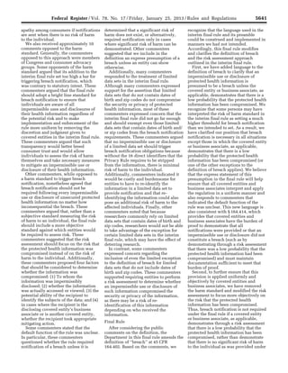 5641Federal Register / Vol. 78, No. 17 / Friday, January 25, 2013 / Rules and Regulations
apathy among consumers if notifications
are sent when there is no risk of harm
to the individual.
We also received approximately 10
comments opposed to the harm
standard. Generally, the commenters
opposed to this approach were members
of Congress and consumer advocacy
groups. Some opponents of the harm
standard argued that its addition to the
interim final rule set too high a bar for
triggering breach notification, which
was contrary to statutory intent. These
commenters argued that the final rule
should adopt a bright line standard for
breach notification to ensure that
individuals are aware of all
impermissible uses and disclosures of
their health information regardless of
the potential risk and to make
implementation and enforcement of the
rule more uniform by removing the
discretion and judgment given to
covered entities in the interim final rule.
These commenters argued that such
transparency would better breed
consumer trust and would allow
individuals to assess the risk of harm
themselves and take necessary measures
to mitigate an impermissible use or
disclosure of their health information.
Other commenters, while opposed to
a harm standard to trigger breach
notification, nonetheless agreed that
breach notification should not be
required following every impermissible
use or disclosure of unsecured protected
health information no matter how
inconsequential the breach. These
commenters argued that, rather than a
subjective standard measuring the risk
of harm to an individual, the final rule
should include a more objective
standard against which entities would
be required to assess risk. These
commenters suggested that the risk
assessment should focus on the risk that
the protected health information was
compromised instead of on the risk of
harm to the individual. Additionally,
these commenters proposed four factors
that should be considered to determine
whether the information was
compromised: (1) To whom the
information was impermissibly
disclosed; (2) whether the information
was actually accessed or viewed; (3) the
potential ability of the recipient to
identify the subjects of the data; and (4)
in cases where the recipient is the
disclosing covered entity’s business
associate or is another covered entity,
whether the recipient took appropriate
mitigating action.
Some commenters stated that the
default function of the rule was unclear.
In particular, these commenters
questioned whether the rule required
notification of a breach unless it is
determined that a significant risk of
harm does not exist, or alternatively,
required notification only in cases
where significant risk of harm can be
demonstrated. Other commenters
suggested that we include in the
definition an express presumption of a
breach unless an entity can show
otherwise.
Additionally, many commenters
responded to the treatment of limited
data sets in the interim final rule.
Although many commenters expressed
support for the assertion that limited
data sets that do not contain dates of
birth and zip codes do not compromise
the security or privacy of protected
health information, most of these
commenters expressed concern that the
interim final rule did not go far enough
and should exempt even those limited
data sets that contain dates of birth and/
or zip codes from the breach notification
requirements. These commenters argued
that no impermissible use or disclosure
of a limited data set should trigger
breach notification obligations because
without the 16 direct identifiers that the
Privacy Rule requires to be stripped
from the information, there is minimal
risk of harm to the individual.
Additionally, commenters indicated it
would be costly and burdensome for
entities to have to re-identify the
information in a limited data set to
provide notification and that re-
identifying the information could also
pose an additional risk of harm to the
affected individuals. Finally, other
commenters noted that because
researchers commonly rely on limited
data sets that contain dates of birth and
zip codes, researchers would not be able
to take advantage of the exception for
certain limited data sets in the interim
final rule, which may have the effect of
deterring research.
In contrast, some commenters
expressed concern regarding the
inclusion of even the limited exception
to the definition of breach for limited
data sets that do not include dates of
birth and zip codes. These commenters
supported requiring entities to perform
a risk assessment to determine whether
an impermissible use or disclosure of
such information compromised the
security or privacy of the information,
as there may be a risk of re-
identification of this information
depending on who received the
information.
Final Rule
After considering the public
comments on the definition, the
Department in this final rule amends the
definition of ‘‘breach’’ at 45 CFR
164.402. Based on the comments, we
recognize that the language used in the
interim final rule and its preamble
could be construed and implemented in
manners we had not intended.
Accordingly, this final rule modifies
and clarifies the definition of breach
and the risk assessment approach
outlined in the interim final rule.
First, we have added language to the
definition of breach to clarify that an
impermissible use or disclosure of
protected health information is
presumed to be a breach unless the
covered entity or business associate, as
applicable, demonstrates that there is a
low probability that the protected health
information has been compromised. We
recognize that some persons may have
interpreted the risk of harm standard in
the interim final rule as setting a much
higher threshold for breach notification
than we intended to set. As a result, we
have clarified our position that breach
notification is necessary in all situations
except those in which the covered entity
or business associate, as applicable,
demonstrates that there is a low
probability that the protected health
information has been compromised (or
one of the other exceptions to the
definition of breach applies). We believe
that the express statement of this
presumption in the final rule will help
ensure that all covered entities and
business associates interpret and apply
the regulation in a uniform manner and
also responds to commenters that
indicated the default function of the
rule was unclear. This new language is
also consistent with § 164.414, which
provides that covered entities and
business associates have the burden of
proof to demonstrate that all
notifications were provided or that an
impermissible use or disclosure did not
constitute a breach (such as by
demonstrating through a risk assessment
that there was a low probability that the
protected health information had been
compromised) and must maintain
documentation sufficient to meet that
burden of proof.
Second, to further ensure that this
provision is applied uniformly and
objectively by covered entities and
business associates, we have removed
the harm standard and modified the risk
assessment to focus more objectively on
the risk that the protected health
information has been compromised.
Thus, breach notification is not required
under the final rule if a covered entity
or business associate, as applicable,
demonstrates through a risk assessment
that there is a low probability that the
protected health information has been
compromised, rather than demonstrate
that there is no significant risk of harm
to the individual as was provided under
VerDate Mar<15>2010 18:57 Jan 24, 2013 Jkt 229001 PO 00000 Frm 00077 Fmt 4701 Sfmt 4700 E:FRFM25JAR2.SGM 25JAR2
srobertsonDSK5SPTVN1PRODwith
 