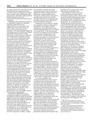5642 Federal Register / Vol. 78, No. 17 / Friday, January 25, 2013 / Rules and Regulations
11 We caution that many forms of health
information, not just information about sexually
transmitted diseases or mental health or substance
abuse, are sensitive.
12 Information that has been de-identified in
accordance with 45 CFR 164.514(a)–(c) is not
protected health information, and thus, any
inadvertent or unauthorized use or disclosure of
such information is not considered a breach for
purposes of this rule.
the interim final rule. The final rule also
identifies the more objective factors
covered entities and business associates
must consider when performing a risk
assessment to determine if the protected
health information has been
compromised and breach notification is
necessary.
Although some commenters urged us
to implement a bright line standard,
requiring notification for all
impermissible uses and disclosures
without any assessment of risk, we
believe that a risk assessment is
necessary. The statute acknowledges, by
including a specific definition of breach
and identifying exceptions to this
definition, as well as by providing that
an unauthorized acquisition, access,
use, or disclosure of protected health
information must compromise the
security or privacy of such information
to be a breach, that there are several
situations in which unauthorized
acquisition, access, use, or disclosure of
protected health information is so
inconsequential that it does not warrant
notification. In addition to the statutory
exceptions that have been included in
both the interim final rule and this final
rule, there may be other similar
situations that do not warrant breach
notification. We agree with commenters
that providing notification in such cases
may cause the individual unnecessary
anxiety or even eventual apathy if
notifications of these types of incidents
are sent routinely. For example, if a
covered entity misdirects a fax
containing protected health information
to the wrong physician practice, and
upon receipt, the receiving physician
calls the covered entity to say he has
received the fax in error and has
destroyed it, the covered entity may be
able to demonstrate after performing a
risk assessment that there is a low risk
that the protected health information
has been compromised. Although this
scenario does not fit into any of the
statutory or regulatory exceptions, we
believe that, like the exceptions to
breach, notification should not be
required if the covered entity
demonstrates a low probability that the
data has been compromised.
Commenters argued that a rule
containing a bright line standard for
notification would be easier for both the
regulated entities to implement and for
HHS to enforce. We disagree. Although
a rule that required notification
following every impermissible use or
disclosure may appear easier for
covered entities and business associates
to implement—as no determination of
the risk that the protected health
information has been compromised
would be required—in effect, a bright
line standard would be extremely
burdensome and costly for entities to
implement. With no risk assessment
following an impermissible use or
disclosure, entities may be required to
provide many notices each year for
incidents that did not compromise the
security or privacy of an individual’s
protected health information.
Although we do not believe a bright
line approach to breach notification is
appropriate, we do agree with the
commenters who expressed concern
that the risk assessment focus on ‘‘harm
to an individual’’ in the interim final
rule was too subjective and would lead
to inconsistent interpretations and
results across covered entities and
business associates. As a result, instead
of assessing the risk of harm to the
individual, covered entities and
business associates must assess the
probability that the protected health
information has been compromised
based on a risk assessment that
considers at least the following factors:
(1) The nature and extent of the
protected health information involved,
including the types of identifiers and
the likelihood of re-identification; (2)
the unauthorized person who used the
protected health information or to
whom the disclosure was made; (3)
whether the protected health
information was actually acquired or
viewed; and (4) the extent to which the
risk to the protected health information
has been mitigated. We believe that the
use of these factors, which are derived
from the factors listed in the interim
final rule as well as many of the factors
suggested by commenters, will result in
a more objective evaluation of the risk
to the protected health information and
a more uniform application of the rule.
As we have modified and
incorporated the factors that must be
considered when performing a risk
assessment into the regulatory text,
covered entities and business associates
should examine their policies to ensure
that when evaluating the risk of an
impermissible use or disclosure they
consider all of the required factors. In
addition, given the circumstances of the
impermissible use or disclosure,
additional factors may need to be
considered to appropriately assess the
risk that the protected health
information has been compromised. We
note that, although we have included
this risk assessment in the final rule,
this type of assessment of risk should
not be a new or different exercise for
covered entities and business associates.
Similar assessments of risk that data
have been compromised must be
performed routinely following security
breaches and to comply with certain
State breach notification laws.
The first factor requires covered
entities and business associates to
evaluate the nature and the extent of the
protected health information involved,
including the types of identifiers and
the likelihood of re-identification of the
information. To assess this factor,
entities should consider the type of
protected health information involved
in the impermissible use or disclosure,
such as whether the disclosure involved
information that is of a more sensitive
nature. For example, with respect to
financial information, this includes
credit card numbers, social security
numbers, or other information that
increases the risk of identity theft or
financial fraud. With respect to clinical
information, this may involve
considering not only the nature of the
services or other information 11 but also
the amount of detailed clinical
information involved (e.g., treatment
plan, diagnosis, medication, medical
history information, test results).
Considering the type of protected health
information involved in the
impermissible use or disclosure will
help entities determine the probability
that the protected health information
could be used by an unauthorized
recipient in a manner adverse to the
individual or otherwise used to further
the unauthorized recipient’s own
interests. Additionally, in situations
where there are few, if any, direct
identifiers in the information
impermissibly used or disclosed,
entities should determine whether there
is a likelihood that the protected health
information released could be re-
identified based on the context and the
ability to link the information with
other available information.12 For
example, if a covered entity
impermissibly disclosed a list of patient
names, addresses, and hospital
identification numbers, the protected
health information is obviously
identifiable, and a risk assessment likely
would determine that there is more than
a low probability that the information
has been compromised, dependent on
an assessment of the other factors
discussed below. Alternatively, if the
covered entity disclosed a list of patient
discharge dates and diagnoses, the
VerDate Mar<15>2010 18:57 Jan 24, 2013 Jkt 229001 PO 00000 Frm 00078 Fmt 4701 Sfmt 4700 E:FRFM25JAR2.SGM 25JAR2
srobertsonDSK5SPTVN1PRODwith
 