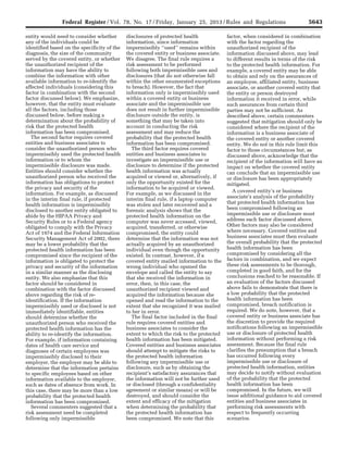 5643Federal Register / Vol. 78, No. 17 / Friday, January 25, 2013 / Rules and Regulations
entity would need to consider whether
any of the individuals could be
identified based on the specificity of the
diagnosis, the size of the community
served by the covered entity, or whether
the unauthorized recipient of the
information may have the ability to
combine the information with other
available information to re-identify the
affected individuals (considering this
factor in combination with the second
factor discussed below). We emphasize,
however, that the entity must evaluate
all the factors, including those
discussed below, before making a
determination about the probability of
risk that the protected health
information has been compromised.
The second factor requires covered
entities and business associates to
consider the unauthorized person who
impermissibly used the protected health
information or to whom the
impermissible disclosure was made.
Entities should consider whether the
unauthorized person who received the
information has obligations to protect
the privacy and security of the
information. For example, as discussed
in the interim final rule, if protected
health information is impermissibly
disclosed to another entity obligated to
abide by the HIPAA Privacy and
Security Rules or to a Federal agency
obligated to comply with the Privacy
Act of 1974 and the Federal Information
Security Management Act of 2002, there
may be a lower probability that the
protected health information has been
compromised since the recipient of the
information is obligated to protect the
privacy and security of the information
in a similar manner as the disclosing
entity. We also emphasize that this
factor should be considered in
combination with the factor discussed
above regarding the risk of re-
identification. If the information
impermissibly used or disclosed is not
immediately identifiable, entities
should determine whether the
unauthorized person who received the
protected health information has the
ability to re-identify the information.
For example, if information containing
dates of health care service and
diagnoses of certain employees was
impermissibly disclosed to their
employer, the employer may be able to
determine that the information pertains
to specific employees based on other
information available to the employer,
such as dates of absence from work. In
this case, there may be more than a low
probability that the protected health
information has been compromised.
Several commenters suggested that a
risk assessment need be completed
following only impermissible
disclosures of protected health
information, since information
impermissibly ‘‘used’’ remains within
the covered entity or business associate.
We disagree. The final rule requires a
risk assessment to be performed
following both impermissible uses and
disclosures (that do not otherwise fall
within the other enumerated exceptions
to breach). However, the fact that
information only is impermissibly used
within a covered entity or business
associate and the impermissible use
does not result in further impermissible
disclosure outside the entity, is
something that may be taken into
account in conducting the risk
assessment and may reduce the
probability that the protected health
information has been compromised.
The third factor requires covered
entities and business associates to
investigate an impermissible use or
disclosure to determine if the protected
health information was actually
acquired or viewed or, alternatively, if
only the opportunity existed for the
information to be acquired or viewed.
For example, as we discussed in the
interim final rule, if a laptop computer
was stolen and later recovered and a
forensic analysis shows that the
protected health information on the
computer was never accessed, viewed,
acquired, transferred, or otherwise
compromised, the entity could
determine that the information was not
actually acquired by an unauthorized
individual even though the opportunity
existed. In contrast, however, if a
covered entity mailed information to the
wrong individual who opened the
envelope and called the entity to say
that she received the information in
error, then, in this case, the
unauthorized recipient viewed and
acquired the information because she
opened and read the information to the
extent that she recognized it was mailed
to her in error.
The final factor included in the final
rule requires covered entities and
business associates to consider the
extent to which the risk to the protected
health information has been mitigated.
Covered entities and business associates
should attempt to mitigate the risks to
the protected health information
following any impermissible use or
disclosure, such as by obtaining the
recipient’s satisfactory assurances that
the information will not be further used
or disclosed (through a confidentiality
agreement or similar means) or will be
destroyed, and should consider the
extent and efficacy of the mitigation
when determining the probability that
the protected health information has
been compromised. We note that this
factor, when considered in combination
with the factor regarding the
unauthorized recipient of the
information discussed above, may lead
to different results in terms of the risk
to the protected health information. For
example, a covered entity may be able
to obtain and rely on the assurances of
an employee, affiliated entity, business
associate, or another covered entity that
the entity or person destroyed
information it received in error, while
such assurances from certain third
parties may not be sufficient. As
described above, certain commenters
suggested that mitigation should only be
considered where the recipient of the
information is a business associate of
the covered entity or another covered
entity. We do not in this rule limit this
factor to those circumstances but, as
discussed above, acknowledge that the
recipient of the information will have an
impact on whether the covered entity
can conclude that an impermissible use
or disclosure has been appropriately
mitigated.
A covered entity’s or business
associate’s analysis of the probability
that protected health information has
been compromised following an
impermissible use or disclosure must
address each factor discussed above.
Other factors may also be considered
where necessary. Covered entities and
business associates must then evaluate
the overall probability that the protected
health information has been
compromised by considering all the
factors in combination, and we expect
these risk assessments to be thorough,
completed in good faith, and for the
conclusions reached to be reasonable. If
an evaluation of the factors discussed
above fails to demonstrate that there is
a low probability that the protected
health information has been
compromised, breach notification is
required. We do note, however, that a
covered entity or business associate has
the discretion to provide the required
notifications following an impermissible
use or disclosure of protected health
information without performing a risk
assessment. Because the final rule
clarifies the presumption that a breach
has occurred following every
impermissible use or disclosure of
protected health information, entities
may decide to notify without evaluation
of the probability that the protected
health information has been
compromised. In the future, we will
issue additional guidance to aid covered
entities and business associates in
performing risk assessments with
respect to frequently occurring
scenarios.
VerDate Mar<15>2010 18:57 Jan 24, 2013 Jkt 229001 PO 00000 Frm 00079 Fmt 4701 Sfmt 4700 E:FRFM25JAR2.SGM 25JAR2
srobertsonDSK5SPTVN1PRODwith
 