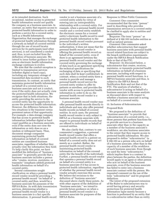 5572 Federal Register / Vol. 78, No. 17 / Friday, January 25, 2013 / Rules and Regulations
at its intended destination. Such
occasional, random access to protected
health information would not qualify
the company as a business associate. In
contrast, an entity that requires access to
protected health information in order to
perform a service for a covered entity,
such as a Health Information
Organization that manages the exchange
of protected health information through
a network on behalf of covered entities
through the use of record locator
services for its participants (and other
services), is not considered a conduit
and, thus, is not excluded from the
definition of business associate. We
intend to issue further guidance in this
area as electronic health information
exchange continues to evolve.
We note that the conduit exception is
limited to transmission services
(whether digital or hard copy),
including any temporary storage of
transmitted data incident to such
transmission. In contrast, an entity that
maintains protected health information
on behalf of a covered entity is a
business associate and not a conduit,
even if the entity does not actually view
the protected health information. We
recognize that in both situations, the
entity providing the service to the
covered entity has the opportunity to
access the protected health information.
However, the difference between the
two situations is the transient versus
persistent nature of that opportunity.
For example, a data storage company
that has access to protected health
information (whether digital or hard
copy) qualifies as a business associate,
even if the entity does not view the
information or only does so on a
random or infrequent basis. Thus,
document storage companies
maintaining protected health
information on behalf of covered
entities are considered business
associates, regardless of whether they
actually view the information they hold.
To help clarify this point, we have
modified the definition of ‘‘business
associate’’ to generally provide that a
business associate includes a person
who ‘‘creates, receives, maintains, or
transmits’’ (emphasis added) protected
health information on behalf of a
covered entity.
Several commenters sought
clarification on when a personal health
record vendor would be providing a
personal health record ‘‘on behalf of’’ a
covered entity and thus, would be a
business associate for purposes of the
HIPAA Rules. As with data transmission
services, determining whether a
personal health record vendor is a
business associate is a fact specific
determination. A personal health record
vendor is not a business associate of a
covered entity solely by virtue of
entering into an interoperability
relationship with a covered entity. For
example, when a personal health record
vendor and a covered entity establish
the electronic means for a covered
entity’s electronic health record to send
protected health information to the
personal health record vendor pursuant
to the individual’s written
authorization, it does not mean that the
personal health record vendor is
offering the personal health record on
behalf of the covered entity, even if
there is an agreement between the
personal health record vendor and the
covered entity governing the exchange
of data (such as an agreement specifying
the technical specifications for
exchanging of data or specifying that
such data shall be kept confidential). In
contrast, when a covered entity hires a
vendor to provide and manage a
personal health record service the
covered entity wishes to offer its
patients or enrollees, and provides the
vendor with access to protected health
information in order to do so, the
personal health record vendor is a
business associate.
A personal health record vendor may
offer personal health records directly to
individuals and may also offer personal
health records on behalf of covered
entities. In such cases, the personal
health record vendor is only subject to
HIPAA as a business associate with
respect to personal health records that
are offered to individuals on behalf of
covered entities.
We also clarify that, contrary to one
commenter’s suggestion, a personal
health record vendor that offers a
personal health record to a patient on
behalf of a covered entity does not act
merely as a conduit. Rather, the
personal health record vendor is
maintaining protected health
information on behalf of the covered
entity (for the benefit of the individual).
Further, a personal health record vendor
that operates a personal health record
on behalf of a covered entity is a
business associate if it has access to
protected health information, regardless
of whether the personal health record
vendor actually exercises this access.
We believe the revisions to the
definition of ‘‘business associate’’
discussed above clarify these points. As
with other aspects of the definition of
‘‘business associate,’’ we intend to
provide future guidance on when a
personal health record vendor is a
business associate for purposes of the
HIPAA Rules.
Response to Other Public Comments
Comment: One commenter
recommended that the term ‘‘person’’
used in describing who provides
transmission services to a covered entity
be clarified to apply also to entities and
organizations.
Response: The term ‘‘person’’ as
defined at § 160.103 includes entities as
well as natural persons.
Comment: One commenter asked
whether subcontractors that support
business associates with personal health
record related functions are subject to
the breach notification requirements
under the HIPAA Breach Notification
Rule or that of the FTC.
Response: As discussed below, a
subcontractor that creates, receives,
maintains, or transmits protected health
information on behalf of a business
associate, including with respect to
personal health record functions, is a
HIPAA business associate and thus, is
subject to the HIPAA Breach
Notification Rule and not that of the
FTC. The analysis of whether a
subcontractor is acting on behalf of a
business associate is the same analysis
as discussed above with respect to
whether a business associate is acting
on behalf of a covered entity.
iii. Inclusion of Subcontractors
Proposed Rule
We proposed in the definition of
‘‘business associate’’ to provide that
subcontractors of a covered entity, i.e.,
those persons that perform functions for
or provide services to a business
associate other than in the capacity as
a member of the business associate’s
workforce, are also business associates
to the extent that they require access to
protected health information. We also
proposed to define ‘‘subcontractor’’ in
§ 160.103 as a person who acts on behalf
of a business associate, other than in the
capacity of a member of the workforce
of such business associate. Even though
we used the term ‘‘subcontractor,’’
which implies there is a contract in
place between the parties, the definition
would apply to an agent or other person
who acts on behalf of the business
associate, even if the business associate
has failed to enter into a business
associate contract with the person. We
requested comment on the use of the
term ‘‘subcontractor’’ and its proposed
definition.
The intent of the proposed extension
of the Rules to subcontractors was to
avoid having privacy and security
protections for protected health
information lapse merely because a
function is performed by an entity that
is a subcontractor rather than an entity
VerDate Mar<15>2010 18:57 Jan 24, 2013 Jkt 229001 PO 00000 Frm 00008 Fmt 4701 Sfmt 4700 E:FRFM25JAR2.SGM 25JAR2
srobertsonDSK5SPTVN1PRODwith
 