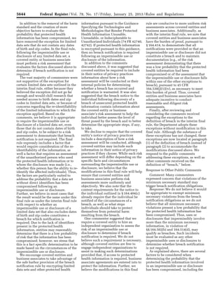 5644 Federal Register / Vol. 78, No. 17 / Friday, January 25, 2013 / Rules and Regulations
In addition to the removal of the harm
standard and the creation of more
objective factors to evaluate the
probability that protected health
information has been compromised, we
have removed the exception for limited
data sets that do not contain any dates
of birth and zip codes. In the final rule,
following the impermissible use or
disclosure of any limited data set, a
covered entity or business associate
must perform a risk assessment that
evaluates the factors discussed above to
determine if breach notification is not
required.
The vast majority of commenters were
not supportive of the exception for
certain limited data sets outlined in the
interim final rule, either because they
believed the exception did not go far
enough and would chill research that
needed access to birth dates and zip
codes in limited data sets, or because of
concerns regarding the re-identifiability
of the limited information to which the
exception applied. Based on the
comments, we believe it is appropriate
to require the impermissible use or
disclosure of a limited data set, even
those that do not contain dates of birth
and zip codes, to be subject to a risk
assessment to demonstrate that breach
notification is not required. The final
rule expressly includes a factor that
would require consideration of the re-
identifiability of the information, as
well a factor that requires an assessment
of the unauthorized person who used
the protected health information or to
whom the disclosure was made (i.e.,
whether this person has the ability to re-
identify the affected individuals). Thus,
the factors are particularly suited to
address the probability that a data set
without direct identifiers has been
compromised following an
impermissible use or disclosure.
Further, we believe in most cases that
the result would be the same under this
final rule as under the interim final rule
with respect to whether an
impermissible use or disclosure of a
limited data set that also excludes dates
of birth and zip codes constitutes a
breach for which notification is
required. Due to the lack of identifiers
present in the protected health
information, entities may reasonably
determine that there is a low probability
of risk that the information has been
compromised; however, we stress that
this is a fact specific determination to be
made based on the circumstances of the
impermissible use or disclosure.
We encourage covered entities and
business associates to take advantage of
the safe harbor provision of the breach
notification rule by encrypting limited
data sets and other protected health
information pursuant to the Guidance
Specifying the Technologies and
Methodologies that Render Protected
Health Information Unusable,
Unreadable, or Indecipherable to
Unauthorized Individuals (74 FR 42740,
42742). If protected health information
is encrypted pursuant to this guidance,
then no breach notification is required
following an impermissible use or
disclosure of the information.
In addition to the comments
discussed above, it was suggested that
covered entities be required to include
in their notice of privacy practices
information about how a risk
assessment will be conducted or their
internal policies for determining
whether a breach has occurred and
notification is warranted. It was also
suggested that the breach notice to the
individual following discovery of a
breach of unsecured protected health
information contain information about
the covered entity or business
associate’s risk assessment to help the
individual better assess the level of
threat posed by the breach and to better
determine the appropriate steps, if any,
to take.
We decline to require that the covered
entity’s notice of privacy practices
include a description of how a risk
assessment will be conducted, although
covered entities may include such
information in their notice of privacy
practices if they choose. While each risk
assessment will differ depending on the
specific facts and circumstances
surrounding the impermissible use or
disclosure, we believe that the
modifications in this final rule will help
ensure that covered entities and
business associates perform risk
assessments more uniformly and
objectively. We also note that the
content requirements for the notice to
the individual outlined in § 164.404(c)
already require that the individual be
notified of the circumstances of a
breach, as well as what steps
individuals should take to protect
themselves from potential harm
resulting from the breach.
One commenter suggested that we
require a covered entity to hire an
independent organization to assess the
risk of an impermissible use or
disclosure to determine if breach
notification is required. We do not
believe such a requirement is necessary,
although covered entities are free to
engage independent organizations to
assist in making such determinations
provided that, if access to protected
health information is required, business
associate agreements are entered into to
protect the information. Further, we
believe the modifications in this final
rule are conducive to more uniform risk
assessments across covered entities and
business associates. Additionally, as
with the interim final rule, we note that
covered entities and business associates
have the burden of proof, pursuant to
§ 164.414, to demonstrate that all
notifications were provided or that an
impermissible use or disclosure did not
constitute a breach and to maintain
documentation (e.g., of the risk
assessment demonstrating that there
was a low probability that the protected
health information had been
compromised or of the assessment that
the impermissible use or disclosure falls
within one of the other exceptions to
breach), pursuant to 45 CFR
164.530(j)(1)(iv), as necessary to meet
this burden of proof. Thus, covered
entities and business associates have
adequate incentive to conduct
reasonable and diligent risk
assessments.
Finally, after reviewing and
considering the comments received
regarding the exceptions to the
definition of breach in the interim final
rule, the Department adopts these
exceptions without modification in this
final rule. Although the substance of
these exceptions has not changed, these
exceptions are now located at paragraph
(1) of the definition of breach instead of
paragraph (2) to accommodate the
modifications discussed above. We
respond to the public comments
addressing these exceptions, as well as
other comments received on the
definition of ‘‘breach,’’ below.
Response to Other Public Comments
Comment: Many commenters
expressed concern that violations of the
minimum necessary standard may
trigger breach notification obligations.
Response: We do not believe it would
be appropriate to exempt minimum
necessary violations from the breach
notification obligations as we do not
believe that all minimum necessary
violations present a low probability that
the protected health information has
been compromised. Thus, uses or
disclosures that impermissibly involve
more than the minimum necessary
information, in violation of
§§ 164.502(b) and 164.514(d), may
qualify as breaches. Such incidents
must be evaluated as any other
impermissible uses or disclosures to
determine whether breach notification
is not required.
As explained above, there are several
factors to be considered when
determining the probability that the
protected health information involved
in an impermissible use or disclosure
has been compromised, including the
VerDate Mar<15>2010 18:57 Jan 24, 2013 Jkt 229001 PO 00000 Frm 00080 Fmt 4701 Sfmt 4700 E:FRFM25JAR2.SGM 25JAR2
srobertsonDSK5SPTVN1PRODwith
 