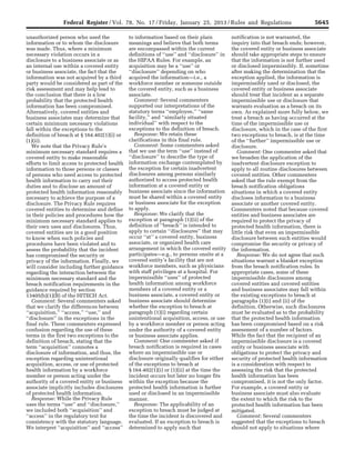 5645Federal Register / Vol. 78, No. 17 / Friday, January 25, 2013 / Rules and Regulations
unauthorized person who used the
information or to whom the disclosure
was made. Thus, where a minimum
necessary violation occurs in a
disclosure to a business associate or as
an internal use within a covered entity
or business associate, the fact that the
information was not acquired by a third
party would be considered as part of the
risk assessment and may help lead to
the conclusion that there is a low
probability that the protected health
information has been compromised.
Alternatively, covered entities and
business associates may determine that
certain minimum necessary violations
fall within the exceptions to the
definition of breach at § 164.402(1)(i) or
(1)(ii).
We note that the Privacy Rule’s
minimum necessary standard requires a
covered entity to make reasonable
efforts to limit access to protected health
information to those persons or classes
of persons who need access to protected
health information to carry out their
duties and to disclose an amount of
protected health information reasonably
necessary to achieve the purpose of a
disclosure. The Privacy Rule requires
covered entities to determine and define
in their policies and procedures how the
minimum necessary standard applies to
their own uses and disclosures. Thus,
covered entities are in a good position
to know when such policies and
procedures have been violated and to
assess the probability that the incident
has compromised the security or
privacy of the information. Finally, we
will consider including further guidance
regarding the interaction between the
minimum necessary standard and the
breach notification requirements in the
guidance required by section
13405(b)(1)(B) of the HITECH Act.
Comment: Several commenters asked
that we clarify the differences between
‘‘acquisition,’’ ‘‘access,’’ ‘‘use,’’ and
‘‘disclosure’’ in the exceptions in the
final rule. These commenters expressed
confusion regarding the use of these
terms in the first two exceptions to the
definition of breach, stating that the
term ‘‘acquisition’’ connotes a
disclosure of information, and thus, the
exception regarding unintentional
acquisition, access, or use of protected
health information by a workforce
member or person acting under the
authority of a covered entity or business
associate implicitly includes disclosures
of protected health information.
Response: While the Privacy Rule
uses the terms ‘‘use’’ and ‘‘disclosure,’’
we included both ‘‘acquisition’’ and
‘‘access’’ in the regulatory text for
consistency with the statutory language.
We interpret ‘‘acquisition’’ and ‘‘access’’
to information based on their plain
meanings and believe that both terms
are encompassed within the current
definitions of ‘‘use’’ and ‘‘disclosure’’ in
the HIPAA Rules. For example, an
acquisition may be a ‘‘use’’ or
‘‘disclosure’’ depending on who
acquired the information—i.e., a
workforce member or someone outside
the covered entity, such as a business
associate.
Comment: Several commenters
supported our interpretations of the
statutory terms ‘‘employee,’’ ‘‘same
facility,’’ and ‘‘similarly situated
individual’’ with respect to the
exceptions to the definition of breach.
Response: We retain these
clarifications in this final rule.
Comment: Some commenters asked
that we use the term ‘‘use’’ instead of
‘‘disclosure’’ to describe the type of
information exchange contemplated by
the exception for certain inadvertent
disclosures among persons similarly
authorized to access protected health
information at a covered entity or
business associate since the information
must be shared within a covered entity
or business associate for the exception
to apply.
Response: We clarify that the
exception at paragraph (1)(ii) of the
definition of ‘‘breach’’ is intended to
apply to certain ‘‘disclosures’’ that may
occur ‘‘at’’ a covered entity, business
associate, or organized health care
arrangement in which the covered entity
participates—e.g., to persons onsite at a
covered entity’s facility that are not
workforce members, such as physicians
with staff privileges at a hospital. For
impermissible ‘‘uses’’ of protected
health information among workforce
members of a covered entity or a
business associate, a covered entity or
business associate should determine
whether the exception to breach at
paragraph (1)(i) regarding certain
unintentional acquisition, access, or use
by a workforce member or person acting
under the authority of a covered entity
or business associate applies.
Comment: One commenter asked if
breach notification is required in cases
where an impermissible use or
disclosure originally qualifies for either
of the exceptions to breach at
§ 164.402(1)(i) or (1)(ii) at the time the
incident occurs but later no longer fits
within the exception because the
protected health information is further
used or disclosed in an impermissible
manner.
Response: The applicability of an
exception to breach must be judged at
the time the incident is discovered and
evaluated. If an exception to breach is
determined to apply such that
notification is not warranted, the
inquiry into that breach ends; however,
the covered entity or business associate
should take appropriate steps to ensure
that the information is not further used
or disclosed impermissibly. If, sometime
after making the determination that the
exception applied, the information is
impermissibly used or disclosed, the
covered entity or business associate
should treat that incident as a separate
impermissible use or disclosure that
warrants evaluation as a breach on its
own. As explained more fully below, we
treat a breach as having occurred at the
time of the impermissible use or
disclosure, which in the case of the first
two exceptions to breach, is at the time
of the ‘‘further’’ impermissible use or
disclosure.
Comment: One commenter asked that
we broaden the application of the
inadvertent disclosure exception to
apply to all routine disclosures between
covered entities. Other commenters
asked that the rule exempt from the
breach notification obligations
situations in which a covered entity
discloses information to a business
associate or another covered entity.
Commenters noted that because covered
entities and business associates are
required to protect the privacy of
protected health information, there is
little risk that even an impermissible
disclosure between such entities would
compromise the security or privacy of
the information.
Response: We do not agree that such
situations warrant a blanket exception
from the breach notification rules. In
appropriate cases, some of these
impermissible disclosures among
covered entities and covered entities
and business associates may fall within
the existing exceptions to breach at
paragraphs (1)(i) and (ii) of the
definition. Otherwise, such disclosures
must be evaluated as to the probability
that the protected health information
has been compromised based on a risk
assessment of a number of factors.
While the fact that the recipient of an
impermissible disclosure is a covered
entity or business associate with
obligations to protect the privacy and
security of protected health information
is a consideration with respect to
assessing the risk that the protected
health information has been
compromised, it is not the only factor.
For example, a covered entity or
business associate must also evaluate
the extent to which the risk to the
protected health information has been
mitigated.
Comment: Several commenters
suggested that the exceptions to breach
should not apply to situations where
VerDate Mar<15>2010 18:57 Jan 24, 2013 Jkt 229001 PO 00000 Frm 00081 Fmt 4701 Sfmt 4700 E:FRFM25JAR2.SGM 25JAR2
srobertsonDSK5SPTVN1PRODwith
 