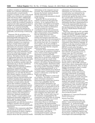 5646 Federal Register / Vol. 78, No. 17 / Friday, January 25, 2013 / Rules and Regulations
workforce members or employees
further use or disclose information they
unintentionally or inadvertently
acquired, accessed, or used, even if such
further use or disclosure is permitted
under the Privacy Rule. Additionally,
these commenters suggested that the
breach exceptions should apply only in
cases in which the workforce member or
employee has taken appropriate steps to
mitigate the unintentional acquisition,
access, or use of protected health
information, such as by alerting the
sender of the misdirected information, if
applicable, and returning or destroying
it.
Response: We do not believe it is
appropriate to prohibit the sharing of
protected health information for
permissible purposes following an
unintentional or inadvertent error by a
workforce member or an employee.
Doing so would restrict access and
disclosure of the protected health
information for necessary treatment and
other important purposes to the extent
the workforce member or employee
needed access to the information in the
future for authorized purposes, which
would adversely affect health care
delivery. We believe that the rule strikes
an appropriate balance by not allowing
workforce member errors to be excepted
from the definition of breach in cases
where the workforce member takes the
information he or she has mistakenly
obtained and then misuses it.
With respect to requiring workforce
members or employees to take
appropriate steps to mitigate their
unintentional access to protected health
information, we note that the Privacy
Rule already requires covered entities to
ensure as part of their minimum
necessary policies and procedures that
workforce members have appropriate
access to protected health information.
Therefore, covered entities should
ensure that workforce members who
gain access in an unauthorized manner
to protected health information do not
continue to have such unauthorized
access. This may require having policies
which require workforce members to
return or destroy the information to
which they obtained unauthorized
access. Further, covered entities must
implement reasonable safeguards to
protect against impermissible uses and
disclosures, including further
impermissible uses and disclosures by a
workforce member who has gained
unauthorized access to protected health
information.
Comment: One commenter asked that
we include an exception in the final
rule for situations in which a laptop is
lost and recovered and a forensic
analysis shows that the protected health
information on the computer was not
accessed. The commenter stated that
because the forensic analysis showed
that the information was not
compromised, a risk assessment should
not be required.
Response: We do not include an
explicit exception for this particular
scenario. As we explained above, in
cases where a lost laptop is recovered,
the fact that a forensic analysis of the
computer shows that its information
was not accessed is a relevant
consideration for the risk assessment,
and entities in such situations may be
able to demonstrate a low probability
that the information has been
compromised. However, covered
entities and business associates still
must document their risk assessments in
these cases. We also note, as we did in
the interim final rule, if a computer is
lost or stolen, we do not consider it
reasonable to delay breach notification
based on the hope that the computer
will be recovered.
Comment: Some commenters asked
that we create an exception to breach to
cover certain routine impermissible
disclosures of protected health
information. For example, commenters
asked that we except from notification
disclosures made as a result of the
covered entity mailing information to a
patient’s old address, faxing information
to the wrong number, disclosures made
as a result of leaving a voice message at
the wrong number reminding a patient
of an upcoming appointment, or, in
situations where patients have identical
or similar names, contacting the wrong
patient to inform him or her that lab
results were ready.
Response: We decline to create such
an exception. The ability of a covered
entity or business associate to
demonstrate that a particular situation
poses a low probability that the
protected health information was
compromised is very fact specific and
will depend on an assessment of all of
the factors discussed above, such as to
whom the information was disclosed,
what information was disclosed, and
what mitigation has taken place. We
also note that, in some cases, some of
the situations contemplated by the
commenters may fall within an existing
exception. For example, if a covered
entity mails protected health
information about an individual to a
wrong address, the impermissible
disclosure may fall into the exception at
paragraph (1)(iii) of the definition of
breach if the information is returned,
undelivered and unopened, to the
covered entity, such that an
unauthorized recipient could not
reasonably have retained the
information. If, however, the
information was not returned or if the
covered entity was informed by the
unauthorized recipient that he had
received and opened the mail in error,
the covered entity would need to
complete a risk assessment to determine
the probability that the protected health
information had been compromised as a
result of the impermissible disclosure.
Comment: Several commenters asked
that we harmonize the final rule with
the FTC’s Health Breach Notification
final rule.
Response: Although the FTC and HHS
breach notification rules generally apply
to different entities, HHS has worked
closely with the FTC to ensure both sets
of regulations were harmonized to the
greatest extent possible by including the
same or similar requirements within the
constraints of the statutory language. In
addition, in the few situations where an
entity provides PHRs to customers of a
HIPAA covered entity through a
business associate arrangement but also
provides PHRs directly to the public
and a breach of its records occurs, in
certain cases, the FTC will deem
compliance with certain provisions of
HHS’ rule as compliance with FTC’s
rule. See 74 FR 42964. In particular, in
such situations, it may be appropriate
for the vendor to provide the same
breach notice to all its PHR customers
since it has a direct relationship with all
the affected individuals. Thus, in those
limited circumstances where a vendor
of PHRs (1) provides notice to
individuals on behalf of a HIPAA
covered entity, (2) has dealt directly
with these individuals in managing
their PHR accounts, and (3) provides
notice to its customers at the same time,
the FTC will deem compliance with
HHS requirements governing the timing,
method, and content of notice to be
compliance with the corresponding FTC
rule provisions. Note, however, that the
PHR vendor still must comply with all
other FTC rule requirements, including
the requirement to notify the FTC
within ten business days after
discovering the breach.
b. Definition of ‘‘Unsecured Protected
Health Information’’
Interim Final Rule
Section 13402(h)(1)(A) of the Act
defines ‘‘unsecured protected health
information’’ as ‘‘protected health
information’’ that is not secured through
the use of a technology or methodology
specified by the Secretary in guidance
issued under [section 13402(h)(2)].’’ The
Act at section 13402(h)(2) requires that
the Secretary specify in the guidance the
technologies and methodologies that
VerDate Mar<15>2010 18:57 Jan 24, 2013 Jkt 229001 PO 00000 Frm 00082 Fmt 4701 Sfmt 4700 E:FRFM25JAR2.SGM 25JAR2
srobertsonDSK5SPTVN1PRODwith
 