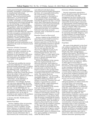 5647Federal Register / Vol. 78, No. 17 / Friday, January 25, 2013 / Rules and Regulations
render protected health information
unusable, unreadable, or indecipherable
to unauthorized individuals.
Accordingly, the interim final rule
defined ‘‘unsecured protected health
information’’ as protected health
information that is not rendered
unusable, unreadable, or indecipherable
to unauthorized individuals through the
use of a technology or methodology
specified by the Secretary in guidance.
This guidance, which was published in
updated form within the preamble to
the interim final rule and made
available on the HHS Web site, specifies
that only encryption and destruction,
consistent with National Institute of
Standards and Technology (NIST)
guidelines, renders protected health
information unusable, unreadable, or
indecipherable to unauthorized
individuals such that notification is not
required in the event of a breach of such
information.
Overview of Public Comments
While we received a number of
technical and other comments on the
guidance, we did not receive any
comments on the language of the above
definition itself. We intend to address
the comments on the guidance in our
next update to the guidance.
Final Rule
The final rule modifies the interim
final rule’s definition of ‘‘unsecured
protected health information’’ to replace
the term ‘‘unauthorized individuals’’ in
the definition with ‘‘unauthorized
persons.’’ The term ‘‘individual’’ is
defined in § 160.103 to mean the person
who is the subject of the protected
health information, which is not what is
intended with the reference to
‘‘individual’’ in the definition of
‘‘unsecured protected health
information.’’ Accordingly, the final
rule uses more appropriately the term
‘‘unauthorized persons.’’ The final rule
also modifies the definition to remove
the term ‘‘on the HHS Web site’’ as
unnecessary language. While we remove
the reference to the HHS Web site from
the regulatory text, we do plan to
continue to post updates to the guidance
on the Web site as they are issued.
2. Section 164.404—Notification to
Individuals
Interim Final Rule
Section 13402(a) of the Act provides
that a covered entity that accesses,
maintains, retains, modifies, records,
stores, destroys, or otherwise holds,
uses, or discloses unsecured protected
health information shall, in the case of
a breach of such information that is
discovered by the covered entity, notify
each affected individual whose
unsecured protected health information
has been, or is reasonably believed by
the covered entity to have been,
accessed, acquired, or disclosed as a
result of such breach. Accordingly,
§ 164.404(a)(1) of the interim final rule
included the general rule that a covered
entity shall, following the discovery of
a breach of unsecured protected health
information, notify each individual
whose unsecured protected health
information has been, or is reasonably
believed to have been accessed,
acquired, used, or disclosed as a result
of such breach.
Breaches Treated as Discovered
Section 13402(c) of the HITECH Act
states that a breach shall be treated as
discovered by a covered entity or
business associate as of the first day on
which such breach is known or should
reasonably have been known to the
covered entity or business associate.
The Act also specifies that this
discovery is triggered as soon as any
person, other than the individual
committing the breach, who is an
employee, officer, or other agent of the
covered entity or business associate
knows or should reasonably have
known of the breach.
Section 164.404(a)(2) of the interim
final rule implemented the Act’s
discovery provision, with respect to
covered entities by stating that a breach
shall be treated as discovered by a
covered entity on the first day the
breach is known to the covered entity,
or by exercising reasonable diligence
would have been known to the covered
entity. The interim final rule
incorporated the term ‘‘by exercising
reasonable diligence,’’ which is used in
the HIPAA Enforcement Rule and
defined to mean the ‘‘business care and
prudence expected from a person
seeking to satisfy a legal requirement
under similar circumstances.’’
Section 164.404(a)(2) of the interim
final rule further provided, in
accordance with the Act, that a covered
entity is deemed to have knowledge of
a breach if such breach is known, or by
exercising reasonable diligence would
have been known, to any person other
than the person committing the breach,
who is a workforce member or agent of
the covered entity. Thus, the breach is
treated as discovered by the covered
entity at the time the workforce member
or other agent has knowledge of the
breach. The rule also clarified that the
federal common law of agency controls
in determining who is an agent of the
covered entity, which is consistent with
how agency liability is determined
under the HIPAA Rules.
Overview of Public Comments
Several commenters argued that a
breach should be treated as discovered
by a covered entity only after
management has been notified of the
incident. Commenters stated that the
Department should not hold an entity
responsible for knowing of a breach if
an appropriately trained employee fails
to inform the proper persons within the
entity of a breach. Other commenters
asked for guidance and more
clarification regarding what it means for
a covered entity or business associate to
be exercising reasonable diligence, such
as what frequency of monitoring for
breaches is expected or what types of
systems must covered entities and
business associates have in place to
detect breaches.
Final Rule
We retain § 164.404(a)(2) in this final
rule without modification. We decline
to adopt the suggestion that a covered
entity be deemed to have discovered a
breach only when management is
notified of the breach. The HITECH Act
itself provides that a breach is to be
treated as discovered by a covered entity
or business associate if ‘‘any person,
other than the individual committing
the breach, that is an employee, officer,
or other agent of such entity or
associate’’ knows or should reasonably
have known of the breach. This concept
is also consistent with the HIPAA
Enforcement Rule and the Federal
common law of agency. We encourage
covered entities and business associates
to ensure their workforce members and
other agents are adequately trained on
the importance of prompt reporting of
privacy and security incidents.
With respect to those commenters
asking for guidance on what it means for
a covered entity to be exercising
reasonable diligence, we note that the
term reasonable diligence, as defined in
§ 160.401, means the business care and
prudence expected from a person
seeking to satisfy a legal requirement
under similar circumstances. The
determination of whether a person acted
with reasonable diligence is generally a
factual one, since what is reasonable
depends on the circumstances. Factors
to be considered include whether a
covered entity or business associate took
reasonable steps to learn of breaches
and whether there were indications of
breaches that a person seeking to satisfy
the Rule would have investigated under
similar circumstances. Covered entities
and business associates may wish to
look to how other covered entities and
business associates operating under
VerDate Mar<15>2010 18:57 Jan 24, 2013 Jkt 229001 PO 00000 Frm 00083 Fmt 4701 Sfmt 4700 E:FRFM25JAR2.SGM 25JAR2
srobertsonDSK5SPTVN1PRODwith
 