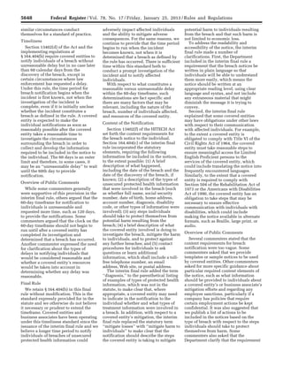 5648 Federal Register / Vol. 78, No. 17 / Friday, January 25, 2013 / Rules and Regulations
similar circumstances conduct
themselves for a standard of practice.
Timeliness
Section 13402(d) of the Act and the
implementing regulations at
§ 164.404(b) require covered entities to
notify individuals of a breach without
unreasonable delay but in no case later
than 60 calendar days from the
discovery of the breach, except in
certain circumstances where law
enforcement has requested a delay.
Under this rule, the time period for
breach notification begins when the
incident is first known, not when the
investigation of the incident is
complete, even if it is initially unclear
whether the incident constitutes a
breach as defined in the rule. A covered
entity is expected to make the
individual notifications as soon as
reasonably possible after the covered
entity takes a reasonable time to
investigate the circumstances
surrounding the breach in order to
collect and develop the information
required to be included in the notice to
the individual. The 60 days is an outer
limit and therefore, in some cases, it
may be an ‘‘unreasonable delay’’ to wait
until the 60th day to provide
notification.
Overview of Public Comments
While some commenters generally
were supportive of this provision in the
interim final rule, others argued that the
60-day timeframe for notification to
individuals is unreasonable and
requested more time, such as 120 days,
to provide the notifications. Some
commenters argued that the clock on the
60-day timeframe should not begin to
run until after a covered entity has
completed its investigation and
determined that a breach has occurred.
Another commenter expressed the need
for clarification about the types of
delays in notifying individuals that
would be considered reasonable and
whether a covered entity’s resources
would be taken into account in
determining whether any delay was
reasonable.
Final Rule
We retain § 164.404(b) in this final
rule without modification. This is the
standard expressly provided for in the
statute and we otherwise do not believe
it necessary or prudent to extend the
timeframe. Covered entities and
business associates have been operating
under this timeliness standard since the
issuance of the interim final rule and we
believe a longer time period to notify
individuals of breaches of unsecured
protected health information could
adversely impact affected individuals
and the ability to mitigate adverse
consequences. For the same reasons, we
continue to provide that the time period
begins to run when the incident
becomes known, not when it is
determined that a breach as defined by
the rule has occurred. There is sufficient
time within this standard both to
conduct a prompt investigation of the
incident and to notify affected
individuals.
With respect to what constitutes a
reasonable versus unreasonable delay
within the 60-day timeframe, such
determinations are fact specific and
there are many factors that may be
relevant, including the nature of the
breach, number of individuals affected,
and resources of the covered entity.
Content of the Notification
Section 13402(f) of the HITECH Act
set forth the content requirements for
the breach notice to the individual.
Section 164.404(c) of the interim final
rule incorporated the statutory
elements, requiring the following
information be included in the notices,
to the extent possible: (1) A brief
description of what happened,
including the date of the breach and the
date of the discovery of the breach, if
known; (2) a description of the types of
unsecured protected health information
that were involved in the breach (such
as whether full name, social security
number, date of birth, home address,
account number, diagnosis, disability
code, or other types of information were
involved); (3) any steps individuals
should take to protect themselves from
potential harm resulting from the
breach; (4) a brief description of what
the covered entity involved is doing to
investigate the breach, mitigate the harm
to individuals, and to protect against
any further breaches; and (5) contact
procedures for individuals to ask
questions or learn additional
information, which shall include a toll-
free telephone number, an email
address, Web site, or postal address.
The interim final rule added the term
‘‘diagnosis,’’ to the parenthetical listing
of examples of types of protected health
information, which was not in the
statute, to make clear that, where
appropriate, a covered entity may need
to indicate in the notification to the
individual whether and what types of
treatment information were involved in
a breach. In addition, with respect to a
covered entity’s mitigation, the interim
final rule replaced the statutory term
‘‘mitigate losses’’ with ‘‘mitigate harm to
individuals’’ to make clear that the
notification should describe the steps
the covered entity is taking to mitigate
potential harm to individuals resulting
from the breach and that such harm is
not limited to economic loss.
To address the readability and
accessibility of the notice, the interim
final rule made a number of
clarifications. First, the Department
included in the interim final rule a
requirement that the breach notices be
written in plain language so that
individuals will be able to understand
them more easily, which means the
notice should be written at an
appropriate reading level, using clear
language and syntax, and not include
any extraneous material that might
diminish the message it is trying to
convey.
Second, the interim final rule
explained that some covered entities
may have obligations under other laws
with respect to their communication
with affected individuals. For example,
to the extent a covered entity is
obligated to comply with Title VI of the
Civil Rights Act of 1964, the covered
entity must take reasonable steps to
ensure meaningful access for Limited
English Proficient persons to the
services of the covered entity, which
could include translating the notice into
frequently encountered languages.
Similarly, to the extent that a covered
entity is required to comply with
Section 504 of the Rehabilitation Act of
1973 or the Americans with Disabilities
Act of 1990, the covered entity has an
obligation to take steps that may be
necessary to ensure effective
communication with individuals with
disabilities, which could include
making the notice available in alternate
formats, such as Braille, large print, or
audio.
Overview of Public Comments
Several commenters stated that the
content requirements for breach
notification were too vague. Some
commenters asked that we provide
templates or sample notices to be used
by covered entities. Other commenters
asked for more specific guidance about
particular required content elements of
the notice, such as what information
should be provided to individuals about
a covered entity’s or business associate’s
mitigation efforts and regarding any
employee sanctions, particularly if a
company has policies that require
certain employment actions be kept
confidential. It was also suggested that
we publish a list of actions to be
included in the notices based on the
type of breach with respect to the steps
individuals should take to protect
themselves from harm. Some
commenters also asked that the
Department clarify that the requirement
VerDate Mar<15>2010 18:57 Jan 24, 2013 Jkt 229001 PO 00000 Frm 00084 Fmt 4701 Sfmt 4700 E:FRFM25JAR2.SGM 25JAR2
srobertsonDSK5SPTVN1PRODwith
 