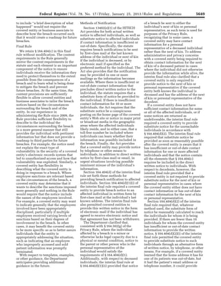 5649Federal Register / Vol. 78, No. 17 / Friday, January 25, 2013 / Rules and Regulations
to include ‘‘a brief description of what
happened’’ would not require the
covered entity or business associate to
describe how the breach occurred such
that it would create a roadmap for future
breaches.
Final Rule
We retain § 164.404(c) in this final
rule without modification. The content
requirements in the Rule generally
mirror the content requirements in the
statute and each element is an important
component of the notice to ensure
individuals receive the information they
need to protect themselves to the extent
possible from the consequences of a
breach and to learn what is being done
to mitigate the breach and prevent
future breaches. At the same time, the
content provisions are sufficiently
flexible to allow covered entities and
business associates to tailor the breach
notices based on the circumstances
surrounding the breach and of the
entity. In our experience in
administering the Rule since 2009, the
Rule provides sufficient flexibility to
describe to the individual the
circumstances surrounding the breach
in a more general manner that still
provides the individual with pertinent
information but that does not provide a
roadmap to third parties for future
breaches. For example, the notice need
not explain the exact type of
vulnerability in the security of a covered
entity’s electronic records system that
led to unauthorized access and how that
vulnerability was exploited. Similarly, a
covered entity has flexibility in
describing what the covered entity is
doing in response to a breach. Where
employee sanctions are relevant based
on the circumstances of the breach, a
covered entity may determine that it
wants to describe the sanctions imposed
more generally and nothing in the Rule
would require that the notice include
the names of the employees involved.
For example, a covered entity may want
to indicate generally that the employees
involved have been appropriately
disciplined, particularly if multiple
employees received varying levels of
sanctions based on their degrees of
involvement in the breach. In other
cases, it may benefit the covered entity
to be more specific so as to better assure
individuals that the entity is
appropriately addressing the situation,
such as indicating that an employee
who improperly accessed and sold
patient information was promptly
terminated.
With respect to templates, examples,
or other guidance, the Department
anticipates providing additional
guidance in the future.
Methods of Notification
Section 13402(e)(1) of the HITECH
Act provides for both actual written
notice to affected individuals, as well as
substitute notice to affected individuals
if contact information is insufficient or
out-of-date. Specifically, the statute
requires breach notifications to be sent
by first-class mail at the last known
address of the individual or next of kin
if the individual is deceased, or by
electronic mail if specified as the
preferred method by the individual. The
Act also provides that the notification
may be provided in one or more
mailings as the information becomes
available. Where there is insufficient or
out-of-date contact information that
precludes direct written notice to the
individual, the statute requires that a
substitute form of notice be provided to
the individual. If there is insufficient
contact information for 10 or more
individuals, the Act requires that the
substitute notice be a conspicuous
posting on the home page of the covered
entity’s Web site or notice in major print
or broadcast media in the geographic
areas where the affected individuals
likely reside, and in either case, that a
toll-free number be included where
individuals can learn whether their
information was possibly included in
the breach. Finally, the Act provides
that a covered entity may provide notice
by telephone or other means to
individuals, in addition to direct written
notice by first-class mail or email, in
urgent situations involving possible
imminent misuse of the individual’s
information.
Section 164.404(d) of the interim final
rule set forth these methods for
providing breach notification to affected
individuals. Section 164.404(d)(1)(i) of
the interim final rule required a covered
entity to provide breach notice to an
affected individual in written form by
first-class mail at the individual’s last
known address. The interim final rule
also permitted covered entities to
provide this written notice in the form
of electronic mail if the individual has
agreed to receive electronic notice and
that agreement has not been withdrawn.
The Department clarified that,
consistent with § 164.502(g) of the
Privacy Rule, where the individual
affected by a breach is a minor or
otherwise lacks legal capacity due to a
physical or mental condition, notice to
the parent or other person who is the
personal representative of the
individual would satisfy the
requirements of § 164.404(d)(1).
Additionally, with respect to deceased
individuals, the interim final rule at
§ 164.404(d)(1)(ii) provided that notice
of a breach be sent to either the
individual’s next of kin or personal
representative, as such term is used for
purposes of the Privacy Rule,
recognizing that in some cases, a
covered entity may have contact
information for a personal
representative of a deceased individual
rather than the next of kin. To address
administrative and privacy concerns
with a covered entity being required to
obtain contact information for the next
of kin of a deceased patient in cases
where the individual did not otherwise
provide the information while alive, the
interim final rule also clarified that a
covered entity is only required to
provide notice to the next of kin or
personal representative if the covered
entity both knows the individual is
deceased and has the address of the next
of kin or personal representative of the
decedent.
If a covered entity does not have
sufficient contact information for some
or all of the affected individuals, or if
some notices are returned as
undeliverable, the interim final rule
required a covered entity to provide
substitute notice for the unreachable
individuals in accordance with
§ 164.404(d)(2). The interim final rule
required that substitute notice be
provided as soon as reasonably possible
after the covered entity is aware that it
has insufficient or out-of-date contact
information for one or more affected
individuals and that the notice contain
all the elements that § 164.404(c)
requires be included in the direct
written notice to individuals. With
respect to decedents, however, the
interim final rule provided that a
covered entity is not required to provide
substitute notice for the next of kin or
personal representative in cases where
the covered entity either does not have
contact information or has out-of-date
contact information for the next of kin
or personal representative.
Section 164.404(d)(2) of the interim
final rule required that, whatever
method used, the substitute form of
notice be reasonably calculated to reach
the individuals for whom it is being
provided. If there are fewer than 10
individuals for whom the covered entity
has insufficient or out-of-date contact
information to provide the written
notice, § 164.404(d)(2)(i) of the interim
final rule permitted the covered entity
to provide substitute notice to such
individuals through an alternative form
of written notice, by telephone, or other
means. For example, if a covered entity
learned that the home address it has for
one of its patients was out-of-date, but
it had the patient’s email address or
telephone number, it could provide
VerDate Mar<15>2010 18:57 Jan 24, 2013 Jkt 229001 PO 00000 Frm 00085 Fmt 4701 Sfmt 4700 E:FRFM25JAR2.SGM 25JAR2
srobertsonDSK5SPTVN1PRODwith
 
