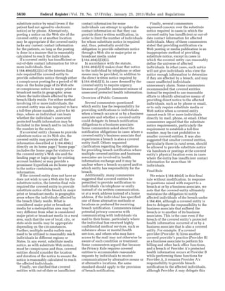 5650 Federal Register / Vol. 78, No. 17 / Friday, January 25, 2013 / Rules and Regulations
substitute notice by email (even if the
patient had not agreed to electronic
notice) or by phone. Alternatively,
posting a notice on the Web site of the
covered entity or at another location
may be appropriate if the covered entity
lacks any current contact information
for the patients, so long as the posting
is done in a manner that is reasonably
calculated to reach the individuals.
If a covered entity has insufficient or
out-of-date contact information for 10 or
more individuals, then
§ 164.404(d)(2)(ii) of the interim final
rule required the covered entity to
provide substitute notice through either
a conspicuous posting for a period of 90
days on the home page of its Web site
or conspicuous notice in major print or
broadcast media in geographic areas
where the individuals affected by the
breach likely reside. For either method
involving 10 or more individuals, the
covered entity was also required to have
a toll-free phone number, active for 90
days, where an individual can learn
whether the individual’s unsecured
protected health information may be
included in the breach and to include
the number in the notice.
If a covered entity chooses to provide
substitute notice on its Web site, the
covered entity may provide all the
information described at § 164.404(c)
directly on its home page (‘‘home page’’
includes the home page for visitors to
the covered entity’s Web site and the
landing page or login page for existing
account holders) or may provide a
prominent hyperlink on its home page
to the notice containing such
information.
If the covered entity does not have or
does not wish to use a Web site for the
substitute notice, the interim final rule
required the covered entity to provide
substitute notice of the breach in major
print or broadcast media in geographic
areas where the individuals affected by
the breach likely reside. What is
considered major print or broadcast
media for a metropolitan area may be
very different from what is considered
major print or broadcast media in a rural
area, such that the use of local, city, or
state-wide media may be appropriate
depending on the circumstances.
Further, multiple media outlets may
need to be utilized to reasonably reach
individuals in different regions or
States. In any event, substitute media
notice, as with substitute Web notice,
must be conspicuous and thus, covered
entities should consider the location
and duration of the notice to ensure the
notice is reasonably calculated to reach
the affected individuals.
Finally, we clarified that covered
entities with out-of-date or insufficient
contact information for some
individuals can attempt to update the
contact information so that they can
provide direct written notification, in
order to limit the number of individuals
for whom substitute notice is required
and, thus, potentially avoid the
obligation to provide substitute notice
through a Web site or major print or
broadcast media under
§ 164.404(d)(2)(ii).
In accordance with the statute,
§ 164.404(d)(3) makes clear that notice
to the individual by telephone or other
means may be provided, in addition to
the direct written notice required by
§ 164.404(d)(1), in cases deemed by the
covered entity to require urgency
because of possible imminent misuse of
unsecured protected health information.
Overview of Public Comments
Several commenters questioned
which entity has the responsibility for
providing notifications to individuals
when a breach occurs at or by a business
associate and whether a covered entity
could delegate its breach notification
obligations to a business associate.
Some commenters asked about the
notification obligations in cases where a
covered entity’s business associate that
experiences a breach is also a covered
entity itself. Others requested
clarification regarding the obligations
for providing breach notification where
multiple covered entities and business
associates are involved in health
information exchange and it may be
unclear where a breach occurred and/or
which entity has responsibility for the
breach.
Additionally, many commenters
suggested that covered entities be
permitted to provide notification to
individuals via telephone or orally
instead of via written communication,
or at a work address instead of a home
address, if the individual has specified
one of these alternative methods or
locations as preferred for receiving
breach notification. Commenters raised
potential privacy concerns with
communicating with individuals via
mail to their home, particularly where
the individual has received highly
confidential medical services, such as
substance abuse or mental health
services, and others who may have
access to the mail may not otherwise be
aware of such condition or treatment.
Some commenters argued that because
the Privacy Rule requires covered
entities to accommodate reasonable
requests by individuals to receive
communications by alternative means or
at alternative locations, the same
standard should apply to the provision
of breach notification.
Finally, several commenters
expressed concern over the substitute
notice required in cases in which the
covered entity has insufficient or out-of-
date contact information for affected
individuals. Many of these commenters
stated that providing notification via
Web posting or media publication is an
inappropriate method of providing
substitute notice, except in cases in
which the covered entity can reasonably
define the universe of affected
individuals. In other cases, such notice
will not give individuals who view the
notice enough information to determine
if they are affected by a breach, and may
cause unaffected individuals
unnecessary alarm. Some commenters
recommended that covered entities
instead be required to use reasonable
efforts to identify alternative means of
providing direct notice to the affected
individuals, such as by phone or email,
or to only require substitute media or
Web notice when a covered entity
cannot reach 10 or more individuals
directly by mail, phone, or email. Other
commenters argued that the substitute
notice requirements, particularly the
requirement to establish a toll-free
number, may be cost prohibitive to
smaller covered entities. It was also
suggested that smaller covered entities,
particularly those in rural areas, should
be allowed to provide substitute notice
via handouts or postings at the covered
entity’s physical location even in cases
where the entity has insufficient contact
information for more than 10
individuals.
Final Rule
We retain § 164.404(d) in this final
rule without modification. In response
to questions raised with respect to a
breach at or by a business associate, we
note that the covered entity ultimately
maintains the obligation to notify
affected individuals of the breach under
§ 164.404, although a covered entity is
free to delegate the responsibility to the
business associate that suffered the
breach or to another of its business
associates. This is the case even if the
breach of the covered entity’s protected
health information occurred at or by a
business associate that is also a covered
entity. For example, if a covered
provider (Provider A) hires another
covered provider’s practice (Provider B)
as a business associate to perform his
billing and other back office functions,
and a breach of Provider A’s protected
health information occurs at Provider B
while performing these functions for
Provider A, it remains Provider A’s
responsibility to provide breach
notification to the affected individuals,
although Provider A may delegate this
VerDate Mar<15>2010 18:57 Jan 24, 2013 Jkt 229001 PO 00000 Frm 00086 Fmt 4701 Sfmt 4700 E:FRFM25JAR2.SGM 25JAR2
srobertsonDSK5SPTVN1PRODwith
 