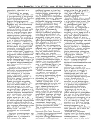 5651Federal Register / Vol. 78, No. 17 / Friday, January 25, 2013 / Rules and Regulations
responsibility to Provider B as its
business associate.
Covered entities and business
associates should consider which entity
is in the best position to provide notice
to the individual, which may depend on
various circumstances, such as the
functions the business associate
performs on behalf of the covered entity
and which entity has the relationship
with the individual.
Similarly, when multiple covered
entities participate in electronic health
information exchange and there is a
breach of unsecured protected health
information at a Health Information
Organization (HIO), the obligation to
notify individuals of the breach falls to
the covered entities. We recognize that
it may be difficult to determine what
breached information is attributable to
which covered entity’s individuals. For
example, an HIO may store centralized
electronic health records (EHRs) for a
community, with each EHR including
information generated by multiple
covered entities. In such circumstances,
it may be necessary for the HIO to notify
all potentially affected covered entities
and for those covered entities to
delegate to the HIO the responsibility of
sending the required notifications to the
affected individuals. This would avoid
the confusion of individuals receiving
more than one notification about the
same breach.
In response to the commenters who
suggested that covered entities be
permitted to accommodate reasonable
requests by individuals to receive
breach notifications by alternative
means or at alternative locations, we
provide the following guidance. The
HITECH Act requires a covered entity to
provide breach notification to an
affected individual in written form
either at the last known address of the
individual or email address, if the
individual agrees to receive notice
electronically, where the covered entity
has sufficient contact information to do
so. The Act and this rule do not prohibit
a covered entity from sending a breach
notice to an alternative address rather
than a home address, such as a work
address or post office box, or the
individual’s email address of choice, if
the individual requests communications
be sent to such an address. Further, a
covered health care provider (and health
plan, if potential endangerment is raised
by the individual) is required by the
Privacy Rule at § 164.522 to
accommodate any such reasonable
requests.
In response to those commenters who
urged that we allow breach notices to be
provided orally or via telephone to
individuals receiving highly
confidential treatment services where
the individual has requested to receive
communications in such a manner, we
note that the HITECH Act specifically
refers to ‘‘written’’ notice to be provided
to individuals. However, we understand
the privacy concerns raised. We, thus,
clarify that in the limited circumstances
in which an individual has agreed only
to receive communications from a
covered health care provider orally or
by telephone, the provider is permitted
under the Rule to telephone the
individual to request and have the
individual pick up their written breach
notice from the provider directly. In
cases in which the individual does not
agree or wish to travel to the provider
to pick up the written breach notice, the
health care provider should provide all
of the information in the breach notice
over the phone to the individual,
document that it has done so, and the
Department will exercise enforcement
discretion in such cases with respect to
the ‘‘written notice’’ requirement. We
stress that our enforcement discretion
applies only to cases where the
individual affirmatively chooses not to
receive communications from a covered
health care provider at any written
addresses or email addresses, and not to
situations where providing telephonic
notice is simply less burdensome or
easier on a provider and the entity has
a valid address, or email address if
applicable, on file for the affected
individual.
Finally, with respect to commenters
who expressed concerns with the
substitute media and Web notice
provisions of the interim final rule, we
emphasize that these are statutory
requirements that have been
incorporated into the Rule. Section
13402(e)(1)(B) of the HITECH Act
expressly requires that a covered entity
that has insufficient or out-of-date
contact information for 10 or more
individuals provide substitute
notification to such individuals via
posting on their Web site or notification
in major print or broadcast media in the
areas in which the affected individuals
likely reside. Additionally, the statute
requires such ‘‘notice in media or web
posting will include a toll-free phone
number where an individual can learn
whether or not the individual’s
unsecured protected health information
is possibly included in the breach.’’
Thus, we retain these requirements in
this final rule.
Response to Other Public Comments
Comment: One commenter expressed
concern about providing breach
notification to individuals by first-class
mail because it could require some
entities, such as those that have Web-
based relationships with individuals, to
collect more information about
individuals (e.g., physical addresses)
than they currently do.
Response: The Rule allows a covered
entity to provide written breach notice
to an affected individual by email if the
individual agrees to electronic notice
and such agreement has not been
withdrawn. We would expect that
covered entities that have primarily or
solely an online relationship with
individuals would ask and encourage
individuals to receive breach notices by
email and that generally individuals
would agree. However, an individual
that does not affirmatively agree to
receive breach notices by email, or that
withdraws a prior agreement, has a right
to notice by first-class mail.
Comment: One commenter suggested
that we excuse a covered entity from
providing notification of a breach to an
individual where a licensed health care
professional has determined in the
exercise of professional judgment that
the provision of such notice is likely to
cause substantial harm to the
individual. The commenter appeared to
be concerned due to the nature of the
services it provides—mental health
services—and the distress breach
notification could cause for certain of its
patients.
Response: The statute does not
include such an exception to the
provision of breach notification, and we
do not include one in this Rule. An
affected individual has a right to be
informed of breaches of unsecured
protected health information so the
individual can take steps if appropriate
to protect themselves from the
consequences. In situations where a
health care provider believes that the
provision of written breach notification
to an individual may cause extreme
anguish or distress, based on the
individual’s mental state or other
circumstances, the provider may
telephone the individual prior to the
time the breach notice is mailed or have
them come into the provider’s office to
discuss the situation. However, we note
that the breach notification must still be
mailed without unreasonable delay and
in no case later than 60 calendar days
after discovery of the breach. Where a
provider is aware that an individual has
a personal representative due to
incapacity or other health condition, the
breach notification may be sent to the
personal representative.
Comment: Many commenters
expressed support for allowing covered
entities to provide breach notification to
a deceased individual’s personal
representative instead of to the next of
VerDate Mar<15>2010 18:57 Jan 24, 2013 Jkt 229001 PO 00000 Frm 00087 Fmt 4701 Sfmt 4700 E:FRFM25JAR2.SGM 25JAR2
srobertsonDSK5SPTVN1PRODwith
 