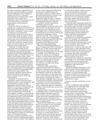 5652 Federal Register / Vol. 78, No. 17 / Friday, January 25, 2013 / Rules and Regulations
kin. One commenter suggested that we
also allow covered entities to provide
breach notification to the emergency
contact provided by a deceased
individual prior to death as this is the
information they collect from
individuals and yet this person may not
be the next of kin or a personal
representative of the deceased
individual.
Response: We do not believe it
appropriate to permit covered entities to
send breach notifications to a deceased
individual’s emergency contact where
such person is not a personal
representative (such as an executor or
administrator of the decedent’s estate)
or next of kin of the decedent, as such
notices may convey information about
the decedent’s care the decedent never
wished the emergency contact to have
and/or may go to a person who has no
authority to act on the notice.
Comment: To reduce the costs
associated with sending breach
notifications, one commenter asked that
we adopt the Department of Labor’s
standard for providing COBRA Election
Notices to allow a covered entity to: (1)
Where a breach affects both a plan
participant and the participant’s spouse,
send one breach notice addressed to
both if both spouses reside at the same
address; and (2) where a breach affects
a dependent child (of any age) under a
plan, send a breach notice to either the
plan participant and/or the participant’s
spouse, provided the dependent child
resides at the same address. The
commenter stated the notice should
clearly identify the individuals or
classes of individuals to whom the
notice applies.
Response: A covered entity is
permitted to send one breach notice
addressed to both a plan participant and
the participant’s spouse or other
dependents under the plan who are
affected by a breach, so long as they all
reside at a single address and the
covered entity clearly identifies on the
notice the individuals to which the
notice applies. Further, a covered entity
may send a notice regarding the breach
of a dependent child’s protected health
information addressed to the plan
participant and/or participant’s spouse
living with the dependent child, so long
as the participant and/or participant’s
spouse are the personal representatives
of the dependent child and the notice
clearly identifies to whom it applies.
Such notices by first-class mail would
meet the written notice requirements of
§ 164.404(d)(1)(i). However, one breach
notice covering both the plan
participant and the dependents under
the plan mailed to the plan participant’s
address would not suffice if the address
of one or more dependents affected by
the breach was different than the
participant’s address. Further, where a
plan participant (and/or spouse) is not
the personal representative of a
dependent under the plan, a covered
entity must address a breach notice to
the dependent himself or herself.
Comment: Several commenters
expressed support for the
acknowledgment in the preamble to the
interim final rule that some covered
entities may have obligations under
Civil Rights laws to ensure that breach
notifications are provided to individuals
in alternative languages, and in
alternative formats, such as Braille, large
print, or audio, where appropriate.
Some commenters requested additional
guidance regarding how to ensure
compliance with these laws with
respect to breach notifications.
Response: Additional guidance on
how to comply with Title VI of the Civil
Rights Act of 1964, Section 504 of the
Rehabilitation Act of 1973, and the
Americans with Disabilities Act of 1990,
is available on the OCR Web site at
http://www.hhs.gov/ocr/civilrights/.
Further, covered entities with questions
on how to comply may contact one of
OCR’s ten regional offices. Contact
information is available at http://
www.hhs.gov/ocr/office/about/rgn-
hqaddresses.html.
Comment: Some commenters
suggested that the final rule adopt a
substitute notification provision similar
to that in many State laws that allows
for substitute notification, rather than
direct written notice, to the individual
in the event of breaches affecting a very
large number of individuals, such as
over 250,000 or 500,000, where the costs
of notification would be extremely high.
Response: The Act does not waive
direct written notice to the individual
when a breach has affected a threshold
number of individuals and we do not do
so in this rule.
Comment: One commenter requested
confirmation that a covered entity could
make multiple attempts to provide
direct written notice to individuals
within the 60-day timeframe before the
individual counts towards the 10 or
more threshold for providing substitute
Web or media notice.
Response: We clarify that a covered
entity can attempt to cure out-of-date
contact information on individuals
when notices are returned as
undeliverable by the United States
Postal Service to avoid substitute notice
so long as a covered entity does so
promptly upon receiving the returned
notices and no later than 60 calendar
days from discovery of the breach.
However, at the time the covered entity
is aware that it will be unable to reach
10 or more individuals with direct
written notice, the covered entity
should provide substitute Web or media
notice as soon as reasonably possible
thereafter, which may be prior to the
end of the 60-day period depending on
the circumstances.
Comment: One commenter stated that
the required content of the breach notice
itself, when made available to the public
through the Web or media, could lead
to the identification of individuals
affected by the breach in some cases,
undermining the intent of HIPAA’s
privacy and security protections.
Response: It is unclear the
circumstances to which the commenter
refers. For example, the notification
must include the types of protected
health information involved (e.g., social
security numbers, dates of birth, full
names). However, this is not a
requirement to include in the notice the
actual names or other identifiers of the
affected individuals. We believe covered
entities are able to post breach notices
in a manner that does not identify
particular individuals affected by a
breach and thus, must do so.
Comment: One commenter asked that
OCR engage in an educational campaign
to ensure that covered entities and
business associates understand their
obligations under the breach
notification rule.
Response: Published guidance is the
primary method that the Department
uses to educate and provide technical
assistance to covered entities and
business associates. We intend to issue
guidance on these requirements in the
future as questions are raised or
clarifications sought.
3. Section 164.406—Notification to the
Media
Section 13402(e)(2) of the HITECH
Act, implemented at § 164.406 of the
interim final rule, requires that a
covered entity provide notice of a
breach to prominent media outlets
serving a State or jurisdiction, following
the discovery of a breach if the
unsecured protected health information
of more than 500 residents of such State
or jurisdiction is, or is reasonably
believed to have been, accessed,
acquired, or disclosed during such
breach. This media notice is in addition
to, not a substitute for, individual
notice. In accordance with the Act,
§ 164.406(b) of the interim final rule
required covered entities to notify
prominent media outlets without
unreasonable delay and in no case later
than 60 calendar days after discovery of
the breach. Section 164.406(c) of the
interim final rule required that the
VerDate Mar<15>2010 18:57 Jan 24, 2013 Jkt 229001 PO 00000 Frm 00088 Fmt 4701 Sfmt 4700 E:FRFM25JAR2.SGM 25JAR2
srobertsonDSK5SPTVN1PRODwith
 