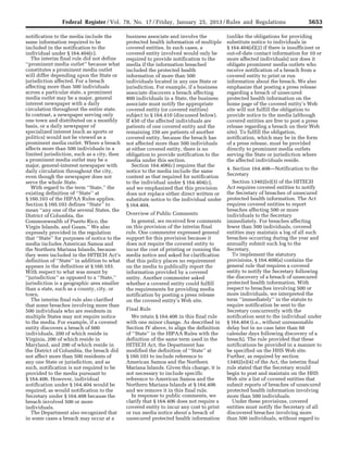 5653Federal Register / Vol. 78, No. 17 / Friday, January 25, 2013 / Rules and Regulations
notification to the media include the
same information required to be
included in the notification to the
individual under § 164.404(c).
The interim final rule did not define
‘‘prominent media outlet’’ because what
constitutes a prominent media outlet
will differ depending upon the State or
jurisdiction affected. For a breach
affecting more than 500 individuals
across a particular state, a prominent
media outlet may be a major, general
interest newspaper with a daily
circulation throughout the entire state.
In contrast, a newspaper serving only
one town and distributed on a monthly
basis, or a daily newspaper of
specialized interest (such as sports or
politics) would not be viewed as a
prominent media outlet. Where a breach
affects more than 500 individuals in a
limited jurisdiction, such as a city, then
a prominent media outlet may be a
major, general-interest newspaper with
daily circulation throughout the city,
even though the newspaper does not
serve the whole State.
With regard to the term ‘‘State,’’ the
existing definition of ‘‘State’’ at
§ 160.103 of the HIPAA Rules applies.
Section § 160.103 defines ‘‘State’’ to
mean ‘‘any one of the several States, the
District of Columbia, the
Commonwealth of Puerto Rico, the
Virgin Islands, and Guam.’’ We also
expressly provided in the regulation
that ‘‘State’’ for purposes of notice to the
media includes American Samoa and
the Northern Mariana Islands, because
they were included in the HITECH Act’s
definition of ‘‘State’’ in addition to what
appears in the definition at § 160.103.
With respect to what was meant by
‘‘jurisdiction’’ as opposed to a ‘‘State,’’
jurisdiction is a geographic area smaller
than a state, such as a county, city, or
town.
The interim final rule also clarified
that some breaches involving more than
500 individuals who are residents in
multiple States may not require notice
to the media. For example, if a covered
entity discovers a breach of 600
individuals, 200 of which reside in
Virginia, 200 of which reside in
Maryland, and 200 of which reside in
the District of Columbia, the breach did
not affect more than 500 residents of
any one State or jurisdiction, and as
such, notification is not required to be
provided to the media pursuant to
§ 164.406. However, individual
notification under § 164.404 would be
required, as would notification to the
Secretary under § 164.408 because the
breach involved 500 or more
individuals.
The Department also recognized that
in some cases a breach may occur at a
business associate and involve the
protected health information of multiple
covered entities. In such cases, a
covered entity involved would only be
required to provide notification to the
media if the information breached
included the protected health
information of more than 500
individuals located in any one State or
jurisdiction. For example, if a business
associate discovers a breach affecting
800 individuals in a State, the business
associate must notify the appropriate
covered entity (or covered entities)
subject to § 164.410 (discussed below).
If 450 of the affected individuals are
patients of one covered entity and the
remaining 350 are patients of another
covered entity, because the breach has
not affected more than 500 individuals
at either covered entity, there is no
obligation to provide notification to the
media under this section.
Section 164.406(c) requires that the
notice to the media include the same
content as that required for notification
to the individual under § 164.404(c),
and we emphasized that this provision
does not replace either direct written or
substitute notice to the individual under
§ 164.404.
Overview of Public Comments
In general, we received few comments
on this provision of the interim final
rule. One commenter expressed general
support for this provision because it
does not require the covered entity to
incur the cost of printing or running the
media notice and asked for clarification
that this policy places no requirement
on the media to publically report the
information provided by a covered
entity. Another commenter asked
whether a covered entity could fulfill
the requirements for providing media
notification by posting a press release
on the covered entity’s Web site.
Final Rule
We retain § 164.406 in this final rule
with one minor change. As described in
Section IV above, to align the definition
of ‘‘State’’ in the HIPAA Rules with the
definition of the same term used in the
HITECH Act, the Department has
modified the definition of ‘‘State’’ at
§ 160.103 to include reference to
American Samoa and the Northern
Mariana Islands. Given this change, it is
not necessary to include specific
reference to American Samoa and the
Northern Mariana Islands at § 164.406
and we remove it in this final rule.
In response to public comments, we
clarify that § 164.406 does not require a
covered entity to incur any cost to print
or run media notice about a breach of
unsecured protected health information
(unlike the obligations for providing
substitute notice to individuals in
§ 164.404(d)(2) if there is insufficient or
out-of-date contact information for 10 or
more affected individuals) nor does it
obligate prominent media outlets who
receive notification of a breach from a
covered entity to print or run
information about the breach. We also
emphasize that posting a press release
regarding a breach of unsecured
protected health information on the
home page of the covered entity’s Web
site will not fulfill the obligation to
provide notice to the media (although
covered entities are free to post a press
release regarding a breach on their Web
site). To fulfill the obligation,
notification, which may be in the form
of a press release, must be provided
directly to prominent media outlets
serving the State or jurisdiction where
the affected individuals reside.
4. Section 164.408—Notification to the
Secretary
Section 13402(e)(3) of the HITECH
Act requires covered entities to notify
the Secretary of breaches of unsecured
protected health information. The Act
requires covered entities to report
breaches affecting 500 or more
individuals to the Secretary
immediately. For breaches affecting
fewer than 500 individuals, covered
entities may maintain a log of all such
breaches occurring during the year and
annually submit such log to the
Secretary.
To implement the statutory
provisions, § 164.408(a) contains the
general rule that requires a covered
entity to notify the Secretary following
the discovery of a breach of unsecured
protected health information. With
respect to breaches involving 500 or
more individuals, we interpreted the
term ‘‘immediately’’ in the statute to
require notification be sent to the
Secretary concurrently with the
notification sent to the individual under
§ 164.404 (i.e., without unreasonable
delay but in no case later than 60
calendar days following discovery of a
breach). The rule provided that these
notifications be provided in a manner to
be specified on the HHS Web site.
Further, as required by section
13402(e)(4) of the Act, the interim final
rule stated that the Secretary would
begin to post and maintain on the HHS
Web site a list of covered entities that
submit reports of breaches of unsecured
protected health information involving
more than 500 individuals.
Under these provisions, covered
entities must notify the Secretary of all
discovered breaches involving more
than 500 individuals, without regard to
VerDate Mar<15>2010 18:57 Jan 24, 2013 Jkt 229001 PO 00000 Frm 00089 Fmt 4701 Sfmt 4700 E:FRFM25JAR2.SGM 25JAR2
srobertsonDSK5SPTVN1PRODwith
 