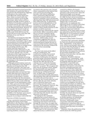 5654 Federal Register / Vol. 78, No. 17 / Friday, January 25, 2013 / Rules and Regulations
whether the breach involved more than
500 residents of a particular State or
jurisdiction (the threshold for triggering
notification to the media under
§ 164.406 of the interim final rule).
Thus, where a covered entity has
discovered a breach involving 600
individuals, 300 of which reside in
Maryland and 300 of which reside in
the District of Columbia, notification of
the breach must be provided to the
Secretary concurrently with notification
to the affected individuals. However, in
this example, the breach would not
trigger the requirement to notify the
media under § 164.406 because the
breach did not involve more than 500
residents of any one State or
jurisdiction.
For breaches involving less than 500
individuals, § 164.408(c) requires a
covered entity to maintain a log or other
documentation of such breaches and to
submit information annually to the
Secretary for breaches occurring during
the preceding calendar year. The
interim final rule required the
submission of this information to the
Secretary no later than 60 days after the
end of each calendar year. As with
notification of the larger breaches, the
interim final rule required that
information about breaches involving
less than 500 individuals be provided to
the Secretary in the manner specified on
the HHS Web site.
Although covered entities need only
provide notification to the Secretary of
breaches involving less than 500
individuals annually, they must still
provide notification of such breaches to
affected individuals without
unreasonable delay and not later than
60 days after discovery of the breach
pursuant to § 164.404. In addition,
pursuant to § 164.414(a), a covered
entity must follow the documentation
requirements that otherwise apply to the
HIPAA Privacy Rule under § 164.530
with respect to the requirements of this
rule. Thus, pursuant to § 164.530(j)(2),
covered entities must maintain the
internal log or other documentation for
six years. Further, as with other
required documentation, a covered
entity must make such information
available to the Secretary upon request
for compliance and enforcement
purposes in accordance with § 160.310.
Overview of Public Comments
Some commenters expressed concern
regarding the timing of providing
notification to the Secretary of breaches
affecting fewer than 500 individuals.
These commenters asked when
notification should be provided if a
covered entity discovers, after the
reporting deadline, a breach that
occurred in the previous year. Several
others commented on the interim final
rule’s process for providing the
Secretary with breach notification.
Some commenters asked that this
process be revised to allow covered
entities to maintain a log of all breaches
affecting fewer than 500 individuals and
then submit that log, via attachment
(such as an Excel spreadsheet), to the
Secretary on an annual basis. These
commenters stated that submitting
reports of these smaller breaches in this
manner would be much less
burdensome than submitting the reports
individually. Other commenters asked
that we provide a template log for
entities to use to document smaller
breaches for annual submission to the
Secretary. Additionally, several
commenters suggested that there be
access or authentication controls for
submitting breach reports because of
concerns of false breach reports being
submitted to the Secretary without the
covered entity’s knowledge.
Final Rule
The final rule retains § 164.408(c)
with one modification. The
modification clarifies that covered
entities are required to notify the
Secretary of all breaches of unsecured
protected health information affecting
fewer than 500 individuals not later
than 60 days after the end of the
calendar year in which the breaches
were ‘‘discovered,’’ not in which the
breaches ‘‘occurred.’’ We recognize that
there may be situations where, despite
having reasonable and appropriate
breach detection systems in place, a
breach may go undetected for some
time. In these cases, if a breach of
unsecured protected health information
affecting fewer than 500 individuals that
occurred in the previous year is
discovered, the covered entity has until
60 days after the end of the calendar
year in which the breach was
discovered to provide notice to the
Secretary. We emphasize, however, that
this modification does not alter a
covered entity’s obligation to promptly
report the breach to affected individuals
without unreasonable delay but in no
cases later than 60 calendar days after
discovery of the breach.
In response to the comments
suggesting that covered entities be
permitted to submit a log of all smaller
breaches to the Secretary instead of
submitting each breach individually
through the online form, we agree that
the current process may be burdensome
for some entities and are considering
alternative ways to receive such reports.
With respect to the commenters who
asked that access or authentication
controls be added to the breach
reporting form, we do not believe this is
necessary at the present time. Since the
Department began receiving and
processing breach reports on September
23, 2009, we have not yet received a
report that has been falsely submitted by
an individual or entity not acting on
behalf of the covered entity.
Additionally, we emphasize that
following receipt of a breach report that
affects 500 or more individuals, we
contact the covered entity identified in
the breach report and verify the
information in the report before we post
any information about the breach on the
HHS Web site. If circumstances change
in the future, we will explore options
for modifying the process.
Response to Other Public Comments
Comment: One commenter asked that
the final rule should not interpret the
term ‘‘immediately’’ in the statute to
mean without unreasonable delay, but
in no case later than 60 days, but rather
to mean as soon as the breach is
discovered. Another commenter asked
that the final rule expand the timeframe
for providing notification to the
Secretary to no later than 120 days after
discovery of a breach.
Response: We believe that our
interpretation of ‘‘immediately’’ with
respect to notification to the Secretary
for breaches affecting 500 or more
individuals is reasonable and
appropriate and thus, retain the
provision that requires such notice be
provided contemporaneously with
notice to the individual. Requiring
contemporaneous notice allows the
notice to the Secretary to include all of
the information provided in the notice
to the individual and better ensures that
a covered entity does not report
information to the Secretary that later
turns out to be incorrect because the
entity did not have sufficient time to
conduct an investigation into the facts
surrounding the breach. In addition, this
interpretation satisfies the statutory
requirement that notifications of larger
breaches be provided to the Secretary
immediately (as they occur) as
compared to the reports of smaller
breaches the statute allows be reported
annually to the Secretary.
Comment: Some commenters asked
for further guidance on submitting
online breach notifications to the
Secretary. Additionally, some
commenters asked that HHS provide a
confirmation to submitters that an
initial breach report or an addendum to
a breach report has been successfully
submitted.
Response: Since the publication of the
interim final rule, OCR has posted
VerDate Mar<15>2010 18:57 Jan 24, 2013 Jkt 229001 PO 00000 Frm 00090 Fmt 4701 Sfmt 4700 E:FRFM25JAR2.SGM 25JAR2
srobertsonDSK5SPTVN1PRODwith
 