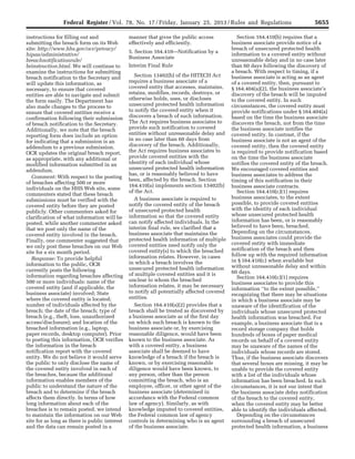 5655Federal Register / Vol. 78, No. 17 / Friday, January 25, 2013 / Rules and Regulations
instructions for filling out and
submitting the breach form on its Web
site: http://www.hhs.gov/ocr/privacy/
hipaa/administrative/
breachnotificationrule/
brinstruction.html. We will continue to
examine the instructions for submitting
breach notification to the Secretary and
will update this information, as
necessary, to ensure that covered
entities are able to navigate and submit
the form easily. The Department has
also made changes to the process to
ensure that covered entities receive a
confirmation following their submission
of breach notification to the Secretary.
Additionally, we note that the breach
reporting form does include an option
for indicating that a submission is an
addendum to a previous submission.
OCR updates the original breach report,
as appropriate, with any additional or
modified information submitted in an
addendum.
Comment: With respect to the posting
of breaches affecting 500 or more
individuals on the HHS Web site, some
commenters stated that these breach
submissions must be verified with the
covered entity before they are posted
publicly. Other commenters asked for
clarification of what information will be
posted, while another commenter asked
that we post only the name of the
covered entity involved in the breach.
Finally, one commenter suggested that
we only post these breaches on our Web
site for a six month period.
Response: To provide helpful
information to the public, OCR
currently posts the following
information regarding breaches affecting
500 or more individuals: name of the
covered entity (and if applicable, the
business associate) involved; State
where the covered entity is located;
number of individuals affected by the
breach; the date of the breach; type of
breach (e.g., theft, loss, unauthorized
access/disclosure); and location of the
breached information (e.g., laptop,
paper records, desktop computer). Prior
to posting this information, OCR verifies
the information in the breach
notification report with the covered
entity. We do not believe it would serve
the public to only disclose the name of
the covered entity involved in each of
the breaches, because the additional
information enables members of the
public to understand the nature of the
breach and to determine if the breach
affects them directly. In terms of how
long information about each of the
breaches is to remain posted, we intend
to maintain the information on our Web
site for as long as there is public interest
and the data can remain posted in a
manner that gives the public access
effectively and efficiently.
5. Section 164.410—Notification by a
Business Associate
Interim Final Rule
Section 13402(b) of the HITECH Act
requires a business associate of a
covered entity that accesses, maintains,
retains, modifies, records, destroys, or
otherwise holds, uses, or discloses
unsecured protected health information
to notify the covered entity when it
discovers a breach of such information.
The Act requires business associates to
provide such notification to covered
entities without unreasonable delay and
in no case later than 60 days from
discovery of the breach. Additionally,
the Act requires business associates to
provide covered entities with the
identity of each individual whose
unsecured protected health information
has, or is reasonably believed to have
been, affected by the breach. Section
164.410(a) implements section 13402(b)
of the Act.
A business associate is required to
notify the covered entity of the breach
of unsecured protected health
information so that the covered entity
can notify affected individuals. In the
interim final rule, we clarified that a
business associate that maintains the
protected health information of multiple
covered entities need notify only the
covered entity(s) to which the breached
information relates. However, in cases
in which a breach involves the
unsecured protected health information
of multiple covered entities and it is
unclear to whom the breached
information relates, it may be necessary
to notify all potentially affected covered
entities.
Section 164.410(a)(2) provides that a
breach shall be treated as discovered by
a business associate as of the first day
on which such breach is known to the
business associate or, by exercising
reasonable diligence, would have been
known to the business associate. As
with a covered entity, a business
associate shall be deemed to have
knowledge of a breach if the breach is
known, or by exercising reasonable
diligence would have been known, to
any person, other than the person
committing the breach, who is an
employee, officer, or other agent of the
business associate (determined in
accordance with the Federal common
law of agency). Similarly, as with
knowledge imputed to covered entities,
the Federal common law of agency
controls in determining who is an agent
of the business associate.
Section 164.410(b) requires that a
business associate provide notice of a
breach of unsecured protected health
information to a covered entity without
unreasonable delay and in no case later
than 60 days following the discovery of
a breach. With respect to timing, if a
business associate is acting as an agent
of a covered entity, then, pursuant to
§ 164.404(a)(2), the business associate’s
discovery of the breach will be imputed
to the covered entity. In such
circumstances, the covered entity must
provide notifications under § 164.404(a)
based on the time the business associate
discovers the breach, not from the time
the business associate notifies the
covered entity. In contrast, if the
business associate is not an agent of the
covered entity, then the covered entity
is required to provide notification based
on the time the business associate
notifies the covered entity of the breach.
We encouraged covered entities and
business associates to address the
timing of this notification in their
business associate contracts.
Section 164.410(c)(1) requires
business associates, to the extent
possible, to provide covered entities
with the identity of each individual
whose unsecured protected health
information has been, or is reasonably
believed to have been, breached.
Depending on the circumstances,
business associates could provide the
covered entity with immediate
notification of the breach and then
follow up with the required information
in § 164.410(c) when available but
without unreasonable delay and within
60 days.
Section 164.410(c)(1) requires
business associates to provide this
information ‘‘to the extent possible,’’
recognizing that there may be situations
in which a business associate may be
unaware of the identification of the
individuals whose unsecured protected
health information was breached. For
example, a business associate that is a
record storage company that holds
hundreds of boxes of paper medical
records on behalf of a covered entity
may be unaware of the names of the
individuals whose records are stored.
Thus, if the business associate discovers
that several boxes are missing, it may be
unable to provide the covered entity
with a list of the individuals whose
information has been breached. In such
circumstances, it is not our intent that
the business associate delay notification
of the breach to the covered entity,
when the covered entity may be better
able to identify the individuals affected.
Depending on the circumstances
surrounding a breach of unsecured
protected health information, a business
VerDate Mar<15>2010 18:57 Jan 24, 2013 Jkt 229001 PO 00000 Frm 00091 Fmt 4701 Sfmt 4700 E:FRFM25JAR2.SGM 25JAR2
srobertsonDSK5SPTVN1PRODwith
 