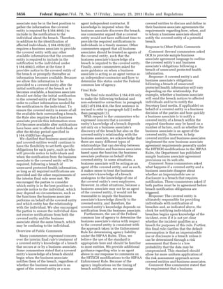 5656 Federal Register / Vol. 78, No. 17 / Friday, January 25, 2013 / Rules and Regulations
associate may be in the best position to
gather the information the covered
entity is required by § 164.404(c) to
include in the notification to the
individual about the breach. Therefore,
in addition to the identification of
affected individuals, § 164.410(c)(2)
requires a business associate to provide
the covered entity with any other
available information that the covered
entity is required to include in the
notification to the individual under
§ 164.404(c), either at the time it
provides notice to the covered entity of
the breach or promptly thereafter as
information becomes available. Because
we allow this information to be
provided to a covered entity after the
initial notification of the breach as it
becomes available, a business associate
should not delay the initial notification
to the covered entity of the breach in
order to collect information needed for
the notification to the individual. To
ensure the covered entity is aware of all
the available facts surrounding a breach,
the Rule also requires that a business
associate provide this information even
if it becomes available after notifications
have been sent to affected individuals or
after the 60-day period specified in
§ 164.410(b) has elapsed.
We clarified that business associates
and covered entities would continue to
have the flexibility to set forth specific
obligations for each party, such as who
will provide notice to individuals and
when the notification from the business
associate to the covered entity will be
required, following a breach of
unsecured protected health information,
so long as all required notifications are
provided and the other requirements of
the interim final rule were met. We
encouraged the parties to consider
which entity is in the best position to
provide notice to the individual, which
may depend on circumstances, such as
the functions the business associate
performs on behalf of the covered entity
and which entity has the relationship
with the individual. We also encouraged
the parties to ensure the individual does
not receive notifications from both the
covered entity and the business
associate about the same breach, which
may be confusing to the individual.
Overview of Public Comments
Many commenters expressed concern
over the interim final rule’s treatment of
a covered entity’s knowledge of a breach
that occurs at or by a business associate.
Some commenters stated that a covered
entity’s knowledge of a breach should
begin when the business associate
notifies them of the breach, regardless of
whether the business associate is an
agent of the covered entity or a non-
agent independent contractor. If
knowledge is imputed when the
business associate discovers the breach,
one commenter argued that a covered
entity would not have sufficient time to
provide the required notifications to
individuals in a timely manner. Other
commenters argued that all business
associates should be treated as agents of
the covered entity, such that the
business associate’s knowledge of a
breach is imputed to the covered entity.
Finally, some commenters asked for
more guidance on when a business
associate is acting as an agent versus as
an independent contractor and how to
determine this status under the Federal
common law of agency.
Final Rule
The final rule modifies § 164.410 only
to make the following technical and
non-substantive correction: in paragraph
(a)(2) of § 164.410, the first sentence is
revised to refer to paragraph (a)(1) rather
than paragraph (1).
With respect to the commenters who
expressed concern that a covered
entity’s knowledge of a breach depends
not only on a business associate’s
discovery of the breach but also on the
covered entity’s relationship with the
business associate, we acknowledge that
there are many different types of
relationships that can develop between
covered entities and business associates
based upon the function the business
associate performs on behalf of the
covered entity. In some situations, a
business associate will be acting as an
agent of the covered entity, and as such,
it makes sense to treat the business
associate’s knowledge of a breach
analogous to the knowledge of one of
the covered entity’s own employees.
However, in other situations, because a
business associate may not be an agent
of the covered entity, it would not be
reasonable to impute the business
associate’s knowledge directly to the
covered entity, and therefore, the
covered entity’s knowledge depends on
notification from the business associate.
Furthermore, the use of the Federal
common law of agency to determine the
business associate’s status with respect
to the covered entity is consistent with
the approach taken in the Enforcement
Rule for determining agency liability
under the HIPAA Rules. Thus, we
believe the use of the standard is
appropriate here and should be familiar
to most entities. We provide additional
guidance regarding who is an agent
above in our response to comments on
the HITECH modifications to the HIPAA
Enforcement Rule. Because of the
agency implications on the timing of
breach notifications, we encourage
covered entities to discuss and define in
their business associate agreements the
requirements regarding how, when, and
to whom a business associate should
notify the covered entity of a potential
breach.
Response to Other Public Comments
Comment: Several commenters asked
OCR to provide sample business
associate agreement language to outline
the covered entity’s and business
associate’s obligations following a
breach of unsecured protected health
information.
Response: A covered entity’s and
business associate’s obligations
following a breach of unsecured
protected health information will vary
depending on the relationship. For
example, whether a business associate
will send the breach notices to affected
individuals and/or to notify the
Secretary (and media, if applicable) on
behalf of a covered entity is a business
decision of the parties and how quickly
a business associate is to notify a
covered entity of a breach within the
required timeframe may be based on a
number of factors, such as whether the
business associate is an agent of the
covered entity. However, to help
covered entities and business associates
implement the new business associate
agreement requirements generally under
the HITECH modifications to the HIPAA
Rules, the Department has published
sample business associate agreement
provisions on its web site.
Comment: Some commenters asked
what happens if a covered entity and a
business associate disagree about
whether an impermissible use or
disclosure is a breach that requires
notification. These commenters asked if
both parties must be in agreement before
breach notification obligations are
triggered.
Response: The covered entity is
ultimately responsible for providing
individuals with notification of
breaches and, as indicated above, the
clock for notifying individuals of
breaches begins upon knowledge of the
incident, even if it is not yet clear
whether the incident qualifies as a
breach for purposes of this rule. Further,
this final rule clarifies that the default
presumption is that an impermissible
use or disclosure is a breach unless it
can be determined through a risk
assessment that there is a low
probability that the data may be
compromised. This standard should
allow for more uniform application of
the risk assessment approach across
covered entities and business associates.
Comment: One commenter stated that
the requirement that a business
VerDate Mar<15>2010 18:57 Jan 24, 2013 Jkt 229001 PO 00000 Frm 00092 Fmt 4701 Sfmt 4700 E:FRFM25JAR2.SGM 25JAR2
srobertsonDSK5SPTVN1PRODwith
 