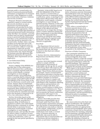 5657Federal Register / Vol. 78, No. 17 / Friday, January 25, 2013 / Rules and Regulations
associate notify a covered entity of a
breach of unsecured protected health
information is duplicative of a business
associate’s other obligations to notify
the covered entity of privacy violations
and security incidents.
Response: Business associates are
required to report to covered entities
any security incidents or uses or
disclosures of protected health
information not provided for by their
business associate agreements, which
include but are broader than breaches of
unsecured protected health information
under this Rule. For example, a security
incident need not lead to unauthorized
access to protected health information
(and thus, is not a breach) but is still an
event that should be reported to the
covered entity. Further, when a security
incident occurs that does rise to the
level of a breach, the breach notice to
the covered entity suffices to meet the
requirement to report the security
incident to the covered entity (however,
a covered entity may require through
the business associate agreement that
additional information be reported).
Therefore, these requirements are not
duplicative.
6. Law Enforcement Delay
Interim Final Rule
Section 13402(g) of the HITECH Act
provides that if a law enforcement
official determines that a notification,
notice, or posting required under this
section would impede a criminal
investigation or cause damage to
national security, such notification,
notice, or posting shall be delayed in the
same manner as provided under 45 CFR
164.528(a)(2) of the Privacy Rule in the
case of a disclosure covered under such
section. Section 164.412 implements
section 13402(g) of the Act, requiring a
covered entity or business associate to
temporarily delay notification to the
individual, the media (if applicable), to
a covered entity by a business associate,
and to the Secretary if instructed to do
so by a law enforcement official.
Section 164.412(a), based on the
requirements of 45 CFR 164.528(a)(2)(i)
of the Privacy Rule, provides for a
temporary delay of notification in
situations in which a law enforcement
official provides a statement in writing
that the delay is necessary because
notification would impede a criminal
investigation or cause damage to
national security, and specifies the time
for which a delay is required. In such
instances, the covered entity is required
to delay the notification, notice, or
posting for the time period specified by
the official.
Similarly, § 164.412(b), based on 45
CFR 164.528(a)(2)(ii) of the Privacy
Rule, requires a covered entity or
business associate to temporarily delay
a notification, notice, or posting if a law
enforcement official states orally that a
notification would impede a criminal
investigation or cause damage to
national security. However, in this case,
the covered entity or business associate
must document the statement and the
identity of the official and delay
notification for no longer than 30 days,
unless a written statement meeting the
above requirements is provided during
that time. We interpreted these
provisions as tolling the time within
which notification is required under
§§ 164.404, 164.406, 164.408, and
164.410, as applicable.
Final Rule
The Department did not receive
public comments on this provision of
the interim final rule. We retain
§ 164.412 in this final rule without
modification.
7. Section 164.414—Administrative
Requirements and Burden of Proof
Interim Final Rule
Section 164.414(a) requires covered
entities to comply with the
administrative requirements of
§ 164.530(b), (d), (e), (g), (h), (i), and (j)
of the Privacy Rule with respect to the
breach notification provisions of this
subpart. These Privacy Rule provisions,
for example, require covered entities
and business associates to develop and
document policies and procedures, train
workforce members on and have
sanctions for failure to comply with
these policies and procedures, permit
individuals to file complaints regarding
these policies and procedures or a
failure to comply with them, and
require covered entities to refrain from
intimidating or retaliatory acts. Thus, a
covered entity is required to consider
and incorporate the breach notification
requirements with respect to its
administrative compliance and other
obligations.
Section 164.414(b) provides that,
following an impermissible use or
disclosure under the Privacy Rule,
covered entities and business associates
have the burden of demonstrating that
all notifications were made as required
by this subpart. Additionally, as part of
demonstrating that all required
notifications were made, a covered
entity or business associate, as
applicable, also must be able to
demonstrate that an impermissible use
or disclosure did not constitute a
breach, as such term is defined at
§ 164.402, in cases where the covered
entity or business associate determined
that notifications were not required. To
conform to these provisions, § 160.534
of the HIPAA Enforcement Rule makes
clear that, during any administrative
hearing, the covered entity has the
burden of going forward and the burden
of persuasion with respect to these
issues.
Thus, when a covered entity or
business associate knows of an
impermissible use or disclosure of
protected health information, it should
maintain documentation that all
required notifications were made, or,
alternatively, to demonstrate that
notification was not required: (1) Its risk
assessment (discussed above in
§ 164.402) demonstrating a low
probability that the protected health
information has been compromised by
the impermissible use or disclosure or
(2) the application of any other
exceptions to the definition of ‘‘breach.’’
Overview of Public Comments
One commenter stated that it is
critical that all employees are trained
and knowledgeable about what
constitutes a breach, so that the covered
entity or business associate can provide
the required notifications within the
required timeframe. The commenter
also maintained that OCR should
emphasize the necessity of this training.
With respect to the burden of proof
placed upon covered entities and
business associates, one commenter
agreed that covered entities and
business associates should have the
burden to demonstrate that all
notifications were provided following a
breach of unsecured protected health
information. However, the commenter
asked that we include a presumption
that an impermissible use or disclosure
of protected health information did not
constitute a breach if a covered entity or
business associate has implemented a
breach notification policy, completed a
risk assessment, and documented that it
followed its policy in reaching a
conclusion that breach notification was
not required.
Final Rule
We retain § 164.414 in this final rule
without modification. We emphasize
the importance of ensuring that all
workforce members are appropriately
trained and knowledgeable about what
constitutes a breach and on the policies
and procedures for reporting, analyzing,
and documenting a possible breach of
unsecured protected health information.
We note that because this final rule
modifies the definition of breach as
stated in the interim final rule, covered
VerDate Mar<15>2010 18:57 Jan 24, 2013 Jkt 229001 PO 00000 Frm 00093 Fmt 4701 Sfmt 4700 E:FRFM25JAR2.SGM 25JAR2
srobertsonDSK5SPTVN1PRODwith
 