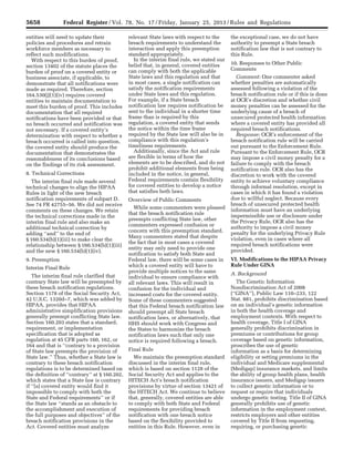 5658 Federal Register / Vol. 78, No. 17 / Friday, January 25, 2013 / Rules and Regulations
entities will need to update their
policies and procedures and retrain
workforce members as necessary to
reflect such modifications.
With respect to this burden of proof,
section 13402 of the statute places the
burden of proof on a covered entity or
business associate, if applicable, to
demonstrate that all notifications were
made as required. Therefore, section
164.530(j)(1)(iv) requires covered
entities to maintain documentation to
meet this burden of proof. This includes
documentation that all required
notifications have been provided or that
no breach occurred and notification was
not necessary. If a covered entity’s
determination with respect to whether a
breach occurred is called into question,
the covered entity should produce the
documentation that demonstrates the
reasonableness of its conclusions based
on the findings of its risk assessment.
8. Technical Corrections
The interim final rule made several
technical changes to align the HIPAA
Rules in light of the new breach
notification requirements of subpart D.
See 74 FR 42755–56. We did not receive
comments on these changes. We retain
the technical corrections made in the
interim final rule and also make an
additional technical correction by
adding ‘‘and’’ to the end of
§ 160.534(b)(1)(iii) to make clear the
relationship between § 160.534(b)(1)(iii)
and the new § 160.534(b)(1)(iv).
9. Preemption
Interim Final Rule
The interim final rule clarified that
contrary State law will be preempted by
these breach notification regulations.
Section 1178 of the Social Security Act,
42 U.S.C. 1320d–7, which was added by
HIPAA, provides that HIPAA
administrative simplification provisions
generally preempt conflicting State law.
Section 160.203 states that a standard,
requirement, or implementation
specification that is adopted as
regulation at 45 CFR parts 160, 162, or
164 and that is ‘‘contrary to a provision
of State law preempts the provision of
State law.’’ Thus, whether a State law is
contrary to these breach notification
regulations is to be determined based on
the definition of ‘‘contrary’’ at § 160.202,
which states that a State law is contrary
if ‘‘[a] covered entity would find it
impossible to comply with both the
State and Federal requirements’’ or if
the State law ‘‘stands as an obstacle to
the accomplishment and execution of
the full purposes and objectives’’ of the
breach notification provisions in the
Act. Covered entities must analyze
relevant State laws with respect to the
breach requirements to understand the
interaction and apply this preemption
standard appropriately.
In the interim final rule, we stated our
belief that, in general, covered entities
can comply with both the applicable
State laws and this regulation and that
in most cases, a single notification can
satisfy the notification requirements
under State laws and this regulation.
For example, if a State breach
notification law requires notification be
sent to the individual in a shorter time
frame than is required by this
regulation, a covered entity that sends
the notice within the time frame
required by the State law will also be in
compliance with this regulation’s
timeliness requirements.
Additionally, since the Act and rule
are flexible in terms of how the
elements are to be described, and do not
prohibit additional elements from being
included in the notice, in general,
Federal requirements contain flexibility
for covered entities to develop a notice
that satisfies both laws.
Overview of Public Comments
While some commenters were pleased
that the breach notification rule
preempts conflicting State law, other
commenters expressed confusion or
concern with this preemption standard.
Many commenters stated that despite
the fact that in most cases a covered
entity may only need to provide one
notification to satisfy both State and
Federal law, there will be some cases in
which a covered entity will have to
provide multiple notices to the same
individual to ensure compliance with
all relevant laws. This will result in
confusion for the individual and
increased costs for the covered entity.
Some of these commenters suggested
that this Federal breach notification law
should preempt all State breach
notification laws, or alternatively, that
HHS should work with Congress and
the States to harmonize the breach
notification laws such that only one
notice is required following a breach.
Final Rule
We maintain the preemption standard
discussed in the interim final rule,
which is based on section 1128 of the
Social Security Act and applies to the
HITECH Act’s breach notification
provisions by virtue of section 13421 of
the HITECH Act. We continue to believe
that, generally, covered entities are able
to comply with both State and Federal
requirements for providing breach
notification with one breach notice
based on the flexibility provided to
entities in this Rule. However, even in
the exceptional case, we do not have
authority to preempt a State breach
notification law that is not contrary to
this Rule.
10. Responses to Other Public
Comments
Comment: One commenter asked
whether penalties are automatically
assessed following a violation of the
breach notification rule or if this is done
at OCR’s discretion and whether civil
money penalties can be assessed for the
underlying cause of a breach of
unsecured protected health information
where a covered entity has provided all
required breach notifications.
Response: OCR’s enforcement of the
breach notification rule will be carried
out pursuant to the Enforcement Rule.
Pursuant to the Enforcement Rule, OCR
may impose a civil money penalty for a
failure to comply with the breach
notification rule. OCR also has the
discretion to work with the covered
entity to achieve voluntary compliance
through informal resolution, except in
cases in which it has found a violation
due to willful neglect. Because every
breach of unsecured protected health
information must have an underlying
impermissible use or disclosure under
the Privacy Rule, OCR also has the
authority to impose a civil money
penalty for the underlying Privacy Rule
violation, even in cases where all
required breach notifications were
provided.
VI. Modifications to the HIPAA Privacy
Rule Under GINA
A. Background
The Genetic Information
Nondiscrimination Act of 2008
(‘‘GINA’’), Public Law 110–233, 122
Stat. 881, prohibits discrimination based
on an individual’s genetic information
in both the health coverage and
employment contexts. With respect to
health coverage, Title I of GINA
generally prohibits discrimination in
premiums or contributions for group
coverage based on genetic information,
proscribes the use of genetic
information as a basis for determining
eligibility or setting premiums in the
individual and Medicare supplemental
(Medigap) insurance markets, and limits
the ability of group health plans, health
insurance issuers, and Medigap issuers
to collect genetic information or to
request or require that individuals
undergo genetic testing. Title II of GINA
generally prohibits use of genetic
information in the employment context,
restricts employers and other entities
covered by Title II from requesting,
requiring, or purchasing genetic
VerDate Mar<15>2010 18:57 Jan 24, 2013 Jkt 229001 PO 00000 Frm 00094 Fmt 4701 Sfmt 4700 E:FRFM25JAR2.SGM 25JAR2
srobertsonDSK5SPTVN1PRODwith
 