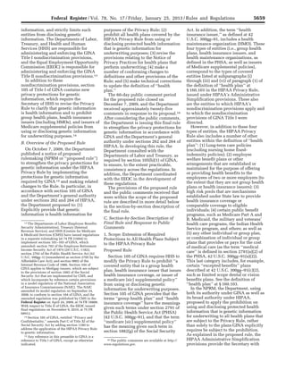 5659Federal Register / Vol. 78, No. 17 / Friday, January 25, 2013 / Rules and Regulations
13 The Departments of Labor (Employee Benefits
Security Administration), Treasury (Internal
Revenue Service), and HHS (Centers for Medicare
& Medicaid Services (CMS)) have issued regulations
in a separate rulemaking (at 74 FR 51664) to
implement sections 101–103 of GINA, which
amended: section 702 of the Employee Retirement
Income Security Act of 1974 (29 U.S.C. 1182);
section 2702 of the Public Health Service Act (42
U.S.C. 300gg–1) (renumbered as section 2705 by the
Affordable Care Act); and section 9802 of the
Internal Revenue Code of 1986. Section 104 of
GINA applies to Medigap issuers, which are subject
to the provisions of section 1882 of the Social
Security Act that are implemented by CMS, and
which incorporate by reference certain provisions
in a model regulation of the National Association
of Insurance Commissioners (NAIC). The NAIC
amended its model regulation on September 24,
2008, to conform to section 104 of GINA, and the
amended regulation was published by CMS in the
Federal Register on April 24, 2009, at 74 FR 18808.
With respect to Title II of GINA, the EEOC issued
final regulations on November 9, 2010, at 75 FR
68912.
14 Section 105 of GINA, entitled ‘‘Privacy and
Confidentiality,’’ amends Part C of Title XI of the
Social Security Act by adding section 1180 to
address the application of the HIPAA Privacy Rule
to genetic information.
15 Any reference in this preamble to GINA is a
reference to Title I of GINA, except as otherwise
indicated.
16 The public comments are available at http://
www.regulations.gov.
information, and strictly limits such
entities from disclosing genetic
information. The Departments of Labor,
Treasury, and Health and Human
Services (HHS) are responsible for
administering and enforcing the GINA
Title I nondiscrimination provisions,
and the Equal Employment Opportunity
Commission (EEOC) is responsible for
administering and enforcing the GINA
Title II nondiscrimination provisions.13
In addition to these
nondiscrimination provisions, section
105 of Title I of GINA contains new
privacy protections for genetic
information, which require the
Secretary of HHS to revise the Privacy
Rule to clarify that genetic information
is health information and to prohibit
group health plans, health insurance
issuers (including HMOs), and issuers of
Medicare supplemental policies from
using or disclosing genetic information
for underwriting purposes.14
B. Overview of the Proposed Rule
On October 7, 2009, the Department
published a notice of proposed
rulemaking (NPRM or ‘‘proposed rule’’)
to strengthen the privacy protections for
genetic information under the HIPAA
Privacy Rule by implementing the
protections for genetic information
required by GINA 15 and making related
changes to the Rule. In particular, in
accordance with section 105 of GINA
and the Department’s general authority
under sections 262 and 264 of HIPAA,
the Department proposed to: (1)
Explicitly provide that genetic
information is health information for
purposes of the Privacy Rule; (2)
prohibit all health plans covered by the
HIPAA Privacy Rule from using or
disclosing protected health information
that is genetic information for
underwriting purposes; (3) revise the
provisions relating to the Notice of
Privacy Practices for health plans that
perform underwriting; (4) make a
number of conforming changes to
definitions and other provisions of the
Rule; and (5) make technical corrections
to update the definition of ‘‘health
plan.’’
The 60-day public comment period
for the proposed rule closed on
December 7, 2009, and the Department
received approximately twenty-five
comments in response to its proposal.16
After considering the public comments,
the Department is issuing this final rule
to strengthen the privacy protections for
genetic information in accordance with
GINA and the Department’s general
authority under sections 262 and 264 of
HIPAA. In developing this rule, the
Department consulted with the
Departments of Labor and Treasury, as
required by section 105(b)(1) of GINA,
to ensure, to the extent practicable,
consistency across the regulations. In
addition, the Department coordinated
with the EEOC in the development of
these regulations.
The provisions of the proposed rule
and the public comments received that
were within the scope of the proposed
rule are described in more detail below
in the section-by-section description of
the final rule.
C. Section-by-Section Description of
Final Rule and Response to Public
Comments
1. Scope: Extension of Required
Protections to All Health Plans Subject
to the HIPAA Privacy Rule
Proposed Rule
Section 105 of GINA requires HHS to
modify the Privacy Rule to prohibit ‘‘a
covered entity that is a group health
plan, health insurance issuer that issues
health insurance coverage, or issuer of
a medicare [sic] supplemental policy’’
from using or disclosing genetic
information for underwriting purposes.
Section 105 of GINA provides that the
terms ‘‘group health plan’’ and ‘‘health
insurance coverage’’ have the meanings
given such terms under section 2791 of
the Public Health Service Act (PHSA)
(42 U.S.C. 300gg–91), and that the term
‘‘medicare [sic] supplemental policy’’
has the meaning given such term in
section 1882(g) of the Social Security
Act. In addition, the term ‘‘health
insurance issuer,’’ as defined at 42
U.S.C. 300gg–91, includes a health
maintenance organization (HMO). These
four types of entities (i.e., group health
plans, health insurance issuers, and
health maintenance organizations, as
defined in the PHSA, as well as issuers
of Medicare supplemental policies),
correspond to the types of covered
entities listed at subparagraphs (i)
through (iii) and (vi) of paragraph (1) of
the definition of ‘‘health plan’’ at
§ 160.103 in the HIPAA Privacy Rule,
issued under HIPAA’s Administrative
Simplification provisions. These also
are the entities to which HIPAA’s
nondiscrimination provisions apply and
to which the nondiscrimination
provisions of GINA Title I were
directed.
However, in addition to these four
types of entities, the HIPAA Privacy
Rule also includes a number of other
entities within the definition of ‘‘health
plan’’: (1) Long-term care policies
(excluding nursing home fixed-
indemnity policies); (2) employee
welfare benefit plans or other
arrangements that are established or
maintained for the purpose of offering
or providing health benefits to the
employees of two or more employers (to
the extent that they are not group health
plans or health insurance issuers); (3)
high risk pools that are mechanisms
established under State law to provide
health insurance coverage or
comparable coverage to eligible
individuals; (4) certain public benefit
programs, such as Medicare Part A and
B, Medicaid, the military and veterans’
health care programs, the Indian Health
Service program, and others; as well as
(5) any other individual or group plan,
or combination of individual or group
plans that provides or pays for the cost
of medical care (as the term ‘‘medical
care’’ is defined in section 2791(a)(2) of
the PHSA, 42 U.S.C. 300gg–91(a)(2)).
This last category includes, for example,
certain ‘‘excepted benefits’’ plans
described at 42 U.S.C. 300gg–91(c)(2),
such as limited scope dental or vision
benefits plans. See the definition of
‘‘health plan’’ at § 160.103.
In the NPRM, the Department, using
both its authority under GINA as well as
its broad authority under HIPAA,
proposed to apply the prohibition on
using and disclosing protected health
information that is genetic information
for underwriting to all health plans that
are subject to the Privacy Rule, rather
than solely to the plans GINA explicitly
requires be subject to the prohibition.
As explained in the proposed rule, the
HIPAA Administrative Simplification
provisions provide the Secretary with
VerDate Mar<15>2010 18:57 Jan 24, 2013 Jkt 229001 PO 00000 Frm 00095 Fmt 4701 Sfmt 4700 E:FRFM25JAR2.SGM 25JAR2
srobertsonDSK5SPTVN1PRODwith
 