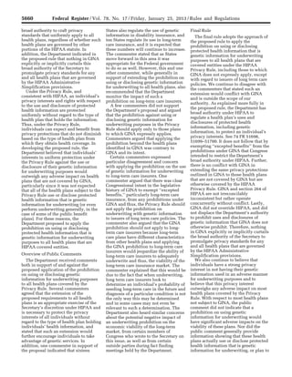 5660 Federal Register / Vol. 78, No. 17 / Friday, January 25, 2013 / Rules and Regulations
broad authority to craft privacy
standards that uniformly apply to all
health plans, regardless of whether such
health plans are governed by other
portions of the HIPAA statute. In
addition, the Department indicated in
the proposed rule that nothing in GINA
explicitly or implicitly curtails this
broad authority of the Secretary to
promulgate privacy standards for any
and all health plans that are governed
by the HIPAA Administrative
Simplification provisions.
Under the Privacy Rule, and
consistent with HIPAA, an individual’s
privacy interests and rights with respect
to the use and disclosure of protected
health information are protected
uniformly without regard to the type of
health plan that holds the information.
Thus, under the Privacy Rule,
individuals can expect and benefit from
privacy protections that do not diminish
based on the type of health plan from
which they obtain health coverage. In
developing the proposed rule, the
Department believed that individuals’
interests in uniform protection under
the Privacy Rule against the use or
disclosure of their genetic information
for underwriting purposes would
outweigh any adverse impact on health
plans that are not covered by GINA,
particularly since it was not expected
that all of the health plans subject to the
Privacy Rule use or disclose protected
health information that is genetic
information for underwriting (or even
perform underwriting generally, in the
case of some of the public benefit
plans). For these reasons, the
Department proposed to apply the
prohibition on using or disclosing
protected health information that is
genetic information for underwriting
purposes to all health plans that are
HIPAA covered entities.
Overview of Public Comments
The Department received comments
both in support of and against the
proposed application of the prohibition
on using or disclosing genetic
information for underwriting purposes
to all health plans covered by the
Privacy Rule. Several commenters
agreed that the extension of the
proposed requirements to all health
plans is an appropriate exercise of the
Secretary’s discretion under HIPAA and
is necessary to protect the privacy
interests of all individuals without
regard to the type of health plan holding
individuals’ health information, and
stated that such an extension would
further encourage individuals to take
advantage of genetic services. In
addition, one commenter in support of
the proposal indicated that sixteen
States also regulate the use of genetic
information in disability insurance, and
ten States regulate its use in long-term
care insurance, and it is expected that
these numbers will continue to increase.
The commenter stated that as States
move forward in this area it was
appropriate for the Federal government
to do so as well. However, this and one
other commenter, while generally in
support of extending the prohibition on
using or disclosing genetic information
for underwriting to all health plans, also
recommended that the Department
monitor the impact of such a
prohibition on long-term care insurers.
A few commenters did not support
the Department’s proposal and argued
that the prohibition against using or
disclosing genetic information for
underwriting purposes in the Privacy
Rule should apply only to those plans
to which GINA expressly applies.
Commenters argued that applying the
prohibition beyond the health plans
identified in GINA was contrary to
GINA and its intent.
Certain commenters expressed
particular disagreement and concern
with applying the prohibition on the use
of genetic information for underwriting
to long-term care insurers. One
commenter argued that there was clear
Congressional intent in the legislative
history of GINA to exempt ‘‘excepted
benefits,’’ particularly long-term care
insurance, from any prohibitions under
GINA and thus, the Privacy Rule should
not apply the prohibition on
underwriting with genetic information
to issuers of long term care policies. The
commenter also argued that the GINA
prohibition should not apply to long-
term care insurers because long-term
care plans have different characteristics
from other health plans and applying
the GINA prohibition to long-term care
insurers would jeopardize the ability of
long-term care insurers to adequately
underwrite and thus, the viability of the
long-term care insurance market. The
commenter explained that this would be
due to the fact that when underwriting,
long term care insurers look to
determine an individual’s probability of
needing long-term care in the future and
diagnosis of a particular condition is not
the only way this may be determined
and in some cases may not even be
relevant to such a determination. The
Department also heard similar concerns
about the potential negative impact of
an underwriting prohibition on the
economic viability of the long-term
market, from certain members of
Congress who wrote to the Secretary on
this issue, as well as from certain
outside parties during fact finding
meetings held by the Department.
Final Rule
The final rule adopts the approach of
the proposed rule to apply the
prohibition on using or disclosing
protected health information that is
genetic information for underwriting
purposes to all health plans that are
covered entities under the HIPAA
Privacy Rule, including those to which
GINA does not expressly apply, except
with regard to issuers of long term care
policies. We continue to disagree with
the commenters that stated such an
extension would conflict with GINA
and is outside the scope of our
authority. As explained more fully in
the proposed rule, the Department has
broad authority under HIPAA to
regulate a health plan’s uses and
disclosures of protected health
information, including genetic
information, to protect an individual’s
privacy interests. See 74 FR 51698,
51699–51700. It does not follow that by
exempting ‘‘excepted benefits’’ from the
prohibitions under GINA that Congress
intended to restrict the Department’s
broad authority under HIPAA. Further,
there is no conflict with GINA in
extending the same privacy protections
outlined in GINA to those health plans
that are not covered by GINA but are
otherwise covered by the HIPAA
Privacy Rule. GINA and section 264 of
HIPAA are not irreconcilably
inconsistent but rather operate
concurrently without conflict. Lastly,
GINA did not override HIPAA, and did
not displace the Department’s authority
to prohibit uses and disclosures of
genetic information that GINA does not
otherwise prohibit. Therefore, nothing
in GINA explicitly or implicitly curtails
the broad authority of the Secretary to
promulgate privacy standards for any
and all health plans that are governed
by the HIPAA Administrative
Simplification provisions.
We also continue to believe that
individuals have a strong privacy
interest in not having their genetic
information used in an adverse manner
for underwriting purposes and to
believe that this privacy interest
outweighs any adverse impact on most
health plans covered by the Privacy
Rule. With respect to most health plans
not subject to GINA, the public
comment did not indicate that a
prohibition on using genetic
information for underwriting would
have significant adverse impacts on the
viability of these plans. Nor did the
public comment generally provide
information showing that these health
plans actually use or disclose protected
health information that is genetic
information for underwriting, or plan to
VerDate Mar<15>2010 18:57 Jan 24, 2013 Jkt 229001 PO 00000 Frm 00096 Fmt 4701 Sfmt 4700 E:FRFM25JAR2.SGM 25JAR2
srobertsonDSK5SPTVN1PRODwith
 