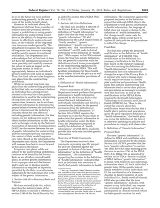 5661Federal Register / Vol. 78, No. 17 / Friday, January 25, 2013 / Rules and Regulations
17 See, e.g., Frequently Asked Question number
354, available at http://www.hhs.gov/ocr/privacy/
hipaa/faq/protected_health_information/354.html,
which states: Question: Does the HIPAA Privacy
Rule protect genetic information? Answer: Yes,
genetic information is health information protected
by the Privacy Rule. Like other health information,
to be protected it must meet the definition of
protected health information: it must be
individually identifiable and maintained by a
covered health care provider, health plan, or health
care clearinghouse. See also 45 CFR 160.103.
do so in the future (or even perform
underwriting generally, in the case of
some of the public benefit plans).
However, as indicated above, the
Department did hear from a number of
sources about the potential adverse
impact a prohibition on using genetic
information for underwriting would
have on the ability of a long-term care
insurer to effectively underwrite and
thus, on the viability of the long-term
care insurance market generally. The
Department recognizes the importance
of long-term care insurance coverage
and the need to ensure its continued
availability. The Department also
acknowledges that, at this time, it does
not have the information necessary to
more precisely and carefully measure
the extent of such an impact on the
long-term market in order to
appropriately balance an individual’s
privacy interests with such an impact.
Thus, this final rule excludes long-term
care plans from the underwriting
prohibition.
While we exempt long-term care
plans from the underwriting prohibition
in this final rule, we continue to believe
an individual has a strong privacy
interest in the way his or her genetic
information is used for the underwriting
of long-term care insurance. At the
current time, however, we do not have
sufficient information to determine the
proper balance between the individual’s
privacy interests and the industry’s
concerns about the cost effects of
excluding genetic information. For that
reason, we are looking into ways to
obtain further information on this issue,
such as through a study by the National
Association of Insurance Commissioners
(NAIC) on the tension between the use
of genetic information for underwriting
and the associated privacy concerns in
the context of their model long-term
care rules. Based on the information the
Department may obtain, the Department
will reassess how best to move forward
in this area in the future.
Long-term care plans, while not
subject to the underwriting prohibition,
continue to be bound by the Privacy
Rule, as are all other covered health
plans, to protect genetic information
from improper uses and disclosures,
and to only use or disclose genetic
information as required or expressly
permitted by the Rule, or as otherwise
authorized by the individual who is the
subject of the genetic information.
2. Section 160.101—Statutory Basis and
Purpose
We have revised § 160.101, which
describes the statutory basis of the
HIPAA Rules, to include a reference to
section 1180 of the Social Security Act,
as added by section 105 of GINA (Pub.
L. 110–233).
3. Section 160.103—Definitions
The final rule modifies § 160.103 of
the Privacy Rule to: (1) Revise the
definition of ‘‘health information’’ to
make clear that the term includes
‘‘genetic information;’’ (2) add
definitions for the GINA-related terms of
‘‘family member,’’ ‘‘genetic
information,’’ ‘‘genetic services,’’
‘‘genetic test,’’ and ‘‘manifestation or
manifested;’’ and (3) make technical
corrections to the definition of ‘‘health
plan.’’ With respect to the GINA-related
terms, the final rule adopts definitions
that are generally consistent with the
definitions of such terms promulgated
in the implementing regulations for
sections 101–103 of GINA. This will
facilitate compliance for those health
plans subject to both the privacy as well
as the nondiscrimination provisions of
GINA.
a. Definition of ‘‘Health information’’
Proposed Rule
Prior to enactment of GINA, the
Department issued guidance that genetic
information is health information
protected by the Privacy Rule to the
extent that such information is
individually identifiable and held by a
covered entity (subject to the general
exclusions from the definition of
‘‘protected health information’’).17
Section 105 of GINA requires the
Secretary to revise the Privacy Rule to
make clear that genetic information is
health information under the Rule.
Thus, the Department proposed to
modify the definition of ‘‘health
information’’ at § 160.103 to explicitly
provide that such term includes genetic
information.
Overview of Public Comments
The Department received a few
comments expressing specific support
for and one comment against the
proposed inclusion of the term ‘‘genetic
information’’ in the definition of ‘‘health
information.’’ The commenters
supporting the revision to the definition
of ‘‘health information’’ indicated that
such an inclusion was necessary to
clarify that genetic information is health
information. The commenter against the
proposed inclusion to the definition
argued that although GINA directs the
Department to treat genetic information
as health information, the language of
GINA does not require a change to the
definition of ‘‘health information,’’ and
this change would create costs for
health plans, which would have to
update all their policies and procedures
to reflect the change.
Final Rule
The final rule adopts the proposed
modification to the definition of ‘‘health
information’’ at § 160.103. This
modification to the definition is a
necessary clarification to the Privacy
Rule based on the statutory language.
Given that revising the definition of
‘‘health information’’ to include genetic
information does not substantively
change the scope of the Privacy Rule, it
is unclear why such a change alone
would require revisions to a health
plan’s policies and procedures. Health
plans that perform underwriting will
otherwise need to revise their policies
and procedures as necessary to comply
with this final rule, as well as the
modifications to the HIPAA Rules
required by the Health Information
Technology for Economic and Clinical
Health (HITECH) Act. Thus, to the
extent the concern about this
modification stems from the fact that a
health plan’s policies and procedures
quote the prior regulatory definition of
‘‘health information,’’ the health plan
can revise the definition at the time it
is otherwise updating its policies and
procedures to comply with these rules.
b. Definition of ‘‘Genetic Information’’
Proposed Rule
The term ‘‘genetic information’’ is
defined in GINA and establishes what
information is protected by the statute.
Section 105 of GINA provides that the
term ‘‘genetic information’’ in section
105 shall have the same meaning given
the term in section 2791 of the PHSA
(42 U.S.C. 300gg–91), as amended by
section 102 of GINA. Section 102(a)(4)
of GINA defines ‘‘genetic information’’
to mean, with respect to any individual,
information about: (1) Such individual’s
genetic tests; (2) the genetic tests of
family members of such individual; and
(3) the manifestation of a disease or
disorder in family members of such
individual (i.e., family medical history).
GINA also provides that the term
‘‘genetic information’’ includes, with
respect to any individual, any request
for, or receipt of, genetic services, or
participation in clinical research which
includes genetic services, by such
VerDate Mar<15>2010 18:57 Jan 24, 2013 Jkt 229001 PO 00000 Frm 00097 Fmt 4701 Sfmt 4700 E:FRFM25JAR2.SGM 25JAR2
srobertsonDSK5SPTVN1PRODwith
 