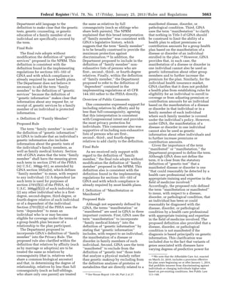 5663Federal Register / Vol. 78, No. 17 / Friday, January 25, 2013 / Rules and Regulations
18 See House Report 110–28, Part 2 at 27.
19 We note that the Affordable Care Act, enacted
on March 23, 2010, includes a provision effective
for plan years beginning on or after January 1, 2014,
that prohibits insurers from discriminating against
individuals or charging individuals higher rates
based on pre-existing conditions. See Public Law
111–148.
Department add language to the
definition to make clear that the genetic
tests, genetic counseling, or genetic
education of a family member of an
individual are specifically covered by
the term.
Final Rule
The final rule adopts without
modification the definition of ‘‘genetic
services’’ proposed in the NPRM. This
definition is consistent with the
definition found in the implementing
regulations for sections 101–103 of
GINA and with which compliance is
already required by most health plans.
The Department does not believe it
necessary to add the term ‘‘family
member’’ to the definition of ‘‘genetic
services’’ because the definition of
‘‘genetic information’’ makes clear that
information about any request for, or
receipt of, genetic services by a family
member of an individual is protected
information.
e. Definition of ‘‘Family Member’’
Proposed Rule
The term ‘‘family member’’ is used in
the definition of ‘‘genetic information’’
in GINA to indicate that an individual’s
genetic information also includes
information about the genetic tests of
the individual’s family members, as
well as family medical history. Section
105 of GINA states that the term ‘‘family
member’’ shall have the meaning given
such term in section 2791 of the PHSA
(42 U.S.C. 300gg–91), as amended by
GINA section 102(a)(4), which defines
‘‘family member’’ to mean, with respect
to any individual: (1) A dependent (as
such term is used for purposes of
section 2701(f)(2) of the PHSA, 42
U.S.C. 300gg(f)(2)) of such individual; or
(2) any other individual who is a first-
degree, second-degree, third-degree, or
fourth-degree relative of such individual
or of a dependent of the individual.
Section 2701(f)(2) of the PHSA uses the
term ‘‘dependent’’ to mean an
individual who is or may become
eligible for coverage under the terms of
a group health plan because of a
relationship to the plan participant.
The Department proposed to
incorporate GINA’s definition of ‘‘family
member’’ into the Privacy Rule. The
proposed rule also clarified within the
definition that relatives by affinity (such
as by marriage or adoption) are to be
treated the same as relatives by
consanguinity (that is, relatives who
share a common biological ancestor)
and that, in determining the degree of
relationship, relatives by less than full
consanguinity (such as half-siblings,
who share only one parent) are treated
the same as relatives by full
consanguinity (such as siblings who
share both parents). The NPRM
explained that this broad interpretation
of ‘‘family member’’ was consistent with
GINA’s legislative history, which
suggests that the term ‘‘family member’’
is to be broadly construed to provide the
maximum protection against
discrimination.18 In addition, the
Department proposed to include in the
definition of ‘‘family member’’ non-
exhaustive lists of persons who are
first-, second-, third-, or fourth-degree
relatives. Finally, within the definition
of ‘‘family member,’’ the Department
proposed to refer to the definition of
‘‘dependent’’ contained in the
implementing regulations at 45 CFR
144.103 rather to the PHSA directly.
Overview of Public Comments
One commenter expressed support for
including relatives by affinity and by
less than full consanguinity, agreeing
that this interpretation is consistent
with Congressional intent and provides
the most privacy protection for
individuals. This commenter also was
supportive of including non-exhaustive
lists of persons who are first-,
second-, third-, and fourth-degree
relatives to add clarity to the definition.
Final Rule
As we received only support with
regard to the definition of ‘‘family
member,’’ the final rule adopts without
modification the definition of ‘‘family
member’’ proposed in the NPRM. This
definition also is consistent with the
definition found in the implementing
regulations for sections 101–103 of
GINA and with which compliance is
already required by most health plans.
f. Definition of ‘‘Manifestation or
Manifested’’
Proposed Rule
Although not separately defined by
GINA, the terms ‘‘manifestation’’ or
‘‘manifested’’ are used in GINA in three
important contexts. First, GINA uses the
term ‘‘manifestation’’ to incorporate
‘‘family medical history’’ into the
definition of ‘‘genetic information’’ by
stating that ‘‘genetic information’’
includes, with respect to an individual,
the manifestation of a disease or
disorder in family members of such
individual. Second, GINA uses the term
‘‘manifested’’ to exclude from the
definition of ‘‘genetic test’’ those tests
that analyze a physical malady rather
than genetic makeup by excluding from
the definition analyses of proteins or
metabolites that are directly related to a
manifested disease, disorder, or
pathological condition. Third, GINA
uses the term ‘‘manifestation’’ to clarify
that nothing in Title I of GINA should
be construed to limit the ability of a
health plan to adjust premiums or
contribution amounts for a group health
plan based on the manifestation of a
disease or disorder of an individual
enrolled in the plan.19 However, GINA
provides that, in such case, the
manifestation of a disease or disorder in
one individual cannot also be used as
genetic information about other group
members and to further increase the
premium for the plan. Similarly, for the
individual health insurance market,
GINA clarifies that it does not prohibit
a health plan from establishing rules for
eligibility for an individual to enroll in
coverage or from adjusting premium or
contribution amounts for an individual
based on the manifestation of a disease
or disorder in that individual or in a
family member of such individual
where such family member is covered
under the individual’s policy. However,
under GINA, the manifestation of a
disease or disorder in one individual
cannot also be used as genetic
information about other individuals and
to further increase premiums or
contribution amounts.
Given the importance of the term
‘‘manifested’’ or ‘‘manifestation,’’ the
Department proposed to define the term.
Although GINA does not define the
term, it is clear from the statutory
definition of ‘‘genetic test’’ that a
manifested disease or disorder is one
‘‘that could reasonably be detected by a
health care professional with
appropriate training and expertise in the
field of medicine involved.’’
Accordingly, the proposed rule defined
the term ‘‘manifestation or manifested’’
to mean, with respect to a disease,
disorder, or pathological condition, that
an individual has been or could
reasonably be diagnosed with the
disease, disorder, or pathological
condition by a health care professional
with appropriate training and expertise
in the field of medicine involved. The
proposed definition also provided that a
disease, disorder, or pathological
condition is not manifested if the
diagnosis is based principally on genetic
information. This clarification was
included due to the fact that variants of
genes associated with diseases have
varying degrees of predictive power for
VerDate Mar<15>2010 18:57 Jan 24, 2013 Jkt 229001 PO 00000 Frm 00099 Fmt 4701 Sfmt 4700 E:FRFM25JAR2.SGM 25JAR2
srobertsonDSK5SPTVN1PRODwith
 