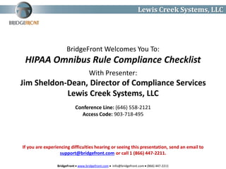BridgeFront  www.bridgefront.com  info@bridgefront.com  (866) 447-2211
Lewis Creek Systems, LLC
BridgeFront Welcomes You To:
HIPAA Omnibus Rule Compliance Checklist
Conference Line: (646) 558-2121
Access Code: 903-718-495
With Presenter:
Jim Sheldon-Dean, Director of Compliance Services
Lewis Creek Systems, LLC
If you are experiencing difficulties hearing or seeing this presentation, send an email to
support@bridgefront.com or call 1 (866) 447-2211.
 