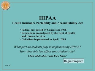 HIPAA
          Health Insurance Portability and Accountability Act

               • Federal law passed by Congress in 1996
               • Regulations promulgated by the Dept of Health
                 and Human Services
               • Guidelines implemented in April, 2003

           What part do students play in implementing HIPAA?
              How does this law affect your student role?
                      Click ‘Slide Show’ and View Show’
                                                    Begin Program
1 of 70
 