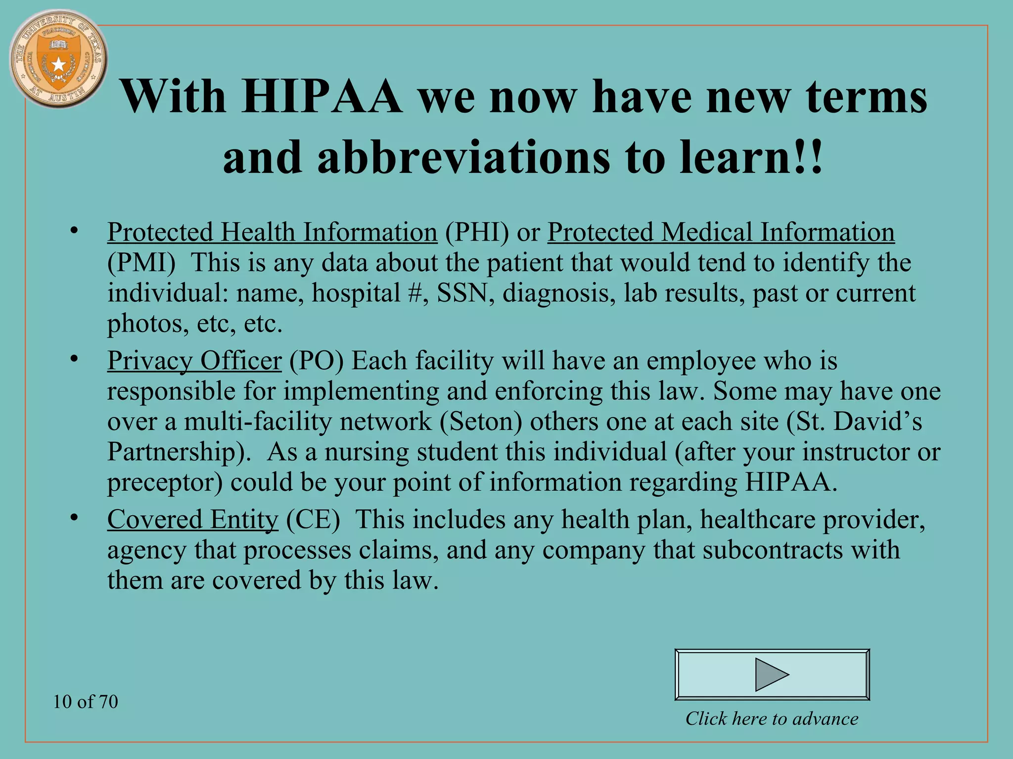 With HIPAA we now have new terms
           and abbreviations to learn!!
  • Protected Health Information (PHI) or Protected Medical Information
    (PMI) This is any data about the patient that would tend to identify the
    individual: name, hospital #, SSN, diagnosis, lab results, past or current
    photos, etc, etc.
  • Privacy Officer (PO) Each facility will have an employee who is
    responsible for implementing and enforcing this law. Some may have one
    over a multi-facility network (Seton) others one at each site (St. David’s
    Partnership). As a nursing student this individual (after your instructor or
    preceptor) could be your point of information regarding HIPAA.
  • Covered Entity (CE) This includes any health plan, healthcare provider,
    agency that processes claims, and any company that subcontracts with
    them are covered by this law.



10 of 70
                                                         Click here to advance
 