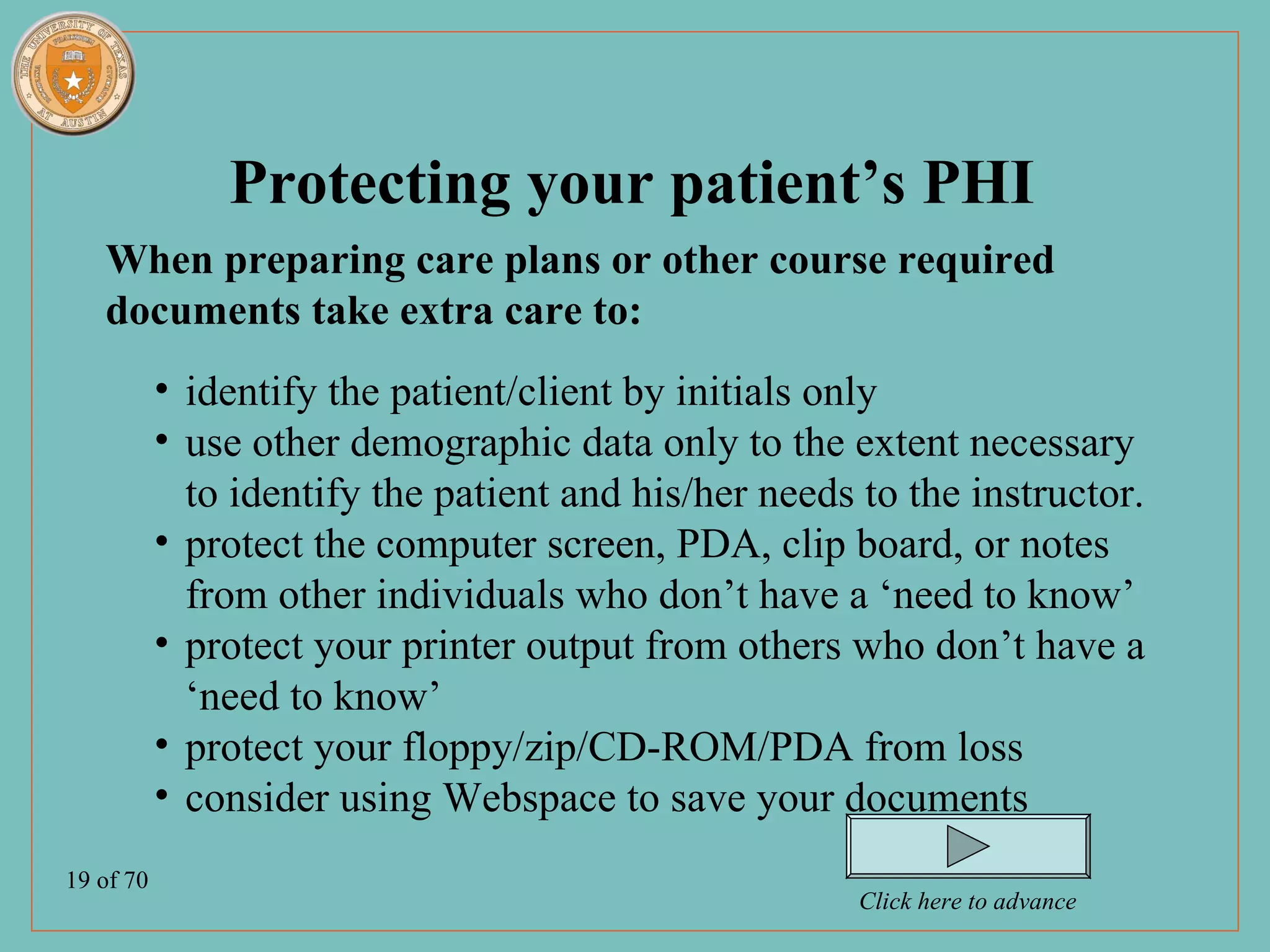 Protecting your patient’s PHI
   When preparing care plans or other course required
   documents take extra care to:
           • identify the patient/client by initials only
           • use other demographic data only to the extent necessary
             to identify the patient and his/her needs to the instructor.
           • protect the computer screen, PDA, clip board, or notes
             from other individuals who don’t have a ‘need to know’
           • protect your printer output from others who don’t have a
             ‘need to know’
           • protect your floppy/zip/CD-ROM/PDA from loss
           • consider using Webspace to save your documents
19 of 70
                                                       Click here to advance
 
