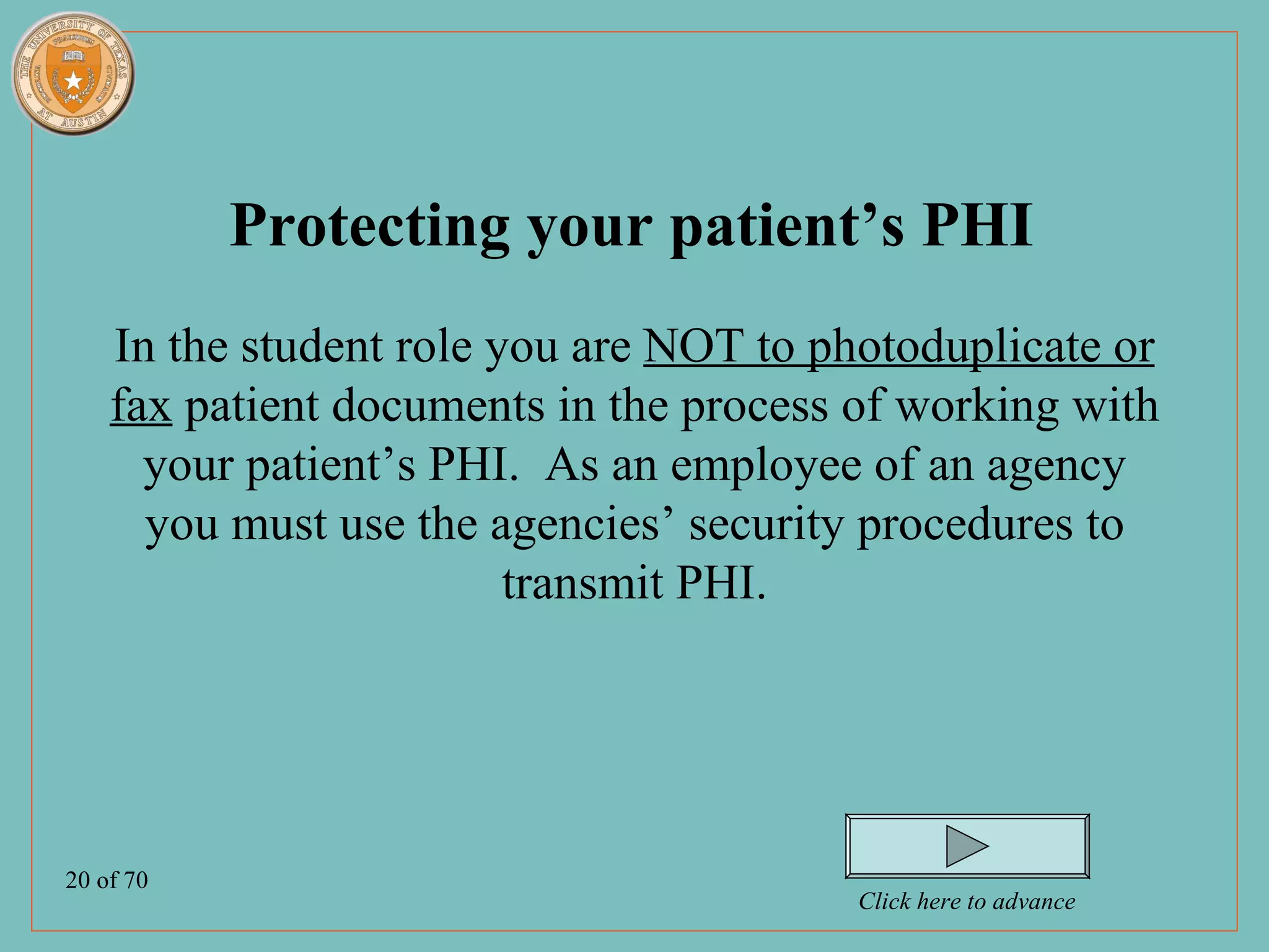 Protecting your patient’s PHI
    In the student role you are NOT to photoduplicate or
    fax patient documents in the process of working with
      your patient’s PHI. As an employee of an agency
      you must use the agencies’ security procedures to
                         transmit PHI.




20 of 70
                                         Click here to advance
 