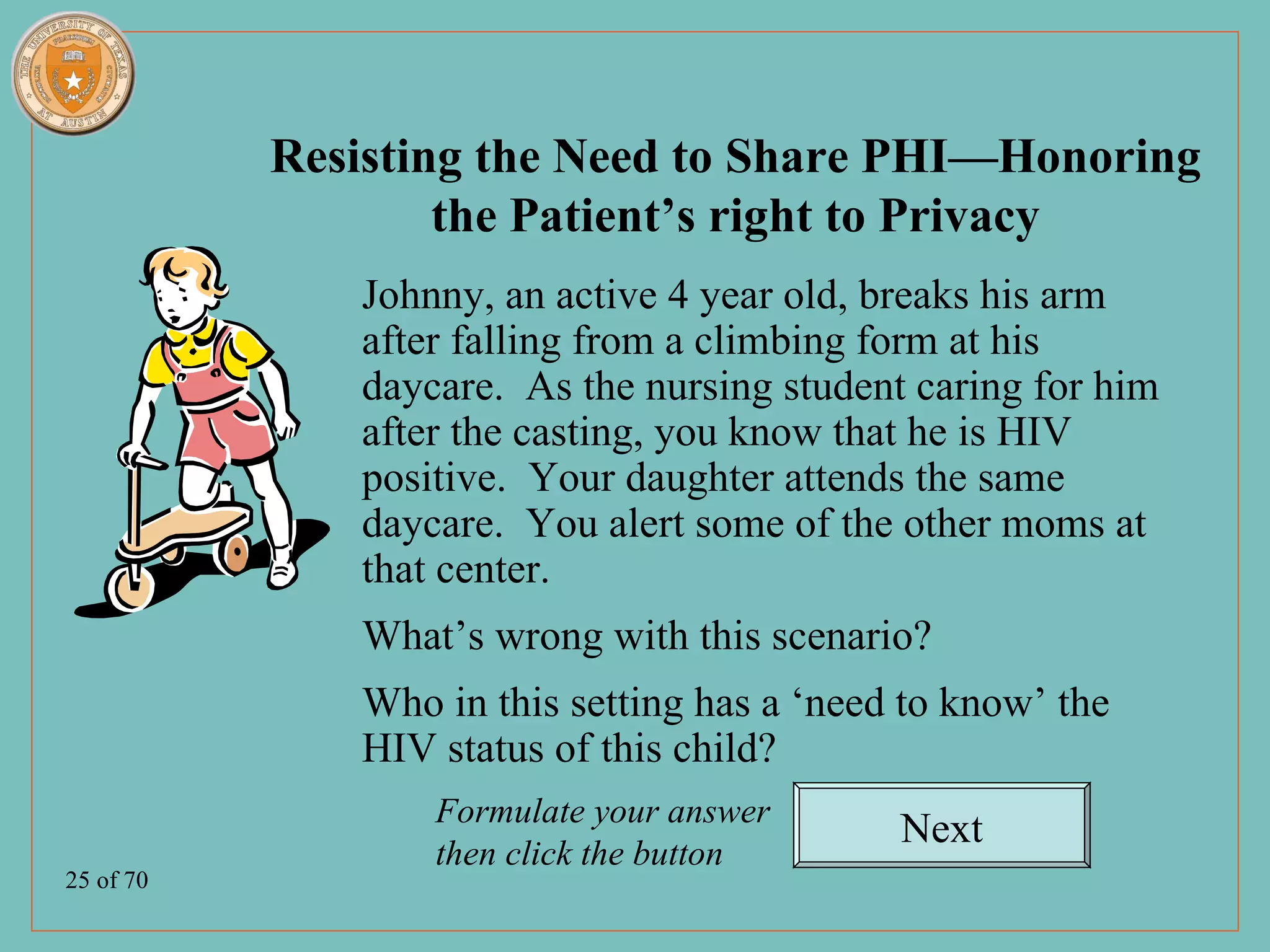 Resisting the Need to Share PHI—Honoring
                   the Patient’s right to Privacy
              Johnny, an active 4 year old, breaks his arm
              after falling from a climbing form at his
              daycare. As the nursing student caring for him
              after the casting, you know that he is HIV
              positive. Your daughter attends the same
              daycare. You alert some of the other moms at
              that center.
              What’s wrong with this scenario?
              Who in this setting has a ‘need to know’ the
              HIV status of this child?
                  Formulate your answer
                                             Next
                  then click the button
25 of 70
 