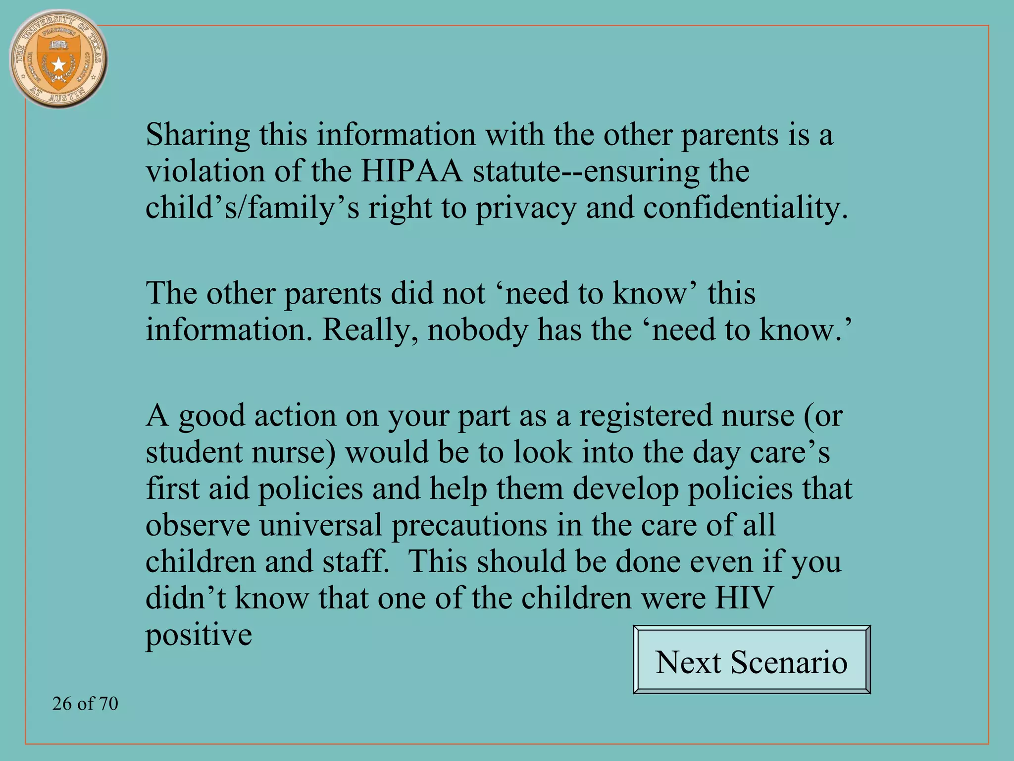 Sharing this information with the other parents is a
           violation of the HIPAA statute--ensuring the
           child’s/family’s right to privacy and confidentiality.

           The other parents did not ‘need to know’ this
           information. Really, nobody has the ‘need to know.’

           A good action on your part as a registered nurse (or
           student nurse) would be to look into the day care’s
           first aid policies and help them develop policies that
           observe universal precautions in the care of all
           children and staff. This should be done even if you
           didn’t know that one of the children were HIV
           positive
                                                  Next Scenario
26 of 70
 
