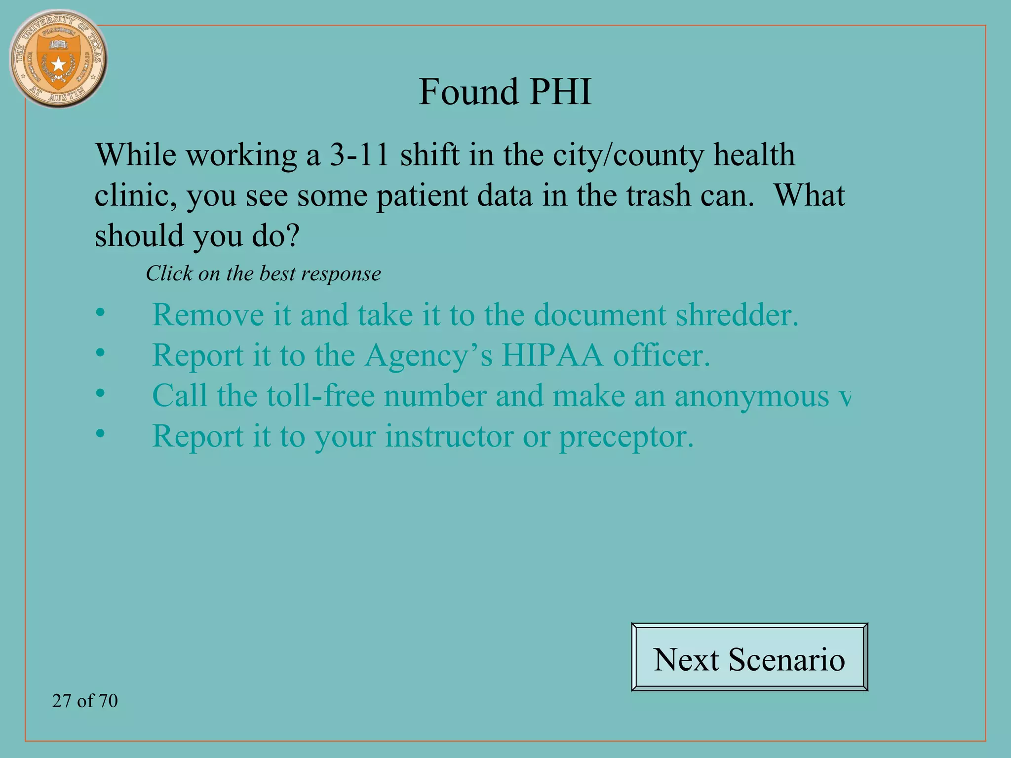 Found PHI
     While working a 3-11 shift in the city/county health
     clinic, you see some patient data in the trash can. What
     should you do?
           Click on the best response
     •     Remove it and take it to the document shredder.
     •     Report it to the Agency’s HIPAA officer.
     •     Call the toll-free number and make an anonymous violation repo
     •     Report it to your instructor or preceptor.




                                                    Next Scenario
27 of 70
 