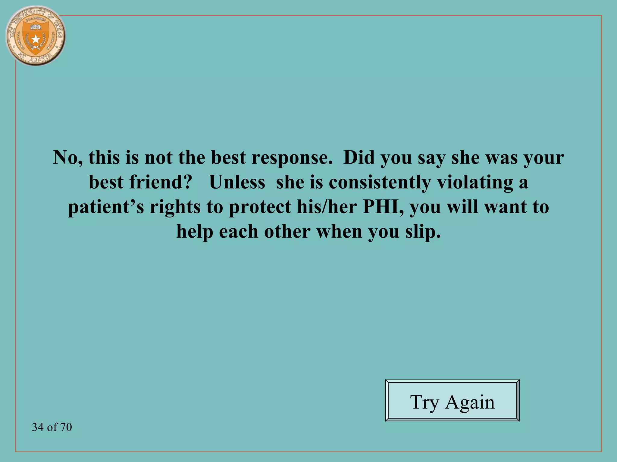 No, this is not the best response. Did you say she was your
        best friend? Unless she is consistently violating a
     patient’s rights to protect his/her PHI, you will want to
                    help each other when you slip.




                                             Try Again
34 of 70
 