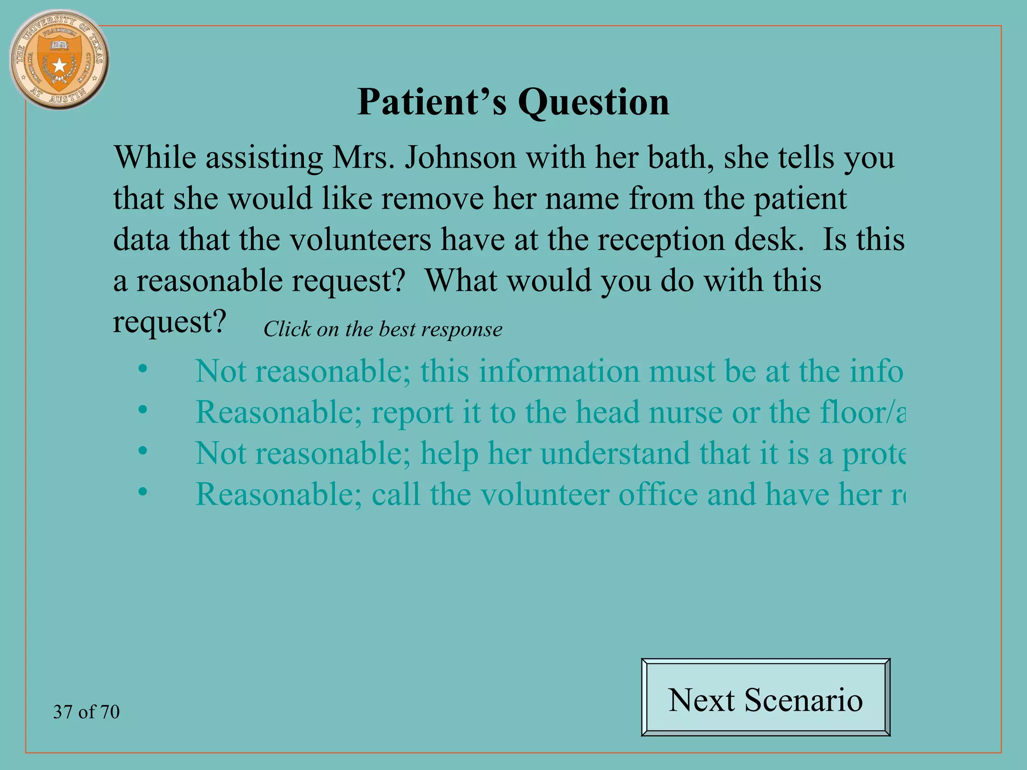 Patient’s Question
       While assisting Mrs. Johnson with her bath, she tells you
       that she would like remove her name from the patient
       data that the volunteers have at the reception desk. Is this
       a reasonable request? What would you do with this
       request? Click on the best response
         • Not reasonable; this information must be at the info desk for
         • Reasonable; report it to the head nurse or the floor/agency pr
         • Not reasonable; help her understand that it is a protected by t
         • Reasonable; call the volunteer office and have her removed f




37 of 70                                       Next Scenario
 