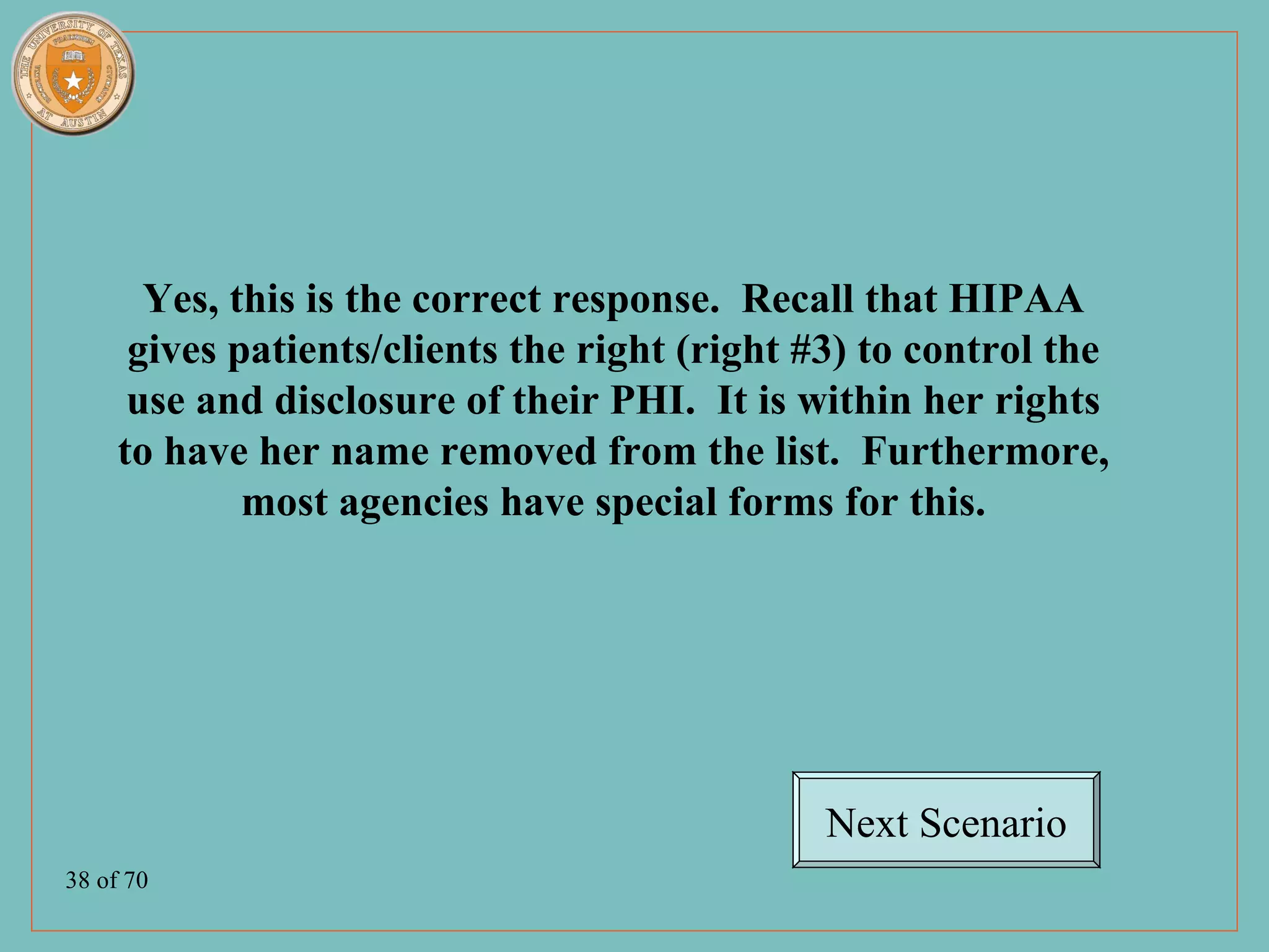 Yes, this is the correct response. Recall that HIPAA
      gives patients/clients the right (right #3) to control the
      use and disclosure of their PHI. It is within her rights
     to have her name removed from the list. Furthermore,
             most agencies have special forms for this.




                                               Next Scenario
38 of 70
 
