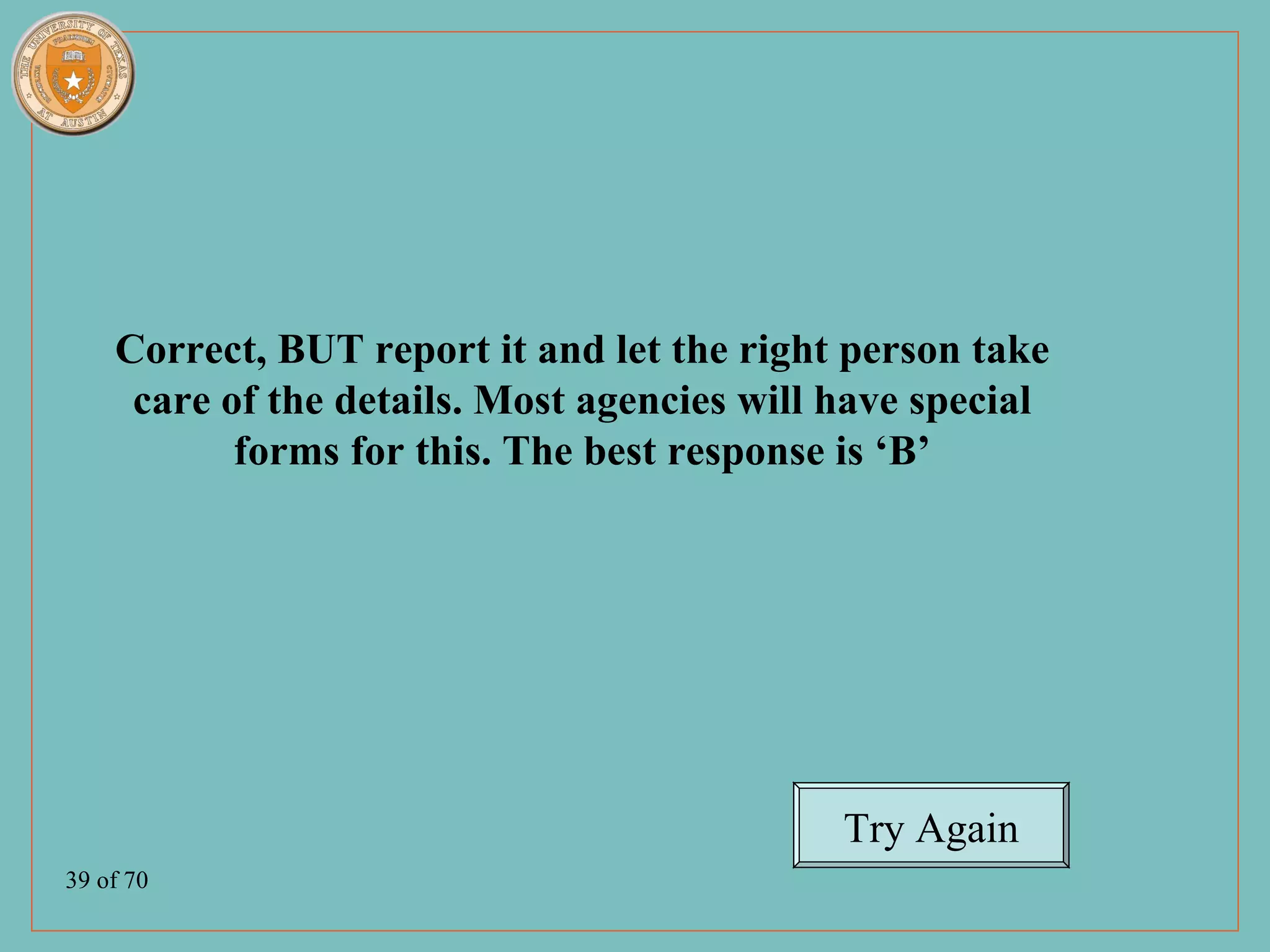 Correct, BUT report it and let the right person take
     care of the details. Most agencies will have special
           forms for this. The best response is ‘B’




                                             Try Again
39 of 70
 