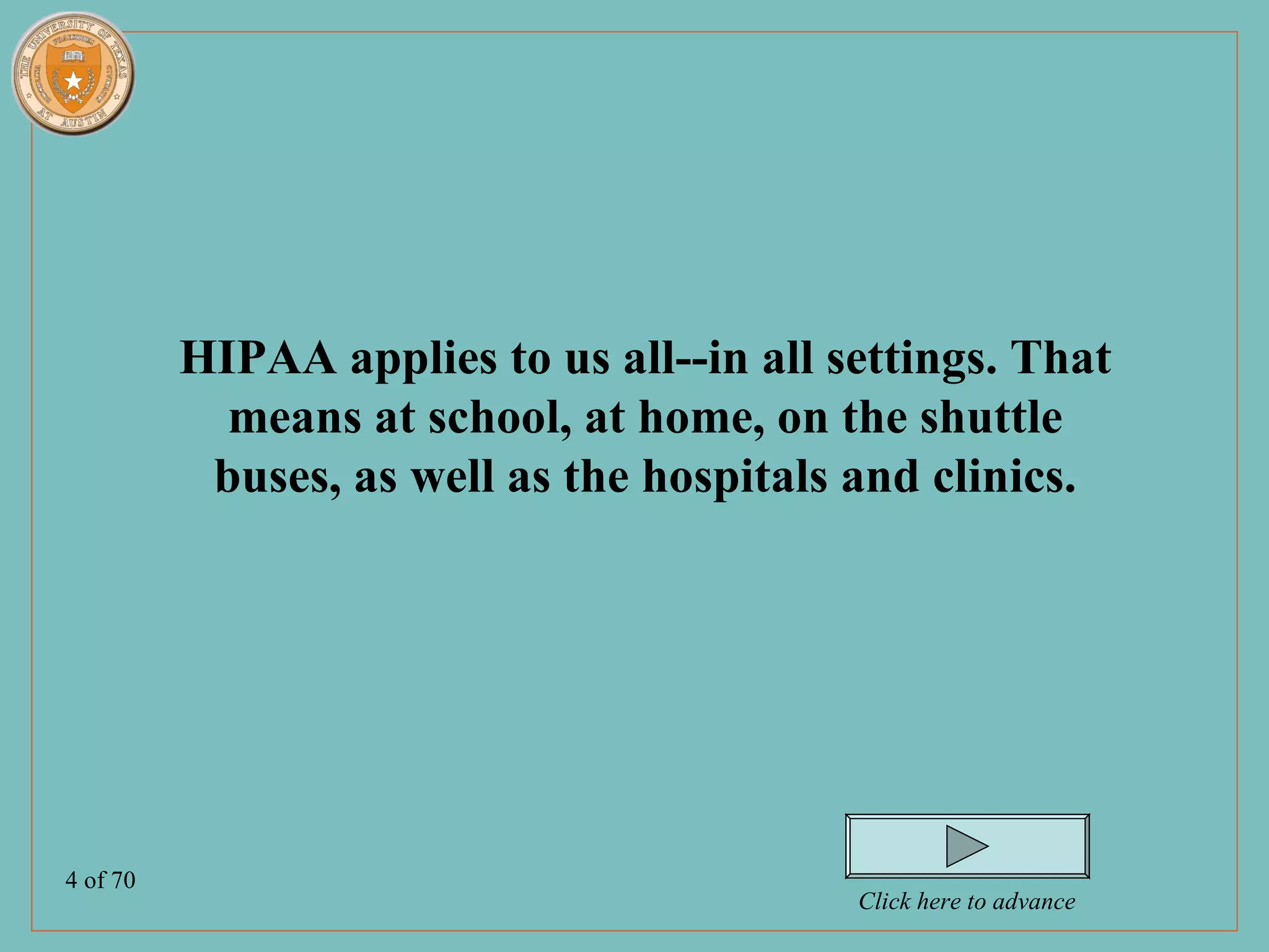 HIPAA applies to us all--in all settings. That
            means at school, at home, on the shuttle
           buses, as well as the hospitals and clinics.




4 of 70
                                           Click here to advance
 