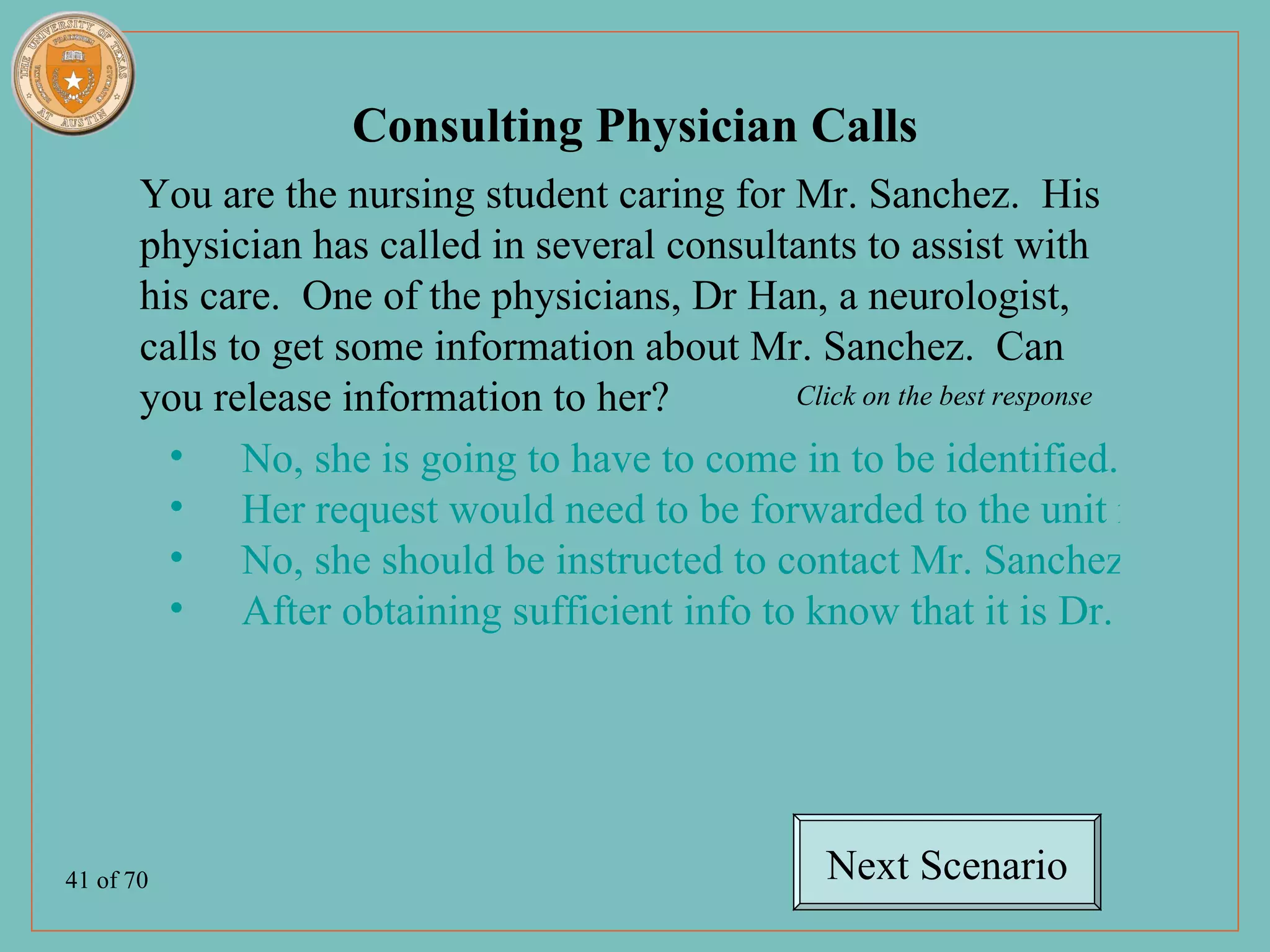 Consulting Physician Calls
       You are the nursing student caring for Mr. Sanchez. His
       physician has called in several consultants to assist with
       his care. One of the physicians, Dr Han, a neurologist,
       calls to get some information about Mr. Sanchez. Can
       you release information to her?        Click on the best response

         • No, she is going to have to come in to be identified.
         • Her request would need to be forwarded to the unit manager.
         • No, she should be instructed to contact Mr. Sanchez’ primary
         • After obtaining sufficient info to know that it is Dr. Han, you




41 of 70                                       Next Scenario
 
