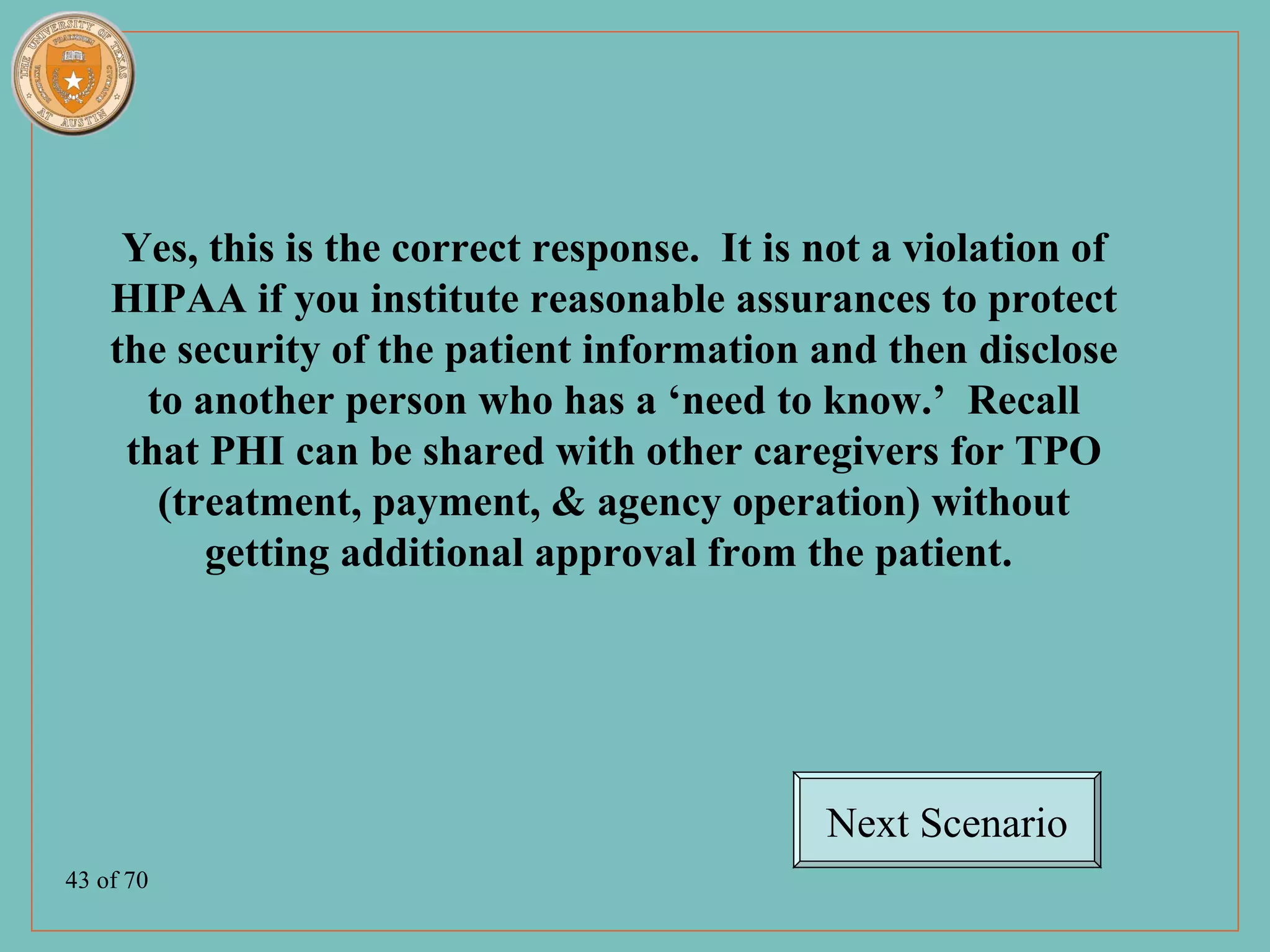 Yes, this is the correct response. It is not a violation of
    HIPAA if you institute reasonable assurances to protect
    the security of the patient information and then disclose
      to another person who has a ‘need to know.’ Recall
     that PHI can be shared with other caregivers for TPO
       (treatment, payment, & agency operation) without
          getting additional approval from the patient.




                                              Next Scenario
43 of 70
 