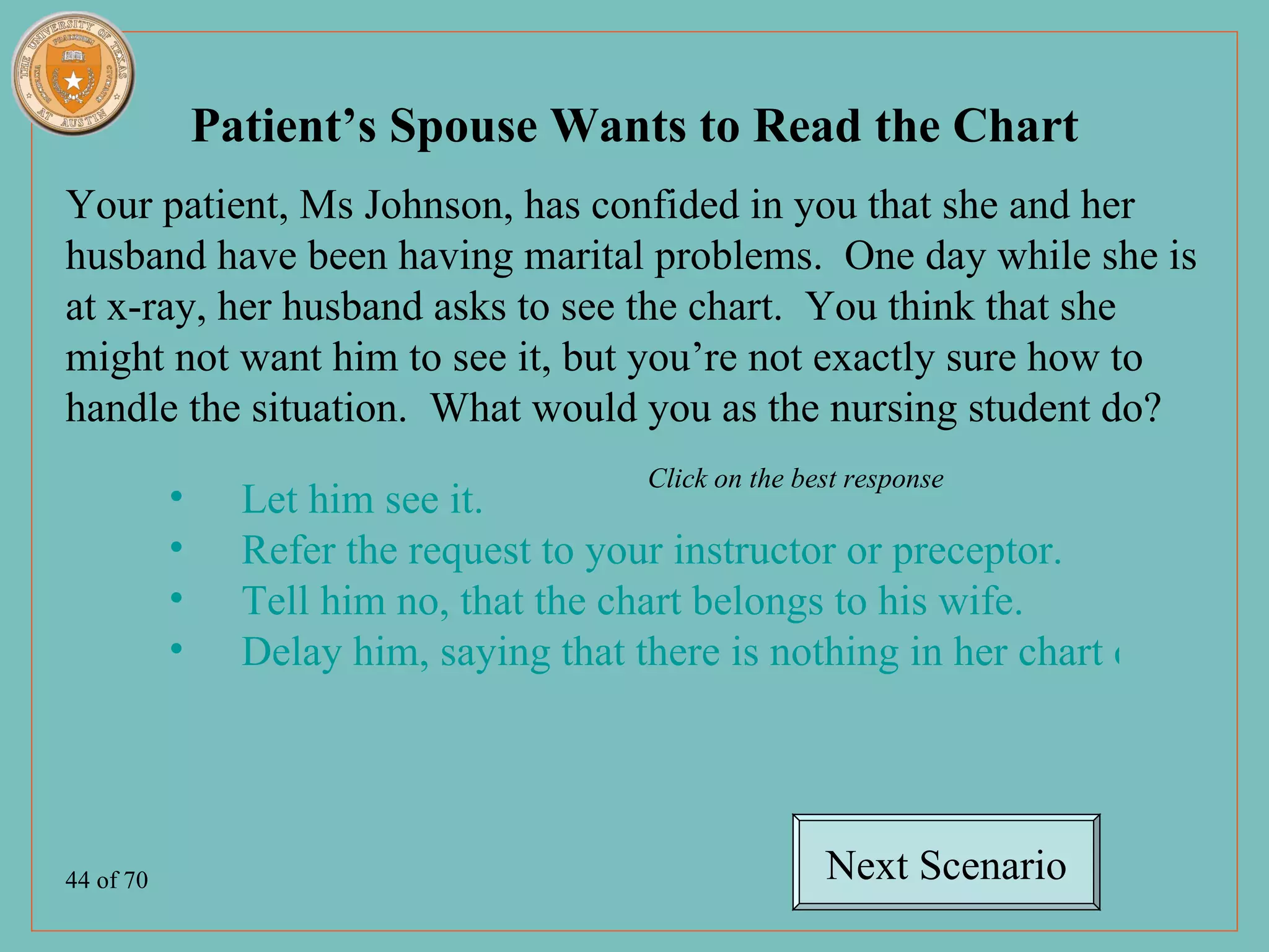Patient’s Spouse Wants to Read the Chart
Your patient, Ms Johnson, has confided in you that she and her
husband have been having marital problems. One day while she is
at x-ray, her husband asks to see the chart. You think that she
might not want him to see it, but you’re not exactly sure how to
handle the situation. What would you as the nursing student do?
                                         Click on the best response
           •     Let him see it.
           •     Refer the request to your instructor or preceptor.
           •     Tell him no, that the chart belongs to his wife.
           •     Delay him, saying that there is nothing in her chart of interes




44 of 70                                                Next Scenario
 