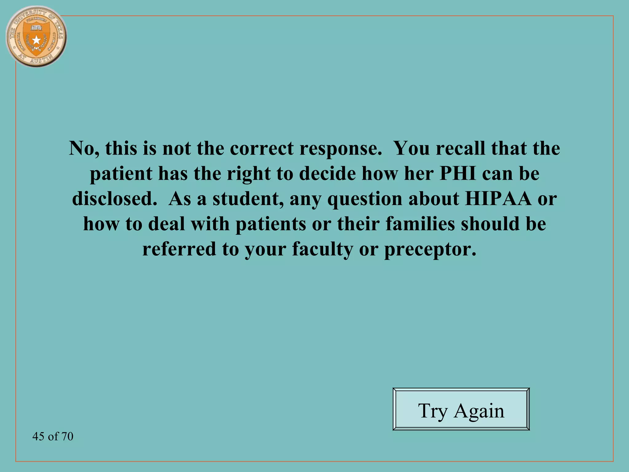 No, this is not the correct response. You recall that the
         patient has the right to decide how her PHI can be
       disclosed. As a student, any question about HIPAA or
        how to deal with patients or their families should be
                referred to your faculty or preceptor.




                                               Try Again
45 of 70
 