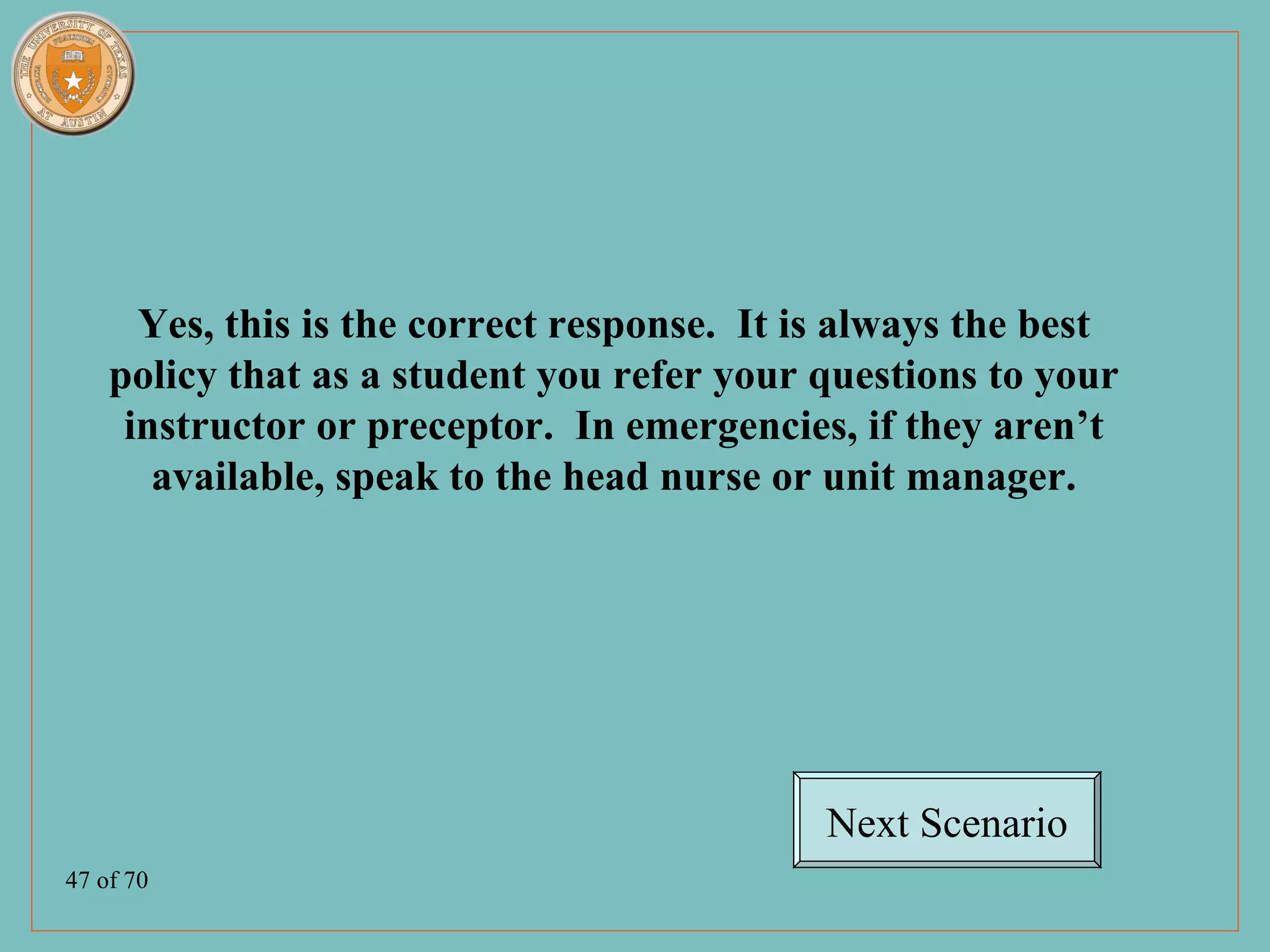 Yes, this is the correct response. It is always the best
    policy that as a student you refer your questions to your
     instructor or preceptor. In emergencies, if they aren’t
       available, speak to the head nurse or unit manager.




                                             Next Scenario
47 of 70
 