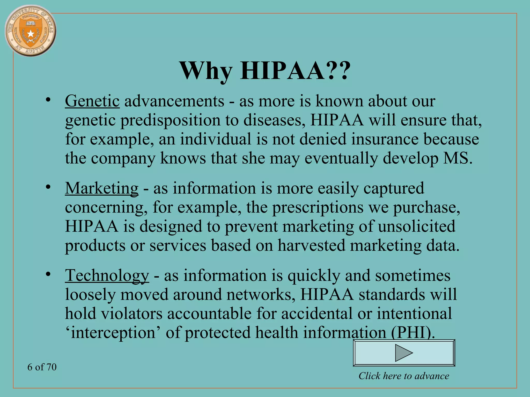 Why HIPAA??
    • Genetic advancements - as more is known about our
      genetic predisposition to diseases, HIPAA will ensure that,
      for example, an individual is not denied insurance because
      the company knows that she may eventually develop MS.
    • Marketing - as information is more easily captured
      concerning, for example, the prescriptions we purchase,
      HIPAA is designed to prevent marketing of unsolicited
      products or services based on harvested marketing data.
    • Technology - as information is quickly and sometimes
      loosely moved around networks, HIPAA standards will
      hold violators accountable for accidental or intentional
      ‘interception’ of protected health information (PHI).
6 of 70
                                                Click here to advance
 