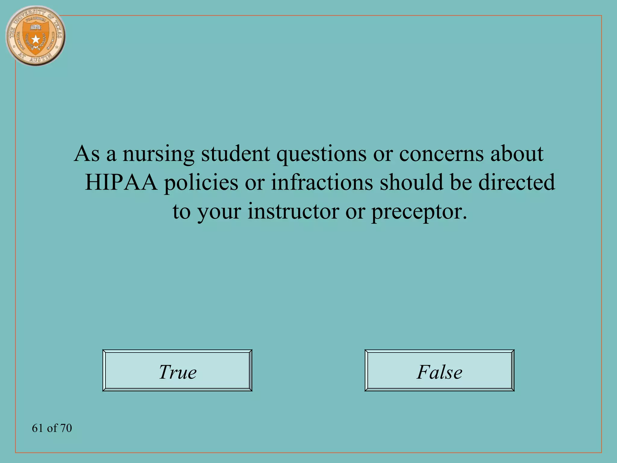 As a nursing student questions or concerns about
            HIPAA policies or infractions should be directed
                     to your instructor or preceptor.




                   True                      False

61 of 70
 