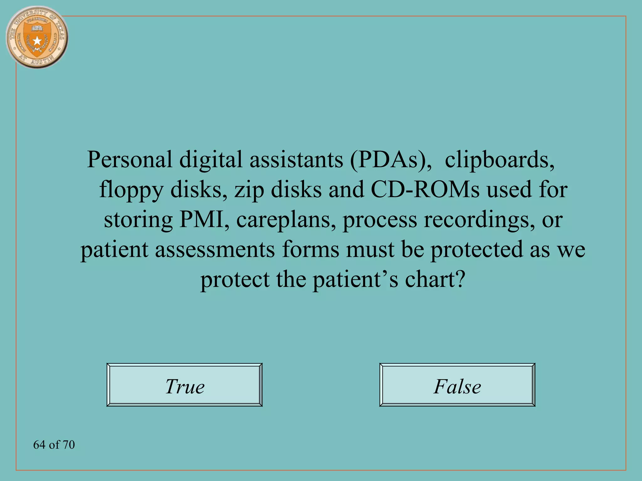Personal digital assistants (PDAs), clipboards,
             floppy disks, zip disks and CD-ROMs used for
              storing PMI, careplans, process recordings, or
           patient assessments forms must be protected as we
                       protect the patient’s chart?



                   True                      False

64 of 70
 