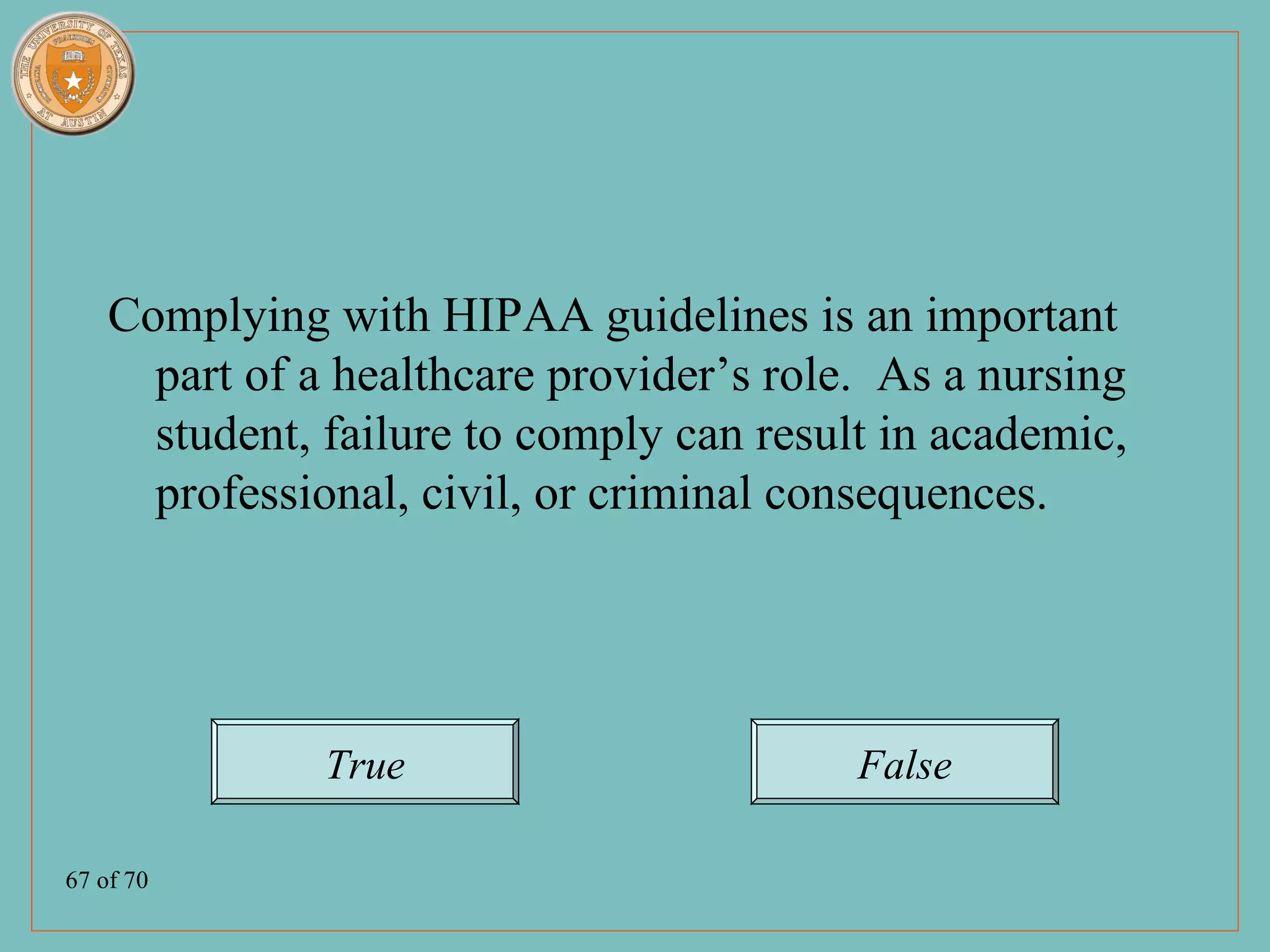 Complying with HIPAA guidelines is an important
      part of a healthcare provider’s role. As a nursing
      student, failure to comply can result in academic,
      professional, civil, or criminal consequences.




               True                       False

67 of 70
 